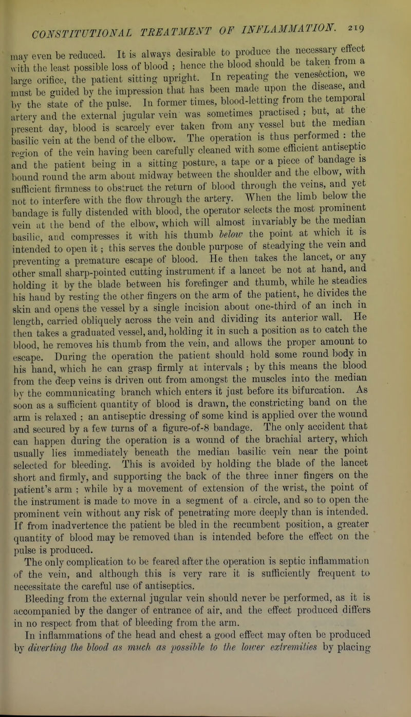 may even be reduced. It is always desirable to produce the necessary effect ^^ itli the least possible loss of blood ; hence the blood should be taken from a lan>-e orifice, the patient sitting upright. In repeating the venesection, we must be guided by the impression that has been made upon the disease, ana by the state of the pulse. In former times, blood-letting from the temporal artery and the external jugular vein was sometimes practised; but, at tne ,>resent day, blood is scarcely ever taken from any vessel but the median basilic vein at the bend of the elbow. The operation is thus performed : the reo-ion of the vein having been carefully cleaned with some efficient antiseptic and the patient being in a sitting posture, a tape or a piece of bandage is ])ound round the arm about midway between the shoulder and the elbow, with sufficient firmness to obstruct the return ol' blood through the veins, and yet not to interfere with the flow through the artery. When the limb below the bandage is fully distended with blood, the operator selects the most prominent vein at ihe bend of the elbow, which will almost invariably be the median basilic, and compresses it with his thumb Moiv the point at which it is intended to open it; this serves the double purpose of steadying the vein and preventing a premature escape of blood. He then takes the lancet, or any other small sharp-pointed cutting instrument if a lancet be not at hand, and holding it by the blade between his forefinger and thumb, while he steadies his hand by resting the other fingers on the arm of the patient, he divides the skin and opens the vessel by a single incision about one-third of an inch m length, carried obliquely across the vein and dividing its anterior wall. He the'n takes a graduated vessel, and, holding it in such a position as to catch the blood, he removes his thumb from the vein, and allows the proper amount to escape. During the operation the patient should hold some round body in his hand, which he can grasp firmly at intervals ; by this means the blood from the deep veins is driven out from amongst the muscles into the median l)y the communicating branch which enters it just before its bifurcation. As soon as a sufficient quantity of blood is drawn, the constricting band on the arm is relaxed : an antiseptic dressing of some kind is apphed over the wound and secured by a few turns of a figure-of-8 bandage. The only accident that can happen during the operation is a wound of the brachial artery, which usually lies immediately beneath the median basilic vein near the point selected for bleeding. This is avoided by holding the blade of the lancet short and firmly, and supporting the back of the three inner fingers on the patient's arm ; while by a movement of extension of the wrist, the point of the instrument is made to move in a segment of a circle, and so to open the prominent vein without any risk of penetrating more deeply than is intended. If from inadvertence the patient be bled in the recumbent position, a greater quantity of blood may be removed than is intended before the effect on the pulse is produced. The only complication to be feared after the operation is septic inflammation of the vein, and although this is very rare it is sufficiently frequent to necessitate the careful use Of antiseptics. Bleeding from the external jugular vein should never be performed, as it is accompanied by the danger of entrance of air, and the effect produced differs in no respect from that of bleeding from the arm. In inflammations of the head and chest a good effect may often be produced by diverting the blood as much as possible to tlte lower extremities by placing