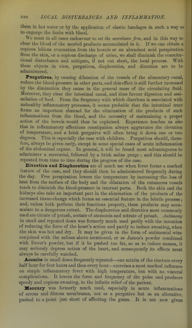 them in hot water or by the application of elastic bandages in such a way as to engorge the limbs with blood. e must in all cases endeavour to set the secretions free^ and in this way to clear the blood of the morbid products accumulated in it. If we can obtain a copious bilious evacuation from the bowels or an abundant acid perspiration from the skin, or a copious discharge of urine, we shall diminish the constitu- tional disturbance and mitigate, if not cut short, the local process. With th ese objects in view, purgatives, diaphoretics, and diuretics are to be administered. Purgatives, by causing dilatation of the vessels of the alimentary canal, reduce the blood-pressure in other parts, and this effect is still further increased by the diminution they cause in the general mass of the circulating fluid. Moreover, they clear the intestinal canal, and thus favour digestion and assi- milation of food. From the frequency with which diarrhoea is associated with unhealthy inflammatory processes, it seems probable that the intestinal tract forms an important channel for the elimination of the products of such inflammations from the blood, and the necessity of maintaining a proper action of the bowels would thus be explained. Experience teaches us also that in inflammatory affections constipation always aggravates the elevation of temperature, and a brisk purgative will often bring it down one or two degrees. This is especially the case with children. Purgatives should, there- loie, always be given early, except in some special cases of acute inflammation of the abdominal organs. In general, it will be found most advantageous to administer a mercurial, followed by a brisk saline purge ; and this should be repeated Irom time to time during the progress of the case. Dinretics and Biaphoretics are of much use when fever forms a marked feature of the case, and they should then be administered frequently during the day. Free perspiration lowers the temperature by increasing'the loss of heat from the surface of the body and the dilatation of the cutaneous vessels tends to diminish the blood-pressure in internal parts. Both the skin and the kidneys also take an important part in the elimination of the products of the increased tissue-change which forms an essential feature in the febrile process ; and, unless both perlbrm their functions properly, these products may accu- mulate to a dangerous extent. The diaphoretics and diuretics most commonly used are citrate of potash, acetate of ammonia and nitrate of potash. Anlimonij in small and repeated doses was formerly much used partly with the intention of reducing the force of the heart's action and partly to induce sweating, when the skin was hot and dry. It may be given in the form of antimonial wine conjoined with the salines above mentioned, or as James's powder combined with Dover's powder, but if it be pushed too far, so as to induce nausea, it may seriously depress action of the heart, and consequently its effects must always be carefully watched. Aconite in small doses frequently repeated—one minim of the tincture every half hour for four hours and then every hour—exercises a most marked influence on simple inflammatory fever with high temperature, but with no visceral complications. It lowers the force and frequency of the pulse and produces speedy and copious sweating, to the infinite relief of the patient. Mercury was formerly much used, especially in acute inflammations of serous and fibrous membranes, not as a purgative but as an alterative, pushed to a point just short of affecting the gums. It is not now given
