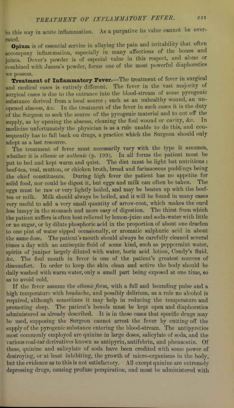 in this way in acnfce inflammation. As a purgative its value cannot be over- rated, -i L f Opium is of essential service in allaying the pain and irritability that otcen accompany inflammation, especially in many affections of the bones and joints. Dover's powder is of especial value in this respect, and alone or combined with James's powder, forms one of the most powerful diaphoretics we possess. Treatment of Inflammatory Fever.—The treatment of fever in surgical and medical cases is entirely different. The fever in the vast majority of surgical cases is due to the entrance into the blood-stream of some pyrogemc substance derived from a local source ; such as an unhealthy Avound, an un- opened abscess, &c. In the treatment of the fever in such cases it is the duty of the Surgeon to seek the source of the pyrogenic material and to cut off the supply, as by opening the abscess, cleaning the foul wound or cavity, &c. In medicine unfortunately the physician is as a rule unable to do this, and con- sequently lias to fall back on drugs, a practice which the Surgeon should only adopt as a last resource. The treatment of fever must necessarily vary with the type it assumes, whether it is sthenic or asthenic (p. 199). In all forms the patient must be put to bed and kept warm and quiet. The diet must be light but nutritious ; beef-tea, veal, mutton, or chicken broth, bread and farinaceous puddings being the chief constituents. During high fever the patient has no appetite for solid food, nor could he digest it, but eggs and milk can often be taken. The eggs must be raw or very hghtly boiled, and may be beaten up with the beef- tea or milk. Milk should always be boiled, and it will be found in many cases very useful to add a very small quantity of arrow-root, which makes the curd less lumpy in the stomach and more easy of digestion. The thirst from which the patient suffers is often best relieved by lemon-juice and soda-water with little or no sugar, or by dilute phosphoric acid in the proportion of about one drachm to one pint of water sipped occasionally, or aromatic sulphuric acid in about the same dose. The patient's mouth should always be carefully cleaned several times a day with an antiseptic fluid of some kind, such as peppermint water, spirits of juniper largely diluted with water, boric acid lotion, Condy's fluid. &c. The foul mouth in fever is one of the patient's greatest sources of discomfort. In order to keep the skin clean and active the body should be daily washed with warm water, only a small part being exposed at one time, so as to avoid cold. If the fever assume the sthenic form, with a full and bounding pulse and a high temperature with headache, and possibly delirium, as a rule no alcohol is required, although sometimes it may help in reducing the tem])erature and promoting sleep. The patient's bowels must be kept open and diaphoretics administered as already described. It is in these cases that specific drugs may be used, supposing the Surgeon cannot arrest the fever by cutting off the supply of the pyrogenic substance entering the blood-stream. The antipyretics most commonly employed are quinine in large doses, salicylate of soda, and the various coal-tar derivatives known as antipyrin, antifebrin, and phenacetin. Of these, quinine and salicylate of soda have been credited with some power of destroying, or at least inhibiting, the growth of micro-organisms in the body, but the evidence as to this is not satisfactory. All except quinine are extremely depressing drugs, causing profuse perspiration, and must be administered with