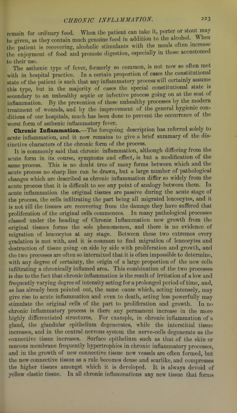remain for ordinary food. Wlien the patient can take it, porter or stout may be given, as they contain much o-enuine food in addition to the alcohol. When the patient is recovering, alcoholic stimulants with the meals often increase the enjoyment of food and promote digestion, especially in those accustomed to their use. The asthenic type of fever, formerly so common, is not now so often met with in hospital practice. In a certain proportion of cases the constitutional state of the patient is such that any inflammatory process will certainly assume this type, but in the majority of eases the special constitutional state is secondary to an unhealthy septic or infective process going on at the seat of inflammation. By the prevention of these unhealthy processes by the modern treatment of wounds, and by the improvement of the general hygienic con- ditions of our hospitals, much has been done to prevent the occurrence of the worst form of asthenic inflammatory fever. Chronic Inflammation.—The foregoing description has referred solely to acute inflammation, and it now remains to give a brief summary of the dis- tinctive characters of the chronic form of the process. It is commonly said that chronic inflammation, although differing from the acute form in its course, symptoms and effect, is but a modification of the same process. This is no doubt true of many forms between which and the acute process no sharp line can be drawn, but a large number of pathological changes which are described as chronic inflammation differ so widely from the acute process that it is difiicult to see any point of analogy between them. In acute inflammation the original tissues are passive during the acute stage of the process, the cells infiltrating the part being all migrated leucocytes, and it is not till the tissues are recovering from the damage they have suffered that proliferation of the original cells commences. In many pathological processes classed under the heading of Chronic Inflammation new growth from the original tissues forms the sole phenomenon, and there is no evidence of migration of leucocytes at any stage. Between these two extremes every gradation is met with, and it is common to find migration of leucocytes and destruction of tissue going on side by side with proliferation and growth, and the two processes are often so intermixed that it is often impossible to determine, with any degree of certainty, the origin of a large proportion of the new cells infiltrating a chronically inflamed area. This combination of the two processes is due to the fact that chronic inflammation is the result of irritation of a low and frequently varying degree of intensity acting for a prolonged period of time, and, as has already been pointed out, the same cause which, acting intensely, may give rise to acute inflammation and even to death, acting less powerfully may stimulate the original cells of the part to proliferation and growth. In no chronic inflammatory process is there any permanent increase in the more highly differentiated structures. For example, in chronic inflammation of a gland, the glandular epithelium degenerates, while the interstitial tissue increases, and in the central nervous system the nerve-cells degenerate as the connective tissue increases. Surface epithelium such as that of the skin or mucous membrane frequently hypertrophies in chronic inflammatory processes, and in the growth of new connective tissue new vessels are often formed, but the new connective tissue as a rule becomes dense and scarlike, and compresses the higher tissues amongst which it is developed. It is always devoid of yellow elastic tissue. In all chronic inflammations any new tissue that forms