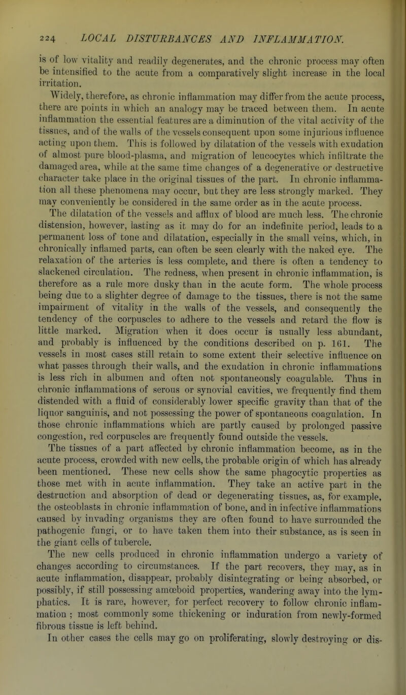 is of low vitality and readily degenerates, and the chronic process may often be intensified to the acute from a comparatively slight increase in the local irritation. Widely, therefore, as chronic inflammation may differ from the acute process, there are points in which an analogy may be traced between them. In acute inflammation the essential features are a diminution of the vital activity of the tissues, and of the walls of the vessels consequent upon some injurious influence acting upon them. This is followed by dilatation of the vessels with exudation of almost pure blood-plasma, and migration of leucocytes which infiltrate the damaged area, while at the same time changes of a degenerative or destructive (^haractei- take place in the original tissues of the part. In chronic inflamma- tion all these phenomena jnay occur, but they are less strongly marked. They may conveniently be considered in the same order as in the acute process. The dilatation of the vessels and afflux of blood are much less. The chronic distension, however, lasting as it may do for an indefinite period, leads to a permanent loss of tone and dilatation, especially in the small veins, which, in chronically inflamed parts, can often be seen clearly with the naked eye. The relaxation of the arteries is less complete, and there is often a tendency to slackened circulation. The redness, when present in chronic inflammation, is therefore as a rule more dusky than in the acute form. The whole process being due to a slighter degree of damage to the tissues, there is not the same impairment of vitality in the walls of the vessels, and consequently the tendency of the corpuscles to adliere to the vessels and retard the flow is little marked. Migration when it does occur is usually less abundant, and probably is influenced by the conditions described on p. 161. The vessels in most cases still retain to some extent their selective influence on what passes through their walls, and the exudation in chronic inflammations is less rich in albumen and often not spontaneously coagulable. Thus in chronic inflammations of serous or synovial cavities, we frequently find them distended with a fluid of considerably lower specific gravity than that of the liquor sanguinis, and not possessing the power of spontaneous coagulation. In those chronic inflammations which are partly caused by prolonged passive congestion, red corpuscles are frequently found outside the vessels. The tissues of a part afl'ected by chronic inflammation become, as in the acute process, crowded with new cells, the probable origin of which has already been mentioned. These new cells show the same phagocytic properties as those met with in acute inflammation. They take an active part in the destruction and absorption of dead or degenerating tissues, as, for example, the osteoblasts in chronic inflammation of bone, and in infective inflammations caused by invading organisms they are often found to have surrounded the pathogenic fungi, or to have taken them into their substance, as is seen in the giant cells of tubercle. The new cells produced in chronic inflammation undergo a variety of changes according to circumstances. If the part recovers, they may, as in acute inflammation, disappear, probably disintegrating or being absorbed, or possibly, if still possessing amoeboid properties, wandering away into the lym- phatics. It is rare, however, for perfect recovery to follow chronic inflam- mation ; most commonly some thickening or induration from newly-formed fibrous tissue is left behind. In other cases the cells may go on proliferating, slowly destroying or dis-
