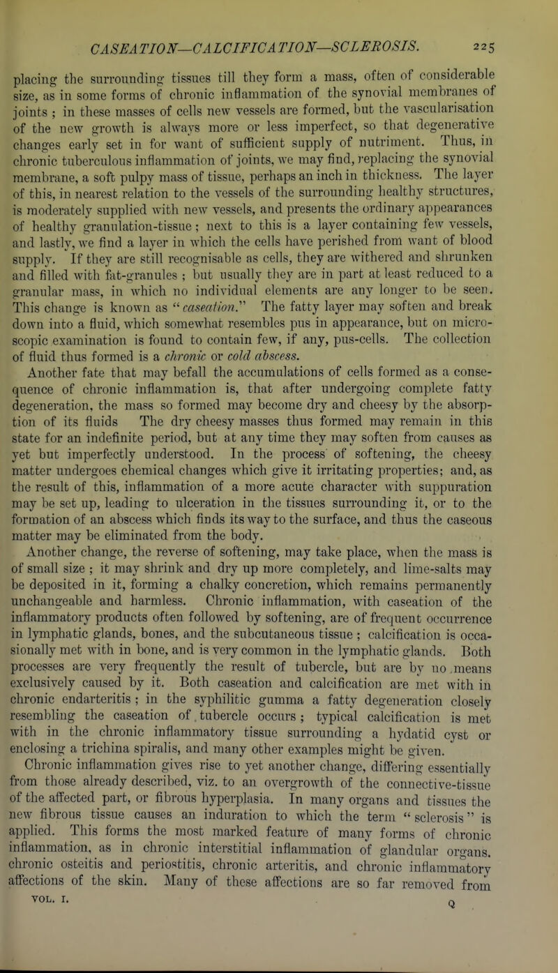placing the surroundino- tissues till they form a mass, often of considerable size, as in some forms of chronic inflammation of the synovial membranes of joints ; in these masses of cells new vessels are formed, but the vascularisation of the new growth is always more or less imperfect, so that degenerative changes early set in for want of sufficient supply of nutriment. Thus, in chronic tuberculous inflammation of joints, we may find, replacing the synovial membrane, a soft pulpy mass of tissue, perhaps an inch in thickoess. The layer of this, in nearest relation to the vessels of the surrounding liealthy structures, is moderately supplied with new vessels, and presents the ordinary appearances of healthy granulation-tissue; next to this is a layer containing few vessels, and lastly, we find a layer in which the cells have perished from want of blood supply. If they are still recognisable as cells, they are withered and shrunken and filled with fat-granules ; but usually tliey are in part at least reduced to a granular mass, in which no individual elements are any longer to be seen. This change is known as  caseation^ The fatty layer may soften and break down into a fluid, which somewhat resembles pus in appearance, but on micro- scopic examination is found to contain few, if any, pus-cells. The collection of fluid thus formed is a chronic or cold abscess. Another fate that may befall the accumulations of cells formed as a conse- quence of chronic inflammation is, that after undergoing complete fatty degeneration, the mass so formed may become dry and cheesy by the absorp- tion of its fluids The dry cheesy masses thus formed may remain in this state for an indefinite period, but at any time they may soften from causes as yet but imperfectly understood. In the process of softening, the cheesy matter undergoes chemical changes which give it irritating properties; and, as the result of this, inflammation of a more acute character with suppuration may be set up, leading to ulceration in the tissues surrounding it, or to the formation of an abscess which finds its way to the surface, and thus the caseous matter may be eliminated from the body. Another change, the reverse of softening, may take place, when the mass is of small size ; it may shrink and dry up more completely, and lime-salts may be deposited in it, forming a chalky concretion, which remains permanently unchangeable and harmless. Chronic inflammation, with caseation of the inflammatory products often followed by softening, are of frequent occurrence in lymphatic glands, bones, and the subcutaneous tissue ; calcification is occa- sionally met with in bone, and is very common in the lymphatic glands. Both processes are very frequently the result of tubercle, but are by no means exclusively caused by it. Both caseation and calcification are met with in chronic endarteritis ; in the syphilitic gumma a fatty degeneration closely resembling the caseation of tubercle occurs ; typical calcification is met with in the chronic inflammatory tissue surrounding a hydatid cyst or enclosing a trichina spiralis, and many other examples might be given. Chronic inflammation gives rise to yet another change, differing essentially from those already described, viz. to an overgrowth of the connective-tissue of the affected part, or fibrous hyperjDlasia. In many organs and tissues the new fibrous tissue causes an induration to which the term  sclerosis is applied. This forms the most marked feature of many forms of chronic inflammation, as in chronic interstitial inflammation of glandular oro-ans. chronic osteitis and periostitis, chronic arteritis, and chronic inflammatory affections of the skin. Many of these affections are so far removed frorii