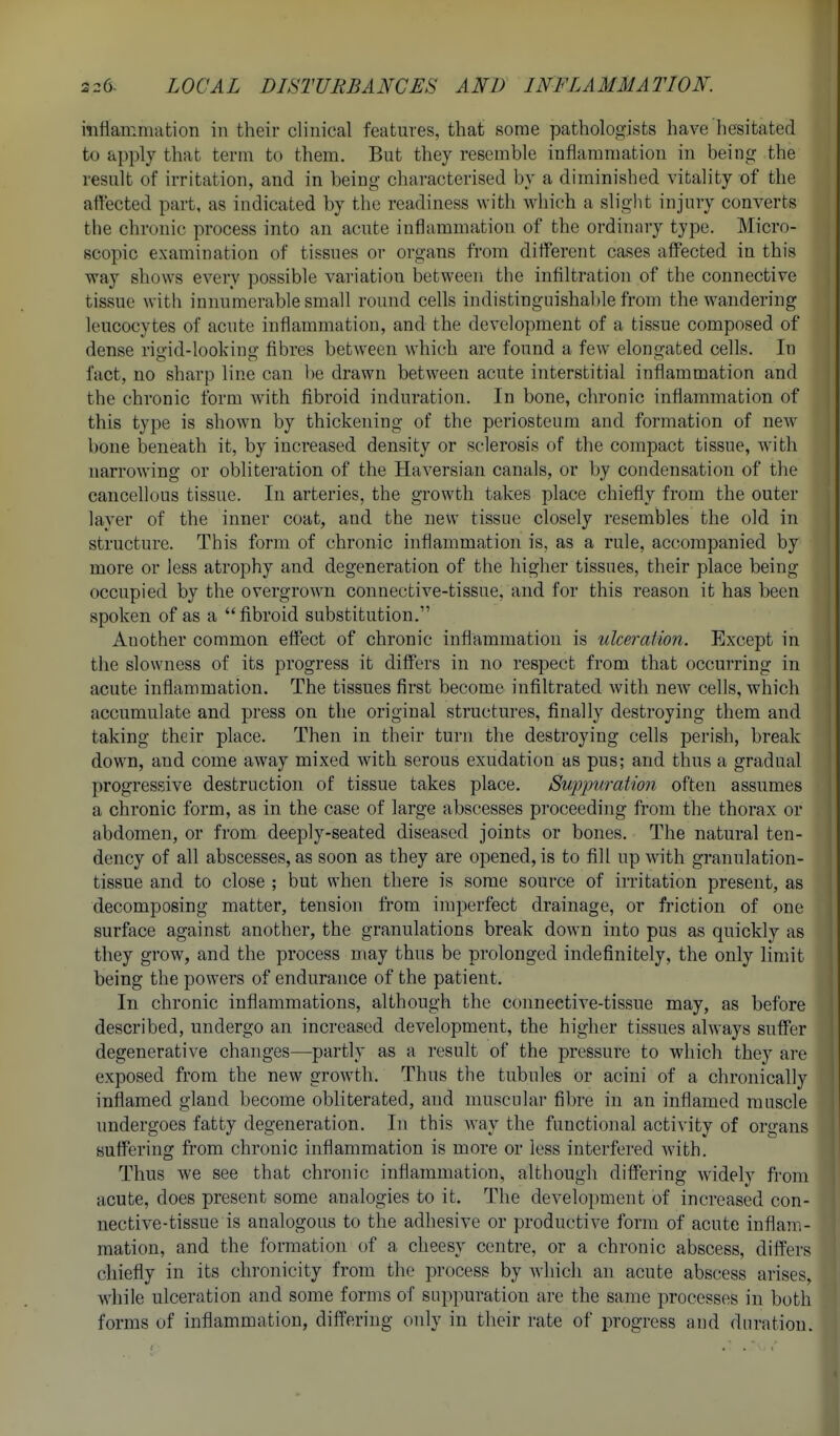 mttammation in their clinical features, that some pathologists have hesitated to apply that term to them. But they resemble inflammation in being the result of irritation, and in being characterised by a diminished vitality of the affected part, as indicated by the readiness with which a slight injury converts the chronic process into an acute inflammation of the ordinary type. Micro- scopic examination of tissues or organs from diff'erent cases affected in this way shows every possible variation between the infiltration of the connective tissue with innumerable small round cells indistinguishable from the wandering leucocytes of acute inflammation, and the development of a tissue composed of dense rigid-looking fibres between which are found a few elongated cells. In fact, no sharp line can be drawn between acute interstitial inflammation and the chronic form with fibroid induration. In bone, chronic inflammation of this type is shown by thickening of the periosteum and formation of new bone beneath it, by increased density or sclerosis of the compact tissue, with narrowing or obliteration of the Haversian canals, or by condensation of the cancellous tissue. In arteries, the growth takes place chiefly from the outer layer of the inner coat, and the new tissue closely resembles the old in structure. This form of chronic inflammation is, as a rule, accompanied by more or less atrophy and degeneration of the higher tissues, their place being occupied by the overgrown connective-tissue, and for this reason it has been spoken of as a fibroid substitution. Another common effect of chronic inflammation is ulceration. Except in the slowness of its progress it differs in no respect from that occurring in acute inflammation. The tissues first become infiltrated with new cells, which accumulate and press on the original structures, finally destroying them and taking their place. Then in their turn the destroying cells perish, break down, and come away mixed with serous exudation as pus; and thus a gradual progressive destruction of tissue takes place. Suppuration often assumes a chronic form, as in the case of large abscesses proceeding from the thorax or abdomen, or from deeply-seated diseased joints or bones. The natural ten- dency of all abscesses, as soon as they are opened, is to fill up with granulation- tissue and to close ; but when there is some source of irritation present, as decomposing matter, tension from imperfect drainage, or friction of one surface against another, the granulations break down into pus as quickly as they grow, and the process may thus be prolonged indefinitely, the only limit being the powers of endurance of the patient. In chronic inflammations, although the connective-tissue may, as before described, undergo an increased development, the higher tissues always suffer degenerative changes—partly as a result of the pressure to which they are exposed from the new growth. Thus the tubules or acini of a chronically inflamed gland become obliterated, and muscular fibre in an inflamed muscle undergoes fatty degeneration. In this way the functional activity of organs suffering from chronic inflammation is more or less interfered with. Thus we see that chronic inflammation, although differing widely from acute, does present some analogies to it. The development of increased con- nective-tissue is analogous to the adhesive or productive form of acute inflam- mation, and the formation of a cheesy centre, or a chronic abscess, differs chiefly in its chronicity from the process by Avhich an acute abscess arises, while ulceration and some forms of suppuration are the same processes in both forms of inflammation, differing only in their rate of progress and duration.