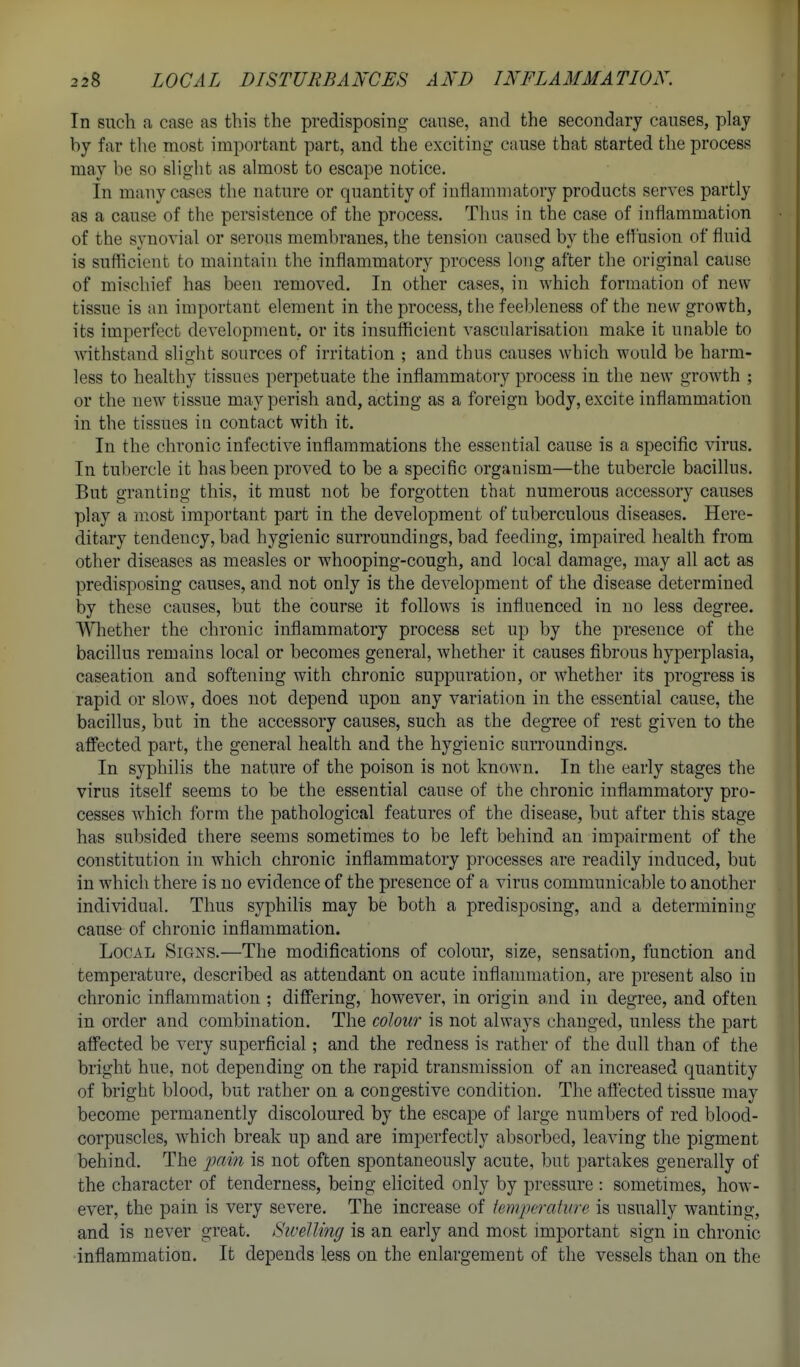 In such a case as this the predisposing cause, and the secondary causes, play by far the most important part, and the exciting cause that started the process may be so slight as almost to escape notice. In many cases the nature or quantity of iuflamniatory products serves partly as a cause of the persistence of the process. Thus in the case of inflammation of the synovial or serous membranes, the tension caused by the effusion of fluid is sufficient to maintain the inflammatory process long after the original cause of mischief has been removed. In other cases, in which formation of new tissue is an important element in the process, the feebleness of the new growth, its imperfect development, or its insufficient vascularisation make it unable to withstand slidit sources of irritation ; and thus causes which would be harm- less to healthy tissues perpetuate the inflammatory process in the new growth ; or the new tissue may perish and, acting as a foreign body, excite inflammation in the tissues in contact with it. In the chronic infective inflammations the essential cause is a specific virus. In tubercle it has been proved to be a specific organism—the tubercle bacillus. But granting this, it must not be forgotten that numerous accessory causes play a most important part in the development of tuberculous diseases. Here- ditary tendency, bad hygienic surroundings, bad feeding, impaired health from other diseases as measles or whooping-cough, and local damage, may all act as predisposing causes, and not only is the development of the disease determined by these causes, but the course it follows is influenced in no less degree. Whether the chronic inflammatory process set up by the presence of the bacillus remains local or becomes general, whether it causes fibrous hyperplasia, caseation and softening with chronic suppuration, or whether its progress is rapid or slow, does not depend upon any variation in the essential cause, the bacillus, but in the accessory causes, such as the degree of rest given to the afiPected part, the general health and the hygienic surroundings. In syphilis the nature of the poison is not known. In the early stages the virus itself seems to be the essential cause of the chronic inflammatory pro- cesses which form the pathological features of the disease, but after this stage has subsided there seems sometimes to be left behind an impairment of the constitution in which chronic inflammatory processes are readily induced, but in which there is no evidence of the presence of a virus communicable to another individual. Thus syphilis may be both a predisposing, and a determining cause of chronic inflammation. Local Signs.—The modifications of colour, size, sensation, function and temperature, described as attendant on acute inflammation, are present also in chronic inflammation ; difiering, however, in origin and in degree, and often in order and combination. The colour is not always changed, unless the part affected be very superficial; and the redness is rather of the dull than of the bright hue, not depending on the rapid transmission of an increased quantity of bright blood, but rather on a congestive condition. The affected tissue may become permanently discoloured by the escape of large numbers of red blood- corpuscles, which break up and are imperfectly absorbed, leaving the pigment behind. The -pain is not often spontaneously acute, but partakes generally of the character of tenderness, being elicited only by pressure : sometimes, how- ever, the pain is very severe. The increase of iempcrature is usually wanting, and is never great. Sivelling is an early and most important sign in chronic inflammation. It depends less on the enlargement of the vessels than on the
