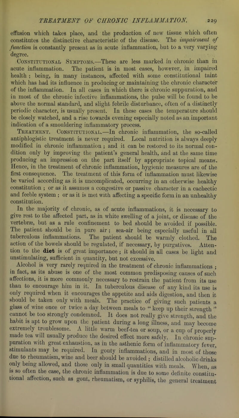 effusion which takes place, and the production of new tissue which often constitutes the distinctive characteristic of the disease. The impairment of function is constantly present as in acute inflammation, but to a very varying degree. Constitutional Symptoms.—These are less marked in chronic than in acute inflammation. The patient is in most cases, however, in impaired health ; being, in many instances, affected with some constitutional taint which has had its influence in producing or maintaining the chronic character of the inflammation. In all cases in which there is chronic suppuration, and in most of the chronic infective inflammations, the pulse will be found to be above the normal standard, and slight febrile disturbance, often of a distinctly periodic character, is usually present. In these cases the temperature should be closely watched, and a rise towards evening especially noted as an important indication of a smouldering inflammatory process. Treatment. Constitutional.—In chronic inflammation, the so-called antiphlogistic treatment is never required. Local nutrition is always deeply modified in chronic inflammation ; and it can be restored to its normal con- dition only by improving the patient's general health, and at the same time producing an impression on the part itself by appropriate topical means. Hence, in the treatment of chronic inflammation, hygienic measures are of the first consequence. The treatment of this form of inflammation must likewise be varied according as it is uncomplicated, occurring in an otherwise healthy constitution ; or as it assumes a congestive or passive character in a cachectic and feeble system ; or as it is met with affecting a specific form in an unhealthy constitution. In the majority of chronic, as of acute inflammations, it is necessary to give rest to the affected part, as in white swelling of a joint, or disease of the vertebrae, but as a rule confinement to bed should be avoided if possible. The patient should be in pure air ; sea-air being especially useful in all tuberculous inflammations. The patient should be warmly clothed. The action of the bowels should be regulated, if necessary, by purgatives. Atten- tion to the diet is of great importance ; it should in all cases be light and unstimulating, sufficient in quantity, but not excessive. Alcohol is very rarely required in the treatment of chronic inflammations ; in fact, as its abuse is one of the most common predisposing causes of such affections, it is more commonly necessary to restrain the patient from its use than to encourage him in it. In tuberculous disease of any kind its use is ouly required when it encourages the appetite and aids digestion, and then it should be taken only with meals. The practice of giving such patients a glass of wine once or twice a day between meals to  keep up their sti-ength  cannot be too strongly condemned. It does not really give strength, and the habit is apt to grow upon the patient during a long illness, and may become extremely troublesome. A little warm beef-tea or soup, or a cup of properly made tea will usually produce the desired effect more safely. In chronic sup- puration with great exhaustion, as in the asthenic form of inflammatory fever, stimulants may be required. In gouty inflammations, and in most of those due to rheumatism, wine and beer should be avoided ; distilled alcoholic drinks only being allowed, and those only in small quantities with meals. When, as IS so often the case, the chronic inflammation is due to some definite constitu- tional affection, such as gout, rheumatism, or syphilis, the general treatment