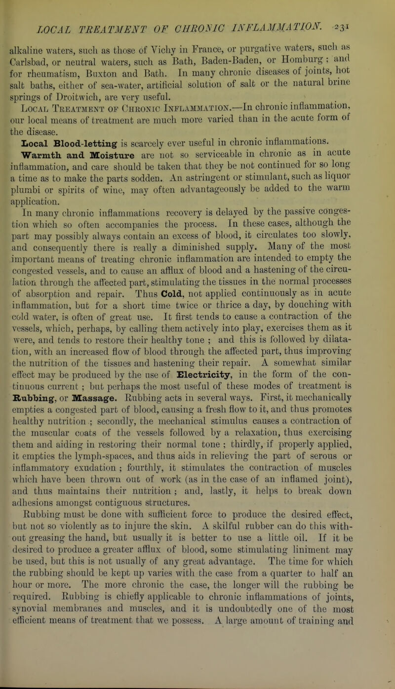 alkaline waters, such as those of Vichy iii France, or purgative waters, such as Carlsbad, or neutral waters, such as Bath, Baden-Baden, or Homburg ; and for rheumatism, Buxton and Bath. In many chronic diseases of joints, hot salt baths, either of sea-water, artificial solution of salt or the natural brine springs of Droitwich, are very useful. Local Treatment of Chronic Inflammation.—In chronic inflammation, our local means of treatment are much more varied than in the acute form of the disease. Local Blood-letting is scarcely ever useful in chronic inflammations. Warmtli and Moisture are not so serviceable in chronic as in acute inflammation, and care should be taken that they be not continued for so long a time as to make the parts sodden. An astringent or stimulant, such as liquor plumbi or spirits of wine, may often advantageously be added to the warm application. In many chronic inflammations recovery is delayed by the passive conges- tion which so often accompanies the process. In these cases, although the part may possibly always contain an excess of blood, it circulates too slowly, and consequently there is reahy a diminished supply. Many of the most important means of treating chronic inflammation are intended to empty the congested vessels, and to cause an afflux of blood and a hastening of the circu- lation through the aff ected part, stimulating the tissues in the normal processes of absorption and repair. Thus Cold, not applied continuously as in acute inflammation, but for a short time twice or thrice a day, by douching with cold water, is often of great use. It first tends to cause a contraction of the vessels, which, perhaps, by calling them actively into play, exercises them as it were, and tends to restore their healthy tone ; and this is followed by dilata- tion, with an increased flow of blood through the affected part, thus improving the nutrition of the tissues and hastening their repair. A somewhat similar effect may be produced by the use of Electricity, in the form of the con- tinuous current ; but perhaps the most useful of these modes of treatment is Rubbing, or Massage. Eubbing acts in several ways. First, it mechanically empties a congested part of blood, causing a fresh flow to it, and thus promotes healthy nutrition ; secondly, the mechanical stimulus causes a contraction of the muscular coats of the vessels followed by a relaxation, thus exercising them and aiding in restoring their normal tone ; thirdly, if properly applied, it empties the lymph-spaces, and thus aids in relieving the part of serous or inflammatory exudation ; fourthly, it stimulates the contraction of muscles which have been thrown out of work (as in the case of an inflamed joint), and thus maintains their nutrition ; and, lastly, it helps to break down adhesions amongst contiguous structures. Rubbing must be done with sufficient force to produce the desired effect, but not so violently as to injure the skin. A skilful rubber can do this with- out greasing the hand, but usually it is better to use a little oil. If it be desired to produce a greater afflux of blood, some stimulating liniment may be used, but this is not usually of any great advantage. The time for which the rubbing should be kept up varies with the case from a quarter to half an hour or more. The more chronic the case, the longer will the rubbing be required. Eubbing is chiefly applicable to chronic inflammations of joints, synovial membranes and muscles, and it is undoubtedly one of the most efficient means of treatment that we possess. A large amount of training and