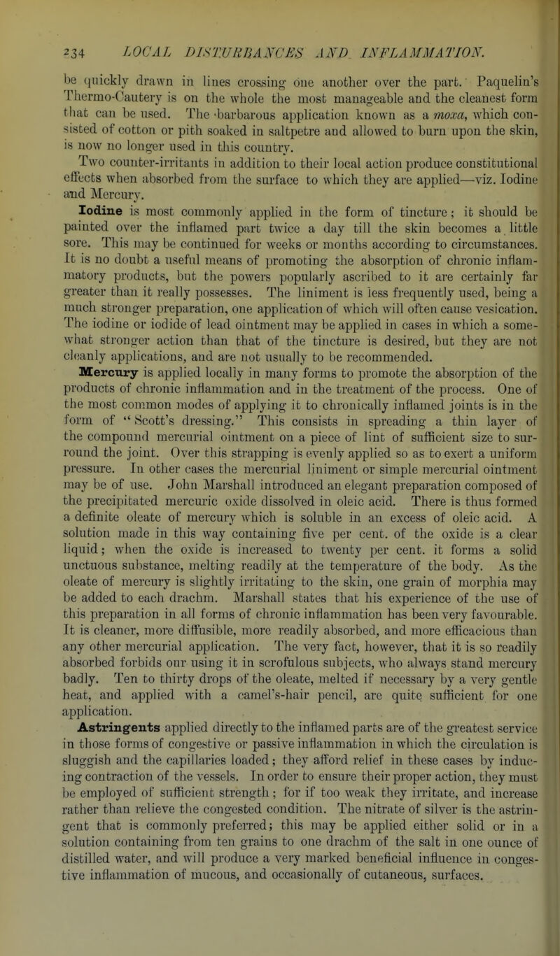 be (|nickly drawn in lines crossing one another over the part. Paquelin's Thermo-Cautery is on tlie whole the most manageable and the cleanest form that can be nsed. The -barbarous application known as a moxa, which con- sisted of cotton or pith soaked in saltpetre and allowed to burn upon the skin, is now no longer used in tlvis country. Two counter-irritants in addition to their local action produce constitutional effects when absorbed from the surface to which they are applied—viz. Iodine and Mercury. Iodine is most commonly applied in the form of tincture; it should be painted over the inflamed part twice a day till the skin becomes a httle sore. This may be continued for weeks or months according to circumstances. It is no doubt a useful means of promoting the absorption of chronic inflam- matory products, but the powers popularly ascribed to it are certainly far greater than it really possesses. The liniment is Jess frequently used, being a much stronger preparation, one application of which will often cause vesication. The iodine or iodide of lead ointment may be applied in cases in which a some- what stronger action than that of the tincture is desired, but they are not cl(;anly applications, and are not usually to be recommended. MercTiry is applied locally in many forms to promote the absorption of the products of chronic inflammation and in the treatment of the process. One of the most common modes of applying it to chronically inflamed joints is in the form of  Scott's dressing. This consists in spreading a thin layer of the compound mercurial ointment on a piece of lint of sufficient size to sur- round the joint. Over this strapping is evenly applied so as to exert a uniform pressure. In other cases the mercurial liniment or simple mercurial ointment may be of use. John Marshall introduced an elegant preparation composed of the precipitated mercuric oxide dissolved in oleic acid. There is thus formed a definite oleate of mercury Avhich is soluble in an excess of oleic acid. A solution made in this way containing five per cent, of the oxide is a clear liquid; when the oxide is increased to twenty per cent, it forms a solid unctuous substance, melting readily at the temperature of the body. As the oleate of mercury is slightly irritating to the skin, one grain of morphia may be added to each drachm, Marshall states that his experience of the use of this preparation in all forms of chronic inflammation has been very favourable. It is cleaner, more diffusible, more readily absorbed, and more efficacious than any other mercurial application. The very fact, however, that it is so readily absorbed forbids our using it in scrofulous subjects, who always stand mercury badly. Ten to thirty drops of the oleate, melted if necessary by a very gentle heat, and applied with a camel's-hair pencil, are quite sufficient for one application. Astringents applied directly to the inflamed parts are of the greatest service in those forms of congestive or passive inflammation in which the circulation is sluggish and the capillaries loaded; they aft'ord relief in these cases by induc- ing contraction of the vessels. In order to ensure their proper action, they must be employed of sufficient strength; for if too weak they irritate, and increase rather than relieve the congested condition. The nitrate of silver is the astrin- gent that is commonly preferred; this may be applied either solid or in a solution containing from ten grains to one drachm of the salt in one ounce of distilled water, and will produce a very marked beneficial influence in conges- tive inflammation of mucous, and occasionally of cutaneous, surfaces.