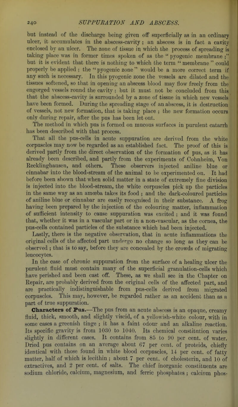 but instead of the discharge being given off superficially as in an ordinal^ ulcer, it accumulates in the abscess-cavity ; an abscess is in fact a cavity enclosed by an ulcer. The zone of tissue in which the process of spreading is taking place was in former times spoken of as the  pyogenic membrane ; but it is evident that there is nothing to which the term  membrane  could properly be applied ; the  pyogenic zone  would be a more correct term if any such is necessary. In this pyogenic zone the vessels are dilated and the tissues softened, so that in opening an abscess blood may flow freely from the engorged vessels round the cavity ; but it must not be concluded from this that the abscess-cavity is surrounded by a zone of tissue in which new vessels have been formed. During the spreading stage of an abscess, it is destruction of vessels, not new formation, that is taking place ; the new formation occurs only during repair, after the pus has been let out. The method in which pus is formed on mucous surfaces in purulent catarrh has been described with that process. That all the pus-cells in acute suppuration are derived from the white corpuscles may now be regarded as an established fact. The proof of this is derived partly from the direct observation of the formation of pus, as it has already been described, and partly from the experiments of Cohnheim, Yon Recklinghausen, and others. These observers injected aniline blue or cinnabar into the blood-stream of the animal to be experimented on. It had before been shoAvn that when solid matter in a state of extremely fine division is injected into the blood-stream, the white corpuscles pick up the particles in the same way as an amoeba takes its food ; and the dark-coloured particles of aniline blue or cinnabar are easily recognised in their substance. A frog having been prepared by the injection of the colouring matter, inflammation of sufficient intensity to cause suppuration was excited ; and it was found that, whether it was in a vascular part or in a non-vascular, as the cornea, the pus-cells contained particles of the substance which had been injected. Lastly, there is the negative observation, that in acute inflammations the original cells of the affected part undergo no change so long as they can be observed ; that is to say, before they are concealed by the crowds of migrating leucocytes. In the case of chronic suppuration from the surface of a healing ulcer the purulent fluid must contain many of the superficial granulation-cells which have perished and been cast off. These, as we shall see in the Chapter on Eepair, are probably derived from the original cells of the affected part, and are practically indistinguishable from pus-cells derived from migrated coi-puscles. This may, however, be regarded rather as an accident than as a part of true suppuration. Characters of Pus.—The pus from an acute abscess is an opaque, creamy fluid, thick, smooth, and slightly viscid, of a yellowish-white colour, with in some cases a greenish tinge ; it has a faint odour and an alkaline reaction. Its specific gravity is from 1030 to 1040. Its chemical constitution varies slightly in different cases. It contains from 85 to 00 per cent, of water. Dried pus contains on an average about G7 per cent, of proteids, chiefly identical with those found in white blood corpuscles, 14 per cent, of fatty matter, half of which is lecithin ; about 7 per cent, of cholesterin, and 10 of extractives, and 2 per cent, of salts. The chief inorganic constituents are sodium chloride, calcium, magnesium, and ferric phosphates ; calcium phos-