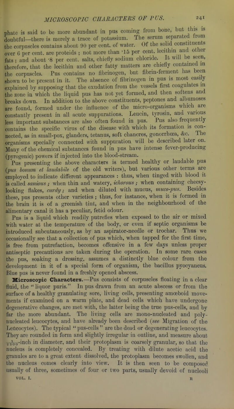 phate is said to be more abundant in pus coming from bone, but this is 5o,,btful—there is merely a trace of potassium. The serum separated Irom the corpuscles contains about 90 per cent, of water. Of the solid constituents over 6 per cent, are proteids ; not more than -15 per cent, lecithin and otner fats ; and about 8 per cent, salts, chiefly sodium chloride. It will be seen, therefore, that the lecithin and other fatty matters are chiefly contained in the corpuscles. Pus contains no fibrinogen, but fibrin-ferment has been shown to be present in it. The absence of fibrinogen in pus is most easily explained by supposing that the exudation from the vessels first coagulates m the zone in which the liquid pus has not yet formed, and then softens and breaks down. In addition to the above constituents, peptones and albumoses are found, formed under the influence of the micro-organisms which are constantly present in all acute suppurations. Leucin, tyrosin, and various less important substances are also often found in pus. Pus also frequently contains the specific virus of the disease with which its formation is con- nected, as in small-pox, glanders, tetanus, soft chancres, gonorrhoea, &c. The organisms specially connected with suppuration will be described later on. Many of the chemical substances found in pus have intense fever-producing (pyrogenic) powers if injected into the blood-stream. Pus presenting the above characters is termed healthy or laudable pus {pus lonum et laudabile of the old writers), but various other terms are employed to indicate difiFerent appearances : thus, when tinged with blood it is called sanious; when thin and watery, ichorous; when containing cheesy- looking flakes, curdy; and when diluted with mucus, muco-pits. Besides these, pus presents other varieties ; thus, for instance, when it is formed in the brain it is of a greenish tint, and when in the neighbourhood of the alimentary canal it has a peculiar, fetid odour. Pus is a liquid which readily putrefies when exposed to the air or mixed with water at the temperature of the body, or even if septic organisms be introduced subcutaneously, as by an aspirator-needle or trochar. Thus we occasionally see that a collection of pus which, when tapped for the first time, is free from putrefaction, becomes offensive in a few days unless proper antiseptic precautions are taken during the operation. In some rare cases the pus, soaking a dressing, assumes a distinctly blue colour from the development in it of a special form of organism, the bacillus pyocyaneus. Blue pus is never found in a freshly opened abscess. Microscopic Characters.—Pus consists of corpuscles floating in a clear fluid, the  liquor puris. In pus drawn from an acute abscess or from the surface of a healthy granulating sore, living cells, presenting amoeboid move- ments if examined on a warm plate, and dead cells which have undergone degenerative changes, are met with, the latter being the true pus-cells, and by far the more abundant. The living cells are mono-nucleated and poly- nucleated leucocytes, and have already been described {see Migration of the Leucocytes). The typical  pus-cells  are the dead or degenerating leucocytes. They are rounded in form and slightly irregular in outline, and measure about ^Vo-iiich in diameter, and their protoplasm is coarsely granular, so that the nucleus is completely concealed. By treating with dilute acetic acid the granules are to a great extent dissolved, the protoplasm becomes swollen, and the nucleus comes clearly into view. It is then seen to be composed usually of three, sometimes of four or two parts, usually devoid of nucleoli VOL. I, R