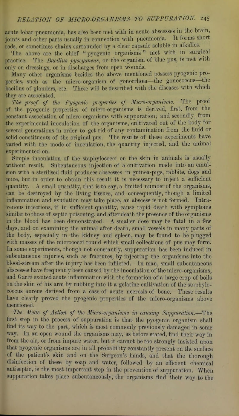 acute lobar pneumonia, has also been met with in acute abscesses in the brain, joints and other parts usually in connection with pneumonia. It forms short rods, or sometimes chains surrounded by a clear capsule soluble in alkalies. ^ The above are the chief pyogenic organisms met with hi surgical practice. The Bacillus pyocijaneiis, or the organism of blue pus, is met with only on dressings, or in discharges from open wounds. Many other organisms besides the above mentioned possess pyogenic pro- perties, such as the micro-organism of gonorrhoea—the gonococcus—the bacillus of glanders, etc. These will be described with the diseases with which they are associated. The proof of the Pijogenie properties of Micro-organisms.—The proof of the pyogenic properties of micro-organisms is derived, first, from the constant association of micro-organisms with suppuration; and secondly, from the experimental inoculation of the organisms, cultivated out of the body for several generations in order to get rid of any contamination from the fluid or solid constituents of the original pus. The results of these experiments have varied Avith the mode of inoculation, the quantity injected, and the animal experimented on. Simple inoculation of the staphylococci on the skin in animals is usually without result. Subcutaneous injection of a cultivation made into an emul- sion with a sterilised fluid produces abscesses in guinea-pigs, rabbits, dogs and mice, but in order to obtain this result it is necessary to inject a sufficient quantity. A small quantity, that is to say, a limited number of the organisms, can be destroyed by the living tissues, and consequently, though a limited inflammation and exudation may take place, an abscess is not formed. Intra- venous injections, if in sufficient quantity, cause rapid death with symptoms similar to those of septic poisoning, and after death the presence of the organisms in the lilood has been demonstrated. A smaller dose may be fatal in a few days, and on examining the animal after death, small vessels in many parts of the body, especially in-the kidney and spleen, may be found to be plugged with masses of the micrococci round which small collections of pus may form. In some experiments, though not constantly, suppuration has been induced in subcutaneous injuries, such as fractures, by injecting the organisms into the blood-stream after the injury has been inflicted. In man, small subcutaneous abscesses have frequently been caused by the inoculation of the micro-organisms, and Garre excited acute inflammation with the formation of a large crop of boils on the skin of his arm by rubbing into it a gelatine cultivation of the staphylo- coccus aureus derived from a case of acute necrosis of bone. These results have clearly proved the pyogenic properties of the micro-organisms above mentioned. The Mode of Action of the 3Iicro-orf/amsms m causing Suppuration.—The first step in the process of suppuration is that the pyogenic organism shall find its way to the part, which is most commonly previously damaged in some way. In an open wound the organisms may, as before stated, find their way in li-om the air, or from impure water, but it cannot be too strongly insisted upon that pyogenic organisms are in all probability constantly present on the surface of the patient's skin and on the vSurgeon's hands, and that the thorough disinfection of these by soap and water, followed by an efficient chemical antiseptic, is the most important step in the prevention of suppuration. When suppuration takes place subcutaneously, the organisms find their way to the