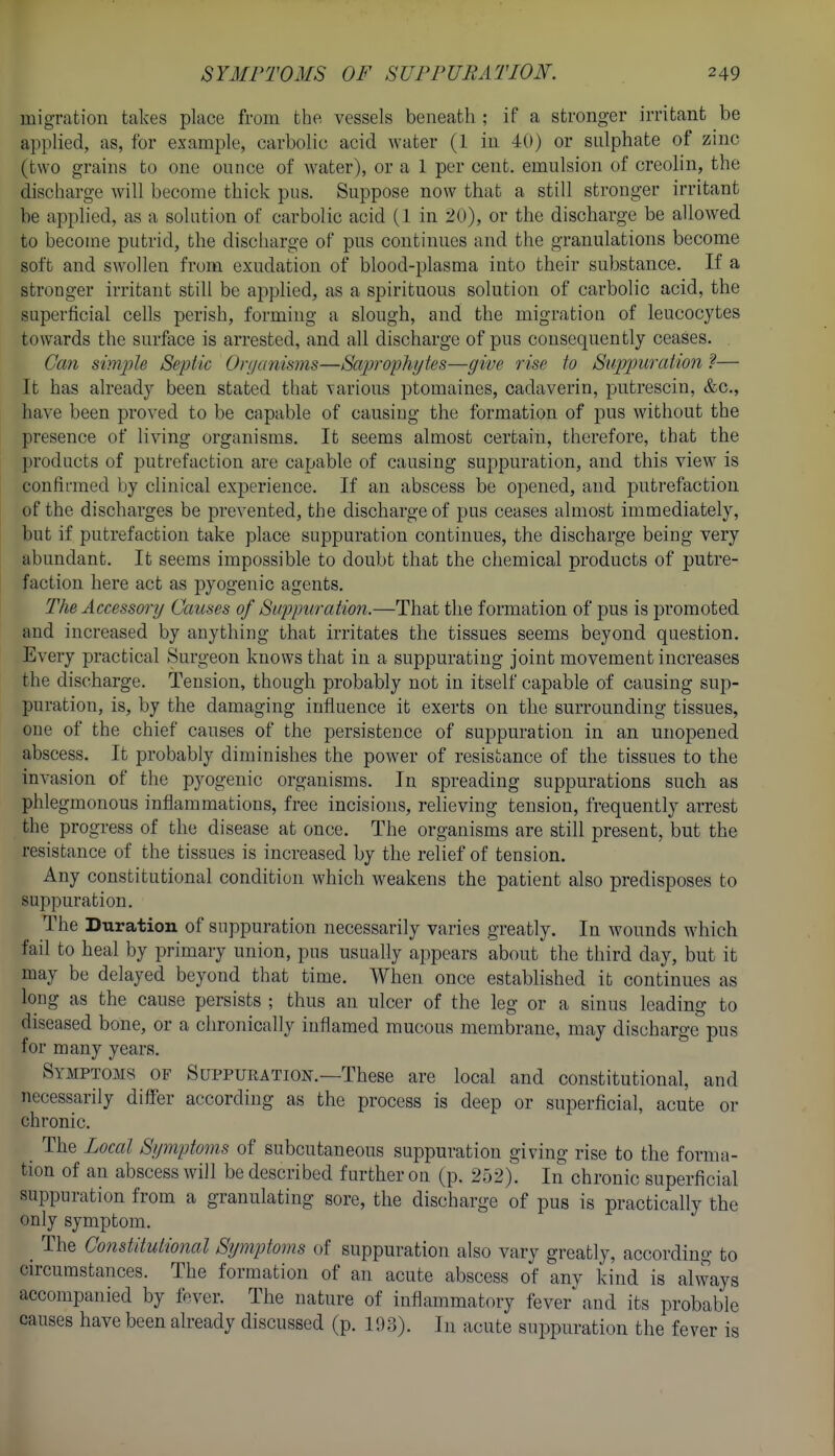 migration takes place from the vessels beneath ; if a stronger irritant be applied, as, for example, carbolic acid water (1 in 40) or sulphate of zinc (two grains to one ounce of water), or a 1 per cent, emulsion of creolin, the discharge will become thick pus. Suppose now that a still stronger irritant be applied, as a solution of carbolic acid (1 in 20), or the discharge be allow^ed to become putrid, the discharge of pus continues and the granulations become soft and swollen from exudation of blood-plasma into their substance. If a stronger irritant still be applied, as a spirituous solution of carbolic acid, the superficial cells perish, forming a slough, and the migration of leucocytes towards the surface is arrested, and all discharge of pus consequently ceases. Can simple Septic Orijcmisms—Saprophytes—give rise to Suppuration ?— It has already been stated that various ptomaines, cadaverin, putrescin, &c., have been proved to be capable of causing the formation of pus without the presence of living organisms. It seems almost certain, therefore, that the products of putrefaction are capable of causing suppuration, and this view is confirmed by clinical experience. If an abscess be opened, and putrefaction of the discharges be prevented, the discharge of pus ceases almost immediately, but if putrefaction take place suppuration continues, the discharge being very abundant. It seems impossible to doubt that the chemical products of putre- faction here act as pyogenic agents. The Accessory Causes of Suppuration.—That the formation of pus is promoted and increased by anything that irritates the tissues seems beyond question. Every practical Surgeon knows that in a suppurating joint movement increases the discharge. Tension, though probably not in itself capable of causing sup- puration, is, by the damaging influence it exerts on the surrounding tissues, one of the chief causes of the persistence of suppuration in an unopened abscess. It probably diminishes the power of resistance of the tissues to the invasion of the pyogenic organisms. In spreading suppurations such as phlegmonous inflammations, free incisions, relieving tension, frequently arrest the progress of the disease at once. The organisms are still present, but the resistance of the tissues is increased by the relief of tension. Any constitutional condition which weakens the patient also predisposes to suppuration. The Duration of suppuration necessarily varies greatly. In wounds which fail to heal by primary union, pus usually appears about the third day, but it may be delayed beyond that time. When once established it continues as long as the cause persists ; thus an ulcer of the leg or a sinus leading to diseased bone, or a chronically inflamed mucous membrane, may discharge pus for many years. Symptoms of Suppuration.—These are local and constitutional, and necessarily differ according as the process is deep or superficial, acute or chronic. _ The Local Symptoms of subcutaneous suppuration giving rise to the forma- tion of an abscess will be described further on (p. 252). In chronic superficial suppuration from a granulating sore, the discharge of pus is practically the only symptom. _ The Co7istitutional Symptoms of suppuration also vary greatly, according to circumstances. The formation of an acute abscess of any kind is always accompanied by fever. The nature of inflammatory fever and its probable causes have been already discussed (p. 193). In acute suppuration the fever is