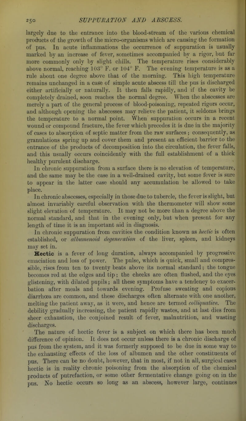 largely due to the entrance into the blood-stream of the various chemical products of the growth of the micro-organisms which are causing the formation of pus. In acute intlamniations the occurrence of suppuration is usually marked by an increase of fever, sometimes accompanied by a rigor, but far more commonly only by slight chills. The temperature rises considerably above normal, reaching 108° F. or 1U4° F. The evening temperature is as a rule about one degree above that of the morning. This high temperature remains unchanged in a case of simple acute abscess till the pus is discharged either artificially or naturally. It then falls rapidly, and if the cavity be completely drained, soon reaches the normal degree. When the abscesses are merely a part of the general process of blood-poisoning, repeated rigors occur, and although opening the abscesses may relieve the patient, it seldoms brings the temperature to a normal point. When suppuration occurs in a recent wound or compound fracture, the fever which precedes it is due in the majority of cases to absorption of septic matter from the raw surfaces ; consequently, as granulations spring up and cover them and present an efficient barrier to the entrance of the products of decomposition into the circulation, the fever falls, and this usually occurs coincidently with the full establishment of a thick healthy purulent discharge. In chronic suppuration from a surface there is no elevation of temperature, and the same may be the case in a well-drained cavity, but some fever is sure to appear in the latter case should any accumulation be allowed to take place. In chronic abscesses, especially in those due to tubercle, the fever is slight, but almost invariably careful observation with the thermometer will show some slight elevation of temperature. It may not be more than a degree above the normal standard, and that in the evening only, but when present for any length of time it is an important aid in diagnosis. In chronic suppuration from cavities the condition known as hectic is often established, or cdhumenoid degeneraimi of the liver, spleen, and kidneys may set in. Hectic is a fever of long duration, always accompanied by progressive emaciation and loss of power. The pulse, which is quick, small and compres- sible, rises from ten to twenty beats above its normal standard; the tongue becomes red at the edges and tip; the cheeks are often flushed, and the eyes glistening, with dilated pupils; all these symptoms have a tendency to exacer- bation after meals and towards evening. Profuse sweating and copious diarrhoea are common, and these discharges often alternate with one another, melting the patient away, as it were, and hence are termed colliquative. The debility gradually increasing, the patient rapidly wastes, and at last dies from sheer exhaustion, the conjoined result of fever, malnutrition, and wasting discharges. The nature of hectic fever is a subject on which there has been much difference of opinion. It does not occur unless there is a chronic discharge of pus from the system, and it was formerly supposed to be due in some way to the exhausting effects of the loss of albumen and the other constituents of pus. There can be no doubt, however, that in most, if not in all, surgical cases hectic is in reality chronic poisoning from the absorption of the chemical products of putrefaction, or some other fermentative change going on in the pus. No hectic occurs so long as an abscess, however large, continues