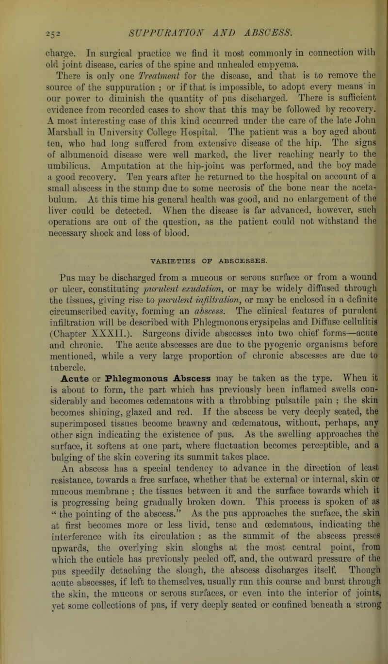 charo-e. In surgical practice we find it most commonly in connection with old joint disease, caries of the spine and unhealed empyema. There is only one Treatment for the disease, and that is to remove the source of the suppuration ; or if that is impossible, to adopt every means in our power to diminish the quantity of pus discharged. There is sufficient evidence from recorded cases to show that this may be followed by recovery. A most interesting case of this kind occurred under the care of the late John Marshall in University College Hos[)ital. The patient was a boy aged about ten, who had long suffered from extensive disease of the hip. The signs of albumenoid disease were well marked, the liver reaching nearly to the umbilicus. Amputation at the hip-joint was performed, and the boy made a good recovery. Ten years after he returned to the hospital on account of a small abscess in the stump due to some necrosis of the bone near the aceta- bulum. At this time his general health was good, and no enlargement of the liver could be detected. When the disease is far advanced, however, such operations are out of the questiou, as the patient could not withstand the necessary shock and loss of blood. VAKIETIES OF ABSCESSES. Pus may be discharged from a mucous or serous surface or from a wound or ulcer, constituting purulent exudation, or may be widely diffused through the tissues, giving rise to -purulent infiltration, or may be enclosed in a definite circumscribed cavity, forming an abscess. The clinical features of purulent infiltration will be described with Phlegmonous erysipelas and Diffuse celluhtis (Chapter XXXII.). Surgeons divide abscesses into two chief forms—acute and chronic. The acute abscesses are due to the pyogenic organisms before mentioned, while a very large proportion of chronic abscesses are due to tubercle. Acute or Phlegmonous Abscess may be taken as the type. When it is about to form, the part which has previously been inflamed swells con- siderably and becomes oedematous with a throbbing pulsatile pain ; the skin becomes shining, glazed and red. If the abscess be very deeply seated, the superimposed tissues become brawny and oedematous, without, perhaps, any other sign indicating the existence of pus. As the swelling approaches the surface, it softens at one part, where fluctuation becomes perceptible, and a bulging of the skin covering its summit takes place. An abscess has a special tendency to advance in the direction of least resistance, towards a free surface, whether that be external or internal, skin or mucous membrane ; the tissues between it and the surface towards which it is progressing being gradually broken down. This process is spoken of as  the pointing of the abscess. As the pus approaches the surface, the skin at first becomes more or less livid, tense and oedematous, indicating the interference with its circulation : as the summit of the abscess presses upwards, the overlying skin sloughs at the most central point, from which the cuticle has previously peeled off, and, the outward pressure of the pus speedily detaching the slough, the abscess discharges itself. Though acute abscesses, if left to themselves, usually run this course and burst through the skin, the mucous or serous surfaces, or even into the interior of joints, yet some collections of pus, if very deeply seated or confined beneath a strong