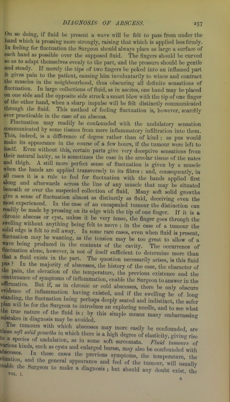 On so doing, if fluid be present a wave will be felt to pass from under the hand which is pressing more strongly, raising that which is applied less firmly. In feeling for fluctuation the Surgeon should always place as large a surface of each hand as possible over the supposed fluid. The fingers should be curved so as to adapt themselves evenly to the part, and the pressure should be gentle and steady. If merely the tips of two fingers be poked into an inflamed part it gives pain to the patient, causing him involuntarily to wince and contract the muscles in the neighbourhood, thus obscuring all definite sensations of fluctuation. In large collections of fluid, as in ascites, one hand may be placed on one side and the opposite side struck a smart blow with the tip of one finger of the other hand, when a sharp impulse will be felt distinctly communicated through the fluid. This method of feeling fluctuation is, however, scarcely ever practicable in the case of an abscess. Fluctuation may readily be confounded with the undulatory sensation communicated by some tissues from mere inflammatory inflltration into them. This, indeed, is a difference of degree rather than of kind ; as pus would make its appearance in the course of a few hours, if the tumour were left to Itself. Even without this, certain parts give very deceptive sensations from their natural laxity, as is sometimes the case in the areolar tissue of the nates and thigh. A still more perfect sense of fluctuation is given by a muscle when the hands are applied transversely to its fibres ; and, consequently, in all cases it is a rule to feel for fluctuation with the hands applied first along and afterwards across the line of any muscle that may be situated beneath or over the suspected collection of fluid. Many soft solid growths give a sense of fluctuation almost as distinctly as fluid, deceiving even the most experienced. In the case of an encapsuled tumour the distinction can readily be made by pressing on its edge with the tip of one finger. If it is a chronic abscess or cyst, unless it be very tense, the finger goes throuR-h the swellmg without anything being felt to move ; in the case of a tumour the solid edge IS felt to roll away. In some rare cases, even when fluid is present, fluctuation may be wanting, as the tension may be too great to allow of a wave being produced in the contents of the cavity. The occurrence of fluctuation alone, however, is not of itself sufficient to determine more than that a fluid exists in the part. The question necessarily arises, is this fluid pus ^ In the majority of abscesses, the history of the case, the character of the pam, the elevation of the temperature, the previous existence and the continuance of symptoms of inflammation, enable the Surgeon to answer in the affirmative. But if, as in chronic or cold abscesses, there be only obscure evidence of inflammation having existed, and if the swelling be of long 8 andmg, the fluctuation being perhaps deeply seated and indistinct, the safer plan will be for the Surgeon to introduce an exploring needle, and to see what List Ip! r  f ^^^^^^ ^^^^y embarrassing mistakes m diagnosis may be avoided. tho^e',J/^r7 ^^'l- f'''' ^^'^ ^'^^■^ '^''^^ confounded, are ho e /,^ ^.,.,,/^, ,n which there is a high degree of elasticity, giving rise lb el ' T '^\i ^^'^^ be confounded with ituZ ■ ^1 ' ''f symptoms, the temperature, the tbt t f general appearance and feel of the tumour, will usually ^nable the Surgeon to make a diagnosis ; but should any doubt exist, the V OL. I, '
