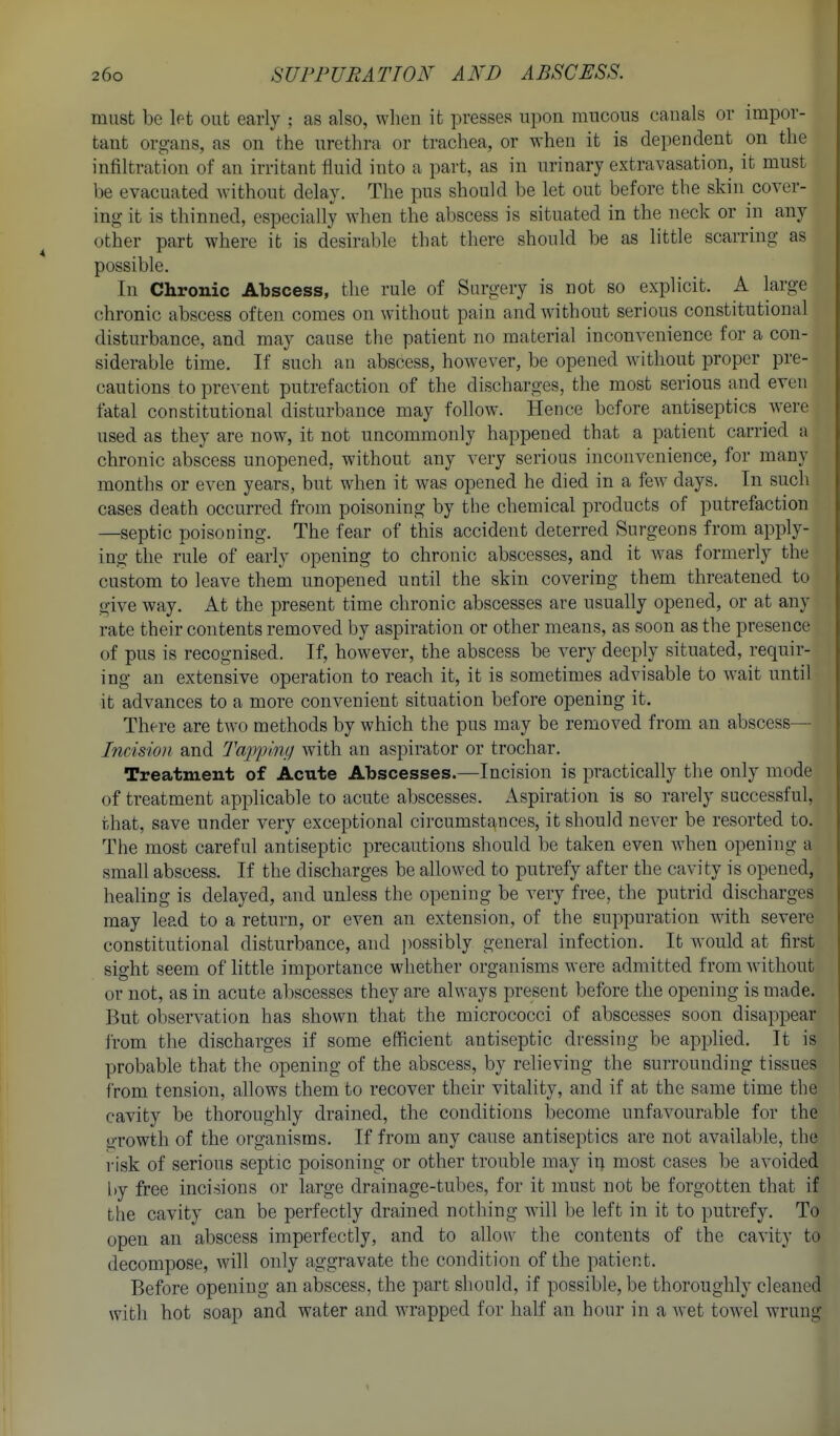 must be let out early ; as also, when it presses upon mucous canals or impor- tant org-ans, as on the urethra or trachea, or when it is dependent on the infiltrat-ion of an irritant fluid into a part, as in urinary extravasation, it must be evacuated without delay. The pus should be let out before the skin cover- ing it is thinned, especially when the abscess is situated in the neck or in any other part where it is desirable that there should be as little scarring as possible. In Chronic Abscess, the rule of Surgery is not so explicit. A large chronic abscess often comes on without pain and without serious constitutional disturbance, and may cause the patient no material inconvenience for a con- siderable time. If such an abscess, however, be opened without proper pre- cautions to prevent putrefaction of the discharges, the most serious and even fatal constitutional disturbance may follow. Hence before antiseptics were used as they are now, it not uncommonly happened that a patient carried a chronic abscess unopened, without any very serious inconvenience, for many months or even years, but when it was opened he died in a few days. In such cases death occurred from poisoning by the chemical products of putrefaction —septic poisoning. The fear of this accident deterred Surgeons from apply- ing the rule of early opening to chronic abscesses, and it was formerly the custom to leave them unopened until the skin covering them threatened to give Avay. At the present time chronic abscesses are usually opened, or at any rate their contents removed by aspiration or other means, as soon as the presence of pus is recognised. If, however, the abscess be very deeply situated, requir- ing an extensive operation to reach it, it is sometimes advisable to wait until it advances to a more convenient situation before opening it. There are two methods by which the pus may be removed from an abscess— Incision and Tapping with an aspirator or trochar. Treatment of Acute Abscesses.—Incision is practically the only mode of treatment applicable to acute abscesses. Aspiration is so rarely successful, that, save under very exceptional circumstances, it should never be resorted to. The most careful antiseptic precautions should be taken even Avhen opening a small abscess. If the discharges be allowed to putrefy after the cavity is opened, healing is delayed, and unless the opening be very free, the putrid discharges may lead to a return, or even an extension, of the suppuration with severe constitutional disturbance, and possibly general infection. It would at first sight seem of little importance whether organisms were admitted from Avitliout or not, as in acute abscesses they are always present before the opening is made. But observation has shown that the micrococci of abscesses soon disappear from the discharges if some efficient antiseptic dressing be applied. It is probable that the opening of the abscess, by relieving the surrounding tissues from tension, allows them to recover their vitality, and if at the same time the cavity be thoroughly drained, the conditions become unfavourable for the liTOwth of the organisms. If from any cause antiseptics are not available, the risk of serious septic poisoning or other trouble may in most cases be avoided liy free incisions or large drainage-tubes, for it must not be forgotten that if the cavity can be perfectly drained nothing will be left in it to putrefy. To open an abscess imperfectly, and to allow the contents of the cavity to decompose, will only aggravate the condition of the patient. Before opening an abscess, the part should, if possible, be thoroughly cleaned with hot soap and water and wrapped for half an hour in a wet tow^el wrung