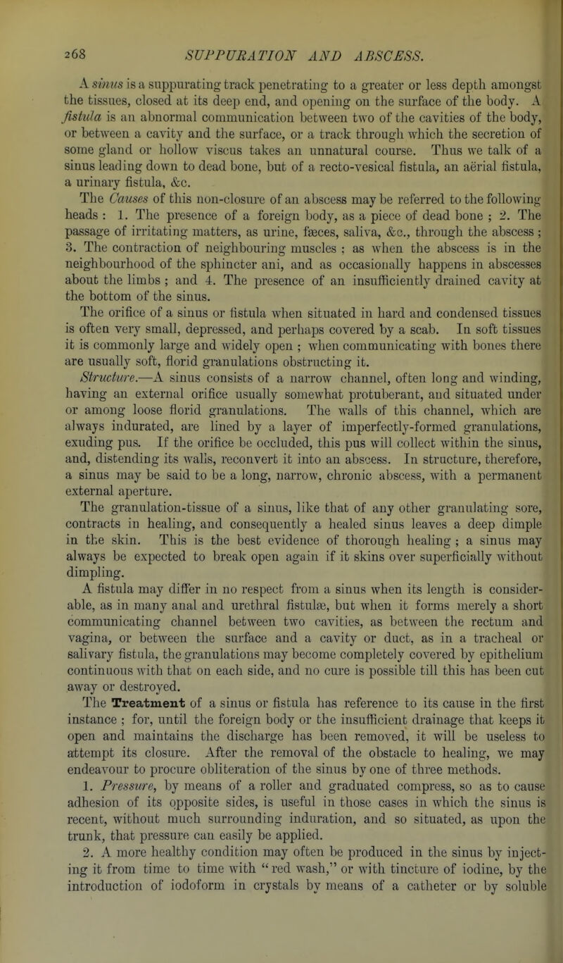 A si7ius is a suppurating track penetrating to a greater or less depth amongst the tissues, closed at its deep end, and openhig on the surface of the body. A fistula is an abnormal communication between two of the cavities of the body, or between a cavity and the surface, or a track through Avhich the secretion of some gland or hollow viscus takes an unnatural course. Thus we talk of a sinus leading down to dead bone, but of a recto-vesical fistula, an aerial fistula, a urinary fistula, &c. The Causes of this non-closure of an abscess may be referred to the following heads : 1. The presence of a foreign body, as a piece of dead bone ; 2. The passage of irritating matters, as urine, fasces, saliva, &c., through the abscess ; 3. The contraction of neighbouring muscles : as when the abscess is in the neighbourhood of the sphincter ani, and as occasionally happens in abscesses about the limbs ; and 4. The presence of an insufficiently drained cavity at the bottom of the sinus. The orifice of a sinus or fistula when situated in hard and condensed tissues is often very small, depressed, and perhaps covered by a scab. In soft tissues it is commonly large and widely open ; when communicating with bones there are usually soft, florid granulations obstructing it. Struckijre.—A sinus consists of a narrow channel, often long and winding, having an external orifice usually somewhat protuberant, and situated under or among loose florid granulations. The walls of this channel, which are always indurated, are lined by a layer of imperfectly-formed granulations, exuding pus. If the orifice be occluded, this pus will collect within the sinus, and, distending its wahs, reconvert it into an abscess. In structure, therefore, a sinus may be said to be a long, naiTow, chronic abscess, with a permanent external aperture. The granulation-tissue of a sinus, like that of any other granulating sore, contracts in healing, and consequently a healed sinus leaves a deep dimple in the skin. This is the best evidence of thorough healing ; a sinus may always be expected to break open again if it skins over superficially without dimpling. A fistula may difi'er in no respect from a sinus when its length is consider- able, as in many anal and urethral fistute, but when it forms merely a short communicating channel between two cavities, as between the rectum and vagina, or betw^een the surface and a cavity or duct, as in a tracheal or salivary fistula, the granulations may become completely covered by epithelium continuous with that on each side, and no cure is possible till this has been cut away or destroyed. The Treatment of a sinus or fistula has reference to its cause in the first instance ; for, until the foreign body or the insuflicient drainage that keeps it open and maintains the discharge has been removed, it will be useless to attempt its closure. After the removal of the obstacle to healing, we may endeavour to procure obliteration of the sinus by one of three methods. 1. Pressure, by means of a roller and graduated compress, so as to cause adhesion of its opposite sides, is useful in those cases in which the sinus is recent, without much surrounding induration, and so situated, as upon the trunk, that pressure can easily be applied. 2. A more healthy condition may often be produced in the sinus by inject- ing it from time to time with red wash, or with tincture of iodine, by the introduction of iodoform in crystals by means of a catheter or by soluble