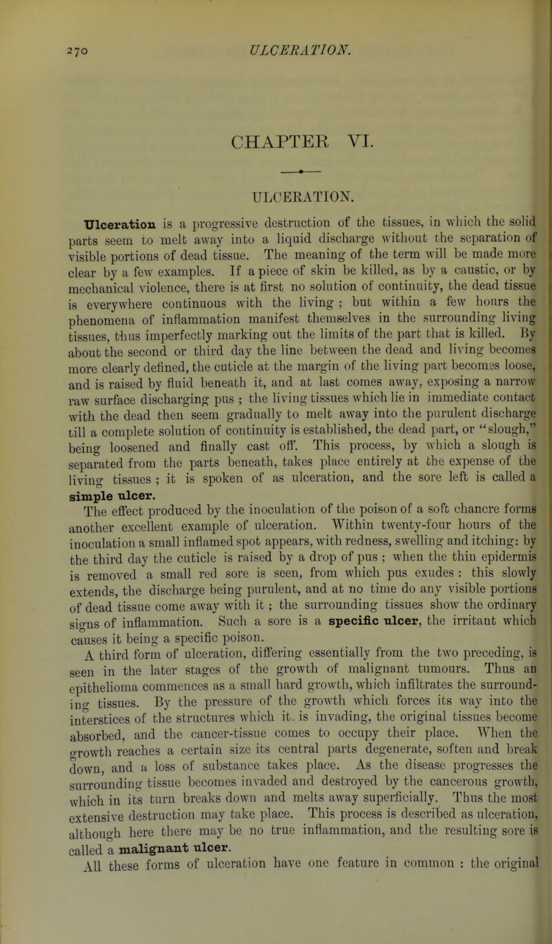 CHAPTER VI. ULCERATION. Ulceration is a progTessive destruction of the tissues, in which the soKd parts seem to melt away into a liquid discharge without the separation of visible portions of dead tissue. The meaning of the term will be made more clear by a few examples. If a piece of skin be killed, as by a caustic, or by mechanical violence, there is at first no solution of continuity, the dead tissue is everywhere continuous with the hving ; but within a few hours the phenomena of inflammation manifest themselves in the surrounding living tissues, thus imperfectly marking out the limits of the part that is killed. By about the second or third day the line between the dead and living becomes more clearly defined, the cuticle at the margin of the living part becomes loose, and is raised by fluid beneath it, and at last comes away, exposing a narrow raw surface discharging pus ; the living tissues which lie in immediate contact with the dead then seem gradually to melt away into the purulent discharge till a complete solution of continuity is established, the dead part, or slough, being loosened and finally cast off. This process, by which a slough is separated from the parts beneath, takes place entirely at the expense of the living tissues ; it is spoken of as ulceration, and the sore left is called a simple ulcer. The effect produced by the inoculation of the poison of a soft chancre forms another excellent example of ulceration. Within twenty-four hours of the inoculation a small inflamed spot appears, with redness, swelling and itching: by the third day the cuticle is raised by a drop of pus ; when the thin epidermis is removed a small red sore is seen, from which pus exudes : this slowly extends, the discharge being purulent, and at no time do any visible portions of dead tissue come away with it; the surrounding tissues show the ordinary signs of inflammation. Such a sore is a specific ulcer, the irritant which causes it being a specific poison. A third form of ulceration, differing essentially from the two preceding, is seen in the later stages of the growth of malignant tumours. Thus an epithehoma commences as a small hard growth, which infiltrates the surround- in o- tissues. By the pressure of the growth which forces its way into the interstices of the structures which it. is invading, the original tissues become absorbed, and the cancer-tissue comes to occupy their place. When the o-rowth reaches a certain size its central parts degenerate, soften and break down, and a loss of substance takes place. As the disease progresses the surrounding tissue becomes invaded and destroyed by the cancerous growth, which in its turn breaks down and melts away superficially. Thus the most extensive destruction may take place. This process is described as ulceration, although here there may be no true inflammation, and the resulting sore is called a malignant ulcer. All these forms of ulceration have one feature in common : the original