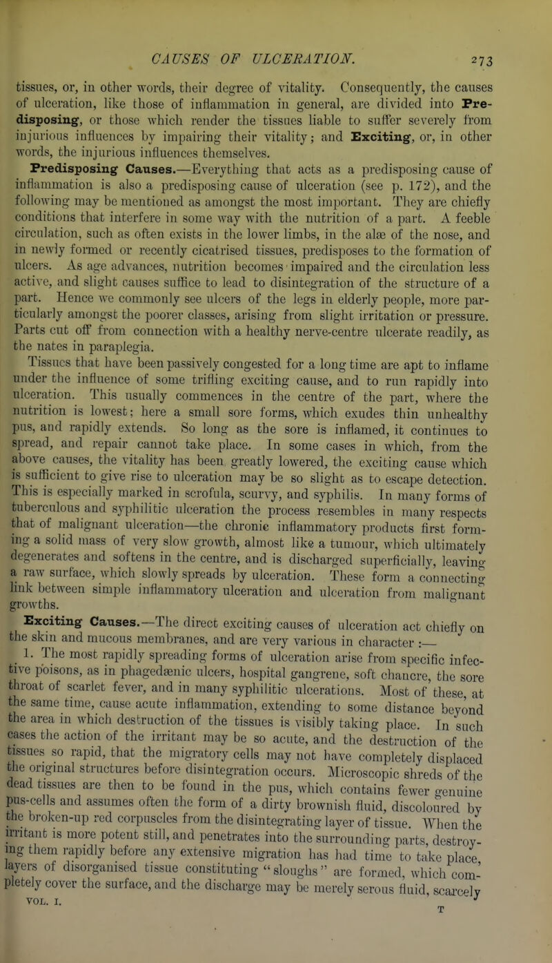 tissues, or, in other words, their degree of vitality. Consequently, the causes of ulceration, like those of inflammation in general, are divided into Pre- disposing, or those which render the tissues liable to suffer severely from injurious influences by impairing their vitality; and Exciting, or, in other words, the injurious influences themselves. Predisposing Causes.—Everything that acts as a predisposing cause of inflammation is also a predisposing cause of ulceration (see p. 172), and the following may be mentioned as amongst the most important. They are chiefly conditions that interfere in some Avay with the nutrition of a part. A feeble circulation, such as often exists in the lower limbs, in the alee of the nose, and in newly formed or recently cicatrised tissues, predisposes to the formation of ulcers. As age advances, nutrition becomes ■ impaired and the circulation less active, and slight causes suffice to lead to disintegration of the structure of a part. Hence we commonly see ulcers of the legs in elderly people, more par- ticularly amongst the poorer classes, arising from slight irritation or pressure. Parts cut off from connection with a healthy nerve-centre ulcerate readily, as the nates in paraplegia. Tissues that have been passively congested for a long time are apt to inflame under the influence of some trifling exciting cause, and to run rapidly into ulceration. This usually commences in the centre of the part, where the nutrition is lowest; here a small sore forms, which exudes thin unhealthy pus, and rapidly extends. So long as the sore is inflamed, it continues to spread, and repair cannot take place. In some cases in which, from the above causes, the vitality has been greatly lowered, the exciting cause which is sufficient to give rise to ulceration may be so slight as to escape detection. This is especially marked in scrofula, scurvy, and syphilis. In many forms of tuberculous and syphilitic ulceration the process resembles in many respects that of malignant ulceration—the chronic inflammatory products first form- ing a solid mass of very slow growth, almost like a tumour, which ultimately degenerates and softens in the centre, and is discharged superficially, leaving a raw surface, which slowly spreads by ulceration. These form a connecting hnk between simple inflammatory ulceration and ulceration from malio-nan't growths. ^ Exciting Causes.—The direct exciting causes of ulceration act chiefly on the skin and mucous membranes, and are very various in character :— _ 1. The most rapidly spreading forms of ulceration arise from specific infec- tive poisons, as in phagedaenic ulcers, hospital gangrene, soft chancre, the sore throat of scarlet fever, and in many sypliilitic ulcerations. Most of these, at the same time, cause acute inflammation, extending to some distance beyond the area in which destruction of the tissues is visibly taking place. In such cases the action of the irritant may be so acute, and the destruction of the tissues so rapid, that the migratory cells may not have completely displaced the original structures before disintegration occurs. Microscopic shreds of the dead tissues are then to be found in the pus, which contains fewer o-enuine pus-cells and assumes often the form of a dirty brownish fluid, discoloured by the broken-up red corpuscles from the disintegrating layer of tissue. When the n-ritant is more potent still, and penetrates into the surrounding parts destroy- ing them rapidly before any extensive migration has had time to take place layers of disorganised tissue constituting sloughs are formed, which com- pletely cover the sui-face, and the discharge may be merely serous fluid, scarcely VOL. I. T