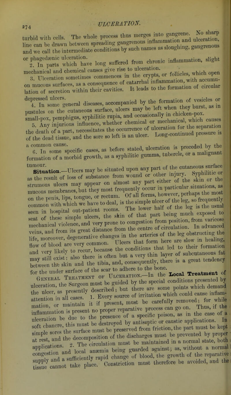 tnrbid with cells The whole process thus merges into gangrene No sharp ntca:; drawn bitween spre'achng gangrenons ™«—^^^t and we call the intermediate conditions by such names as sloughing, gan^ienous which'Le long suffered from chronic inflammation, slight on'^u^'conTsracras a consequence of catarrhal ^^'^l^XZ;::^^^'^^ lation of secretion within their cavities. It leads to the formation 'TlfsolTte neral diseases, accompanied by the ^fZl pu t-nfel Zll cutaneous surface, ulcers may be en -  H'ln^^l^itS^^^^^^^^ the detth'necessitate the occurrence of ulc^at^^ of the dead tissue, and the sore so left is an ulcer. Long-oontmuea pie ^riTsomrspecific cases, as before stated, ulceration is preceded by the format! oTa Sid growth, as a syphilitic gumma, tubercle, or a malignant immmm. ''''^^t::^TZTZ:^ e^cLdilrSiat led to their formation and very likel} to itcur, ^ of subcutaneous fat a'^^::^f. tl4e is a great tendency for the under surface of the ^^*^ere to^he bone. , uJs^^ermusTbe'^.rd dTy^^ conditions presented by ulceration, the Suigeon must oe i j demand the ulcer, as presently d-crAed;b^ *1 .'rfS^ion w ich could cause inflam- misn it if r.rmu°st be carefully removed. Ij.- while ; rnCmation is present no ^::^^:;^;Z'ri ^ .iceracion b« di^ t° 'h^^ aCojed by antleptic or caustic apphcations. In soft f ^^-^^V^'^Xe must Uerved from friction, the part must be kept simple sores the 'f^^;™^^^^^^^ discharges must be prevented by proper ^'^wtons > The c^^^^^^^^^ must be maintained in a normal state, both applications -. as, without a normal I eongestion ^.^e^f blood,^the growth of the reparative S^annot tflce'pL. ^Constriction must therefore be avoided, and tto, ■