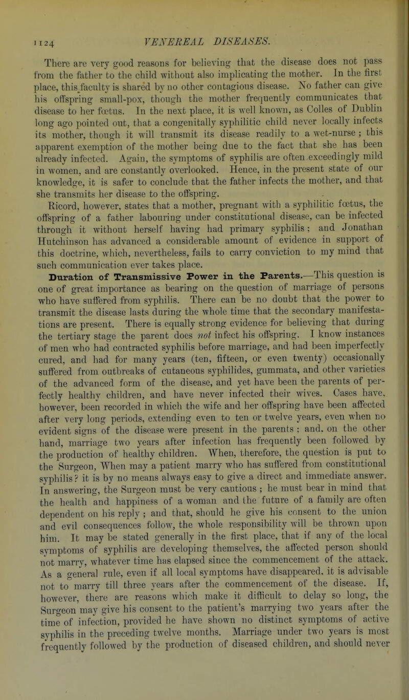 There are very good reasons for believing that the disease does not pass from the father to the child without also implicating the mother. In the first place, this/acnlty is shared by no other contagions disease. No father can give his offspring small-pox, thongh the mother frequently communicates that disease to her f(ctus. In the next place, it is well known, as Colles of Dublin long ago pointed out, that a congenitally syphilitic child never locally infects its mother, though it will transmit its disease readily to a wet-nurse ; this apparent exemption of the mother being due to the fact that she has been already infected. Again, the symptoms of syphilis are often exceedingly mild in women, and are constantly overlooked. Hence, in the present state of our knowledge, it is safer to conclude that the father infects the mother, and that she transmits her disease to the oflPspring. Kicord, however, states that a mother, pregnant with a syphilitic foetus, the offspring of a father labouring under constitutional disease, can be infected through it without herself having had primary syphilis; and Jonathan Hutchinson has advanced a considerable amount of evidence in support of this doctrine, which, nevertheless, fails to carry conviction to my mind that such communication ever takes place. Duration of Transmissive Power in the Parents.—This question is one of great importance as bearing on the question of marriage of persons who have suffered from syphilis. There can be no doubt that the power to transmit the disease lasts during the whole time that the secondary manifesta- tions are present. There is equally strong evidence for believing that during the tertiary stage the parent does not infect his offspring. I know instances of men who had contracted syphilis before marriage, and had been imperfectly cured, and had for many years (ten, fifteen, or even twenty) occasionally suffered from outbreaks of cutaneous syphilides, gummata, and other varieties of the advanced form of the disease, and yet have been the parents of per- fectly healthy children, and have never infected their wives. Cases have, however, been recorded in which the wife and her offspring have been affected after very long periods, extending even to ten or twelve years, even when no evident signs of the disease were present in the parents ; and. on the other hand, marriage two years after infection has frequently been followed by the production of healthy children. When, therefore, the question is put to the Surgeon, When may a patient marry who has suffered from constitutional syphilis ? it is by no means always easy to give a direct and immediate answer. In answering, the Surgeon must be very cautious ; he must bear in mind that the health and happiness of a woman and the future of a family are often dependent on his reply ; and that, should he give his consent to the union and evil consequences follow, the whole responsibility will be thrown upon him. It may be stated generally in the first place, that if any of the local svmptoms of syphilis are developing themselves, the affected person should not marry, whatever time has elapsed since the commencement of the attack. As a general rule, even if all local symptoms have disappeared, it is advisable not to marry till three years after the commencement of the disease. If, however, there are reasons which make it difficult to delay so long, the Suro-eon may give his consent to the patient's marrying two years after the time of infection, provided he have shown no distinct symptoms of active syphihs in the preceding twelve months. Marriage under two years is most frequently followed by the production of diseased children, and should never