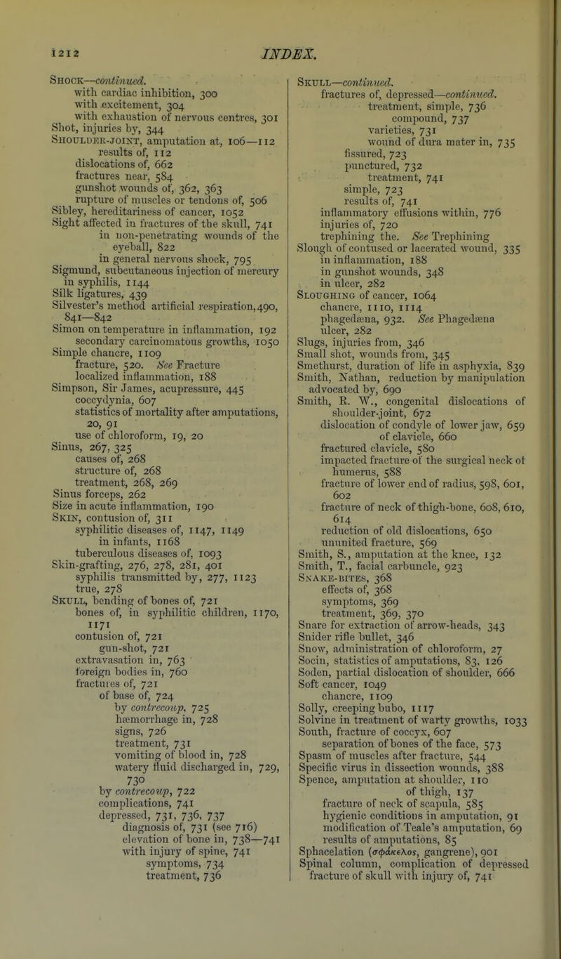 Shock—continued. with cardiac inhibition, 300 with excitement, 304 with exhaustion of nervous centres, 301 Shot, injuries by, 344 SnouLDKR-JOiNT, amputation at, 106—112 results of, 112 dislocations of, 662 fractures near, 584 gunshot wounds of, 362, 363 ruptui'e of muscles or tendons of, 506 Sibley, hereditariness of cancer, 1052 Sight affected in fractures of the skull, 741 in non-penetrating wounds of the eyeball, 822 in general nervous shock, 795 Sigmund, siibcutaneous injection of mercuiy in syphilis, 1144 Silk ligatures, 439 Silvester's method artificial respiration, 490, 841—842 Simon on temperature in inflammation, 192 secondary carcinomatous growths, 1050 Simple chancre, 1109 fracture, 520. kSee Fracture localized inflammation, 188 Simpson, Sir James, acupressure, 445 coccydjmia, 607 statistics of mortality after amputations, 20, 91 use of chloroform, 19, 20 Sinus, 267, 325 causes of, 268 structure of, 268 treatment, 268, 269 Sinus forceps, 262 Size in acute inflammation, 190 Skin, contusion of, 311 syphilitic diseases of, 1147, 1149 in infants, 1168 tuberculous diseases of, 1093 Skin-grafting, 276, 278, 281, 401 syphilis transmitted by, 277, 1123 true, 278 Skull, bending of bones of, 721 bones of, in syphilitic children, 1170, 1171 contusion of, 721 gun-shot, 721 extravasation in, 763 foreign bodies in, 760 fractures of, 721 of base of, 724 by contrecoiop, 725 htemorrhage in, 728 signs, 726 treatment, 731 vomiting of blood in, 728 watery fluid discharged in, 729, 730 by contrecouf, 722 complications, 741 dei^ressed, 731, 736, 737 diagnosis of, 731 (see 716) elevation of bone in, 738—741 with injury of spine, 741 symptoms, 734 treatment, 736 Skull—continued. fractures of, depressed—continued. treatment, simple, 736 compound, 737 varieties, 731 wound of dura mater in, 735 fissured, 723 punctured, 732 treatment, 741 simple, 723 results of, 741 inflammatory effusions within, 776 injuries of, 720 trephining the. See Trephining Slough of contused or lacerated wound, 335 in inflammation, 188 in gunshot wounds, 348 in ulcer, 282 Sloughing of cancer, 1064 chancre, iiio, 1114 phagedajua, 932. See Phagedaena ulcer, 282 Slugs, injuries from, 346 Small shot, wounds from, 345 Smethurst, duration of life in asphyxia, 839 Smith, Nathan, reduction by manipulation advocated by, 690 Smith, R. W., congenital dislocations of shoulder-joint, 672 dislocation of condyle of lower jaw, 659 of clavicle, 660 fractured clavicle, 580 impacted fracture of the surgical neck ot humerus, 588 fracture of lower end of radius, 598, 601, 602 fracture of neck of thigh-bone, 608, 610, 614 reduction of old dislocations, 650 ununited fracture, 569 Smith, S., amputation at the knee, 132 Smith, T., facial carbuncle, 923 Snake-bites, 368 eff'ects of, 368 symptoms, 369 treatment, 369, 370 Snare for extraction of arrow-heads, 343 Snider rifle bullet, 346 Snow, administration of chloroform, 27 Socin, statistics of amputations, 83, 126 Soden, partial dislocation of shoulder, 666 Soft cancer, 1049 chancre, 1109 Solly, creeping bubo, 1117 Solvine in treatment of Avarty gi'owths, 1033 South, fracture of coccyx, 607 separation of bones of the face, 573 Spasm of muscles after fracture, 544 Specific virus in dissection wounds, 388 Spence, amputation at shoulder, 110 of thigh, 137 fracture of neck of scapula, 585 hygienic conditions in amputation, 91 modification of Teale's amputation, 69 results of amputations, 85 Sphacelation {(KpdKtKos, gangrene), 901 Spinal column, complication of depressed fracture of skull with injury of, 741