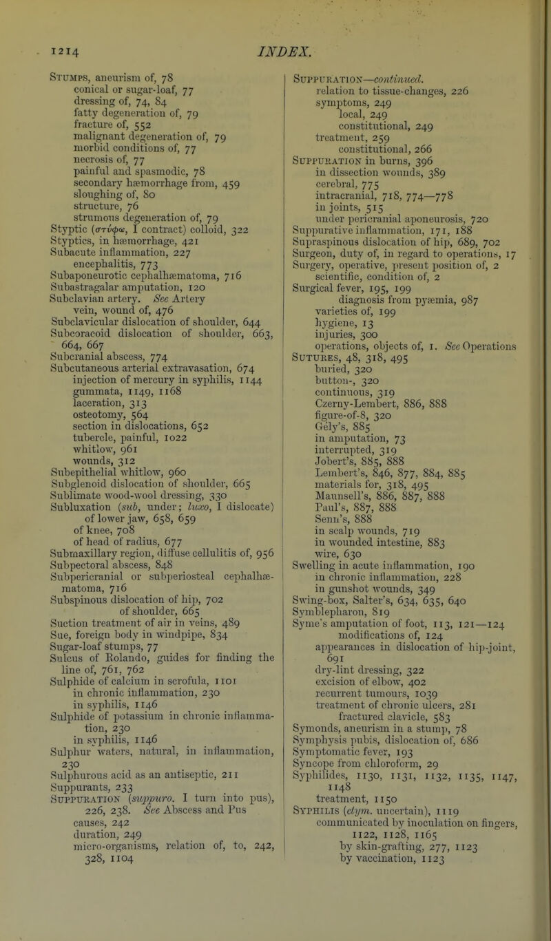 Stumps, aneurism of, 78 conical or sugar-loaf, 77 dressing of, 74, 84 fatty degeneration of, 79 fracture of, 552 malignant degeneration of, 79 morbid conditions of, 77 necrosis of, 77 painful and spasmodic, 78 secondary li?emorrhage from, 459 sloughing of, 80 structure, 76 strumous degeneration of, 79 Styptic {<jTv<pa:, I contract) colloid, 322 Styptics, in liEemorrhage, 421 Subacute inflammation, 227 encephalitis, 773 Subaponeurotic cephalhaematoma, 716 Subastragalar amputation, 120 Subclavian artery. See Artery vein, wound of, 476 Subclavicular dislocation of shoulder, 644 Subcoracoid dislocation of shoulder, 663, 664, 667 Subcranial abscess, 774 Subcutaneous arterial extravasation, 674 injection of mercury in syphilis, 1144 gummata, 1149, 1168 laceration, 313 osteotomy, 564 section in dislocations, 652 tubercle, painful, 1022 whitlow, 961 wounds, 312 Subepithelial whitlow, 960 Subglenoid dislocation of shoulder, 665 Sublimate wood-wool dressing, 330 Subluxation {sub, under; Iwxo, I dislocate) of lower jaw, 658, 659 of knee, 708 of head of radius, 677 Submaxillary region, diffuse cellulitis of, 956 Subpectoral abscess, 848 Subpericranial or subperiosteal cephalhse- matoma, 716 Subspinous dislocation of hip, 702 of shoulder, 665 Suction treatment of air in veins, 489 Sue, foreign body in windpipe, 834 Sugar-loaf stumps, 77 Sulcus of Rolando, guides for finding the line of, 761, 762 Sulphide of calcium in scrofula, iioi in chronic inflammation, 230 in syphilis, 1146 Sulphide of potassium in chronic inflamma- tion, 230 in syphilis, 1146 Sulphur waters, natural, in inflammation, 230 Suljihurous acid as an antiseptic, 211 Suppurants, 233 Suppuration {stqjpuro. I turn into pus), 226, 238. See Abscess and Pus causes, 242 duration, 249 micro-organisms, relation of, to, 242, 328, 1104 Sui'PURATiON—continued. relation to tissue-changes, 226 symptoms, 249 local, 249 constitutional, 249 treatment, 259 constitutional, 266 Suppuration in burns, 396 in dissection wounds, 389 cerebral, 775 intracranial, 718, 774—778 in joints, 515 _ under i^ericranial aponeurosis, 720 Suppurative inflammation, 171, 188 Supraspinous dislocation of hip, 689, 702 Surgeon, duty of, in regard to opei'ations, 17 Surgery, operative, present position of, 2 scientific, condition of, 2 Surgical fever, 195, 199 diagnosis from pyasmia, 987 varieties of, 199 hygiene, 13 injui'ies, 3CX) operations, objects of, I. /Sec Operations Sutures, 48, 318, 495 buried, 320 button-, 320 continuous, 319 Czerny-Lembert, 886, 888 figure-of-8, 320 Gely's, 885 in amputation, 73 interrupted, 319 Jobert's, 885, 888 Lembert's, 846, 877, 884, 885 materials for, 318, 495 Maunsell's, 886, 887, 888 Paul's, 887, 888 Senn's, 888 in scalp wounds, 719 in wounded intestine, 883 wire, 630 Swelling in acute inflammation, 190 in chronic inflammation, 228 in gunshot wounds, 349 Swing-box, Salter's, 634, 635, 640 Symblepharon, 819 Syme's amputation of foot, 113, 121—124 modifications of, 124 appearances in dislocation of hip-joint, 691 dry-lint dressing, 322 excision of elbow, 402 recurrent tumours, 1039 treatment of chronic ulcers, 281 fractured clavicle, 583 Symonds, aneurism in a stump, 78 Symphysis pubis, dislocation of, 686 Symptomatic fever, 193 Syncope from chloroform, 29 Sj'philides, 1130, 1131, 1132, 1135, 1147, 1148 treatment, 1150 Syphilis {ctym. uncertain), 1119 communicated by inoculation on fingers, 1122, 1128, 1165 by skin-grafting, 277, 1123 by vaccination, 1123