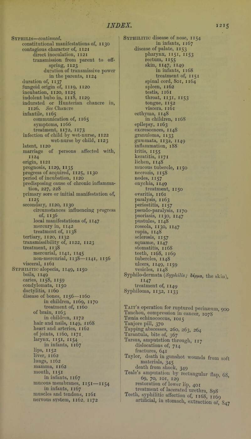 ^Yvmms—continvM. constitutional manifestations of, 1130 contagions character of, 1121 direct inoculation, 1121 transmission from parent to off- spring, 1123 duration of transmissive power in the parents, 1124 duration of, 1137 fungoid origin of, 1119, 1120 incubation, 1120, 1125 indolent bubo in, 1118, 1129 indurated or Hunterian chancre in, 1126. Sec Chancre infantile, 1165 communication of, 1165 symptoms, 1166 treatment, 1172, 1173 infection of child by wet-nurse, 1122 wet-nurse by child, 1123 latent, 1120 marriage of persons affected with, 1124 origin, 1121 prognosis, 1129, 1135 progress of acquired, 1125, 1130 period of incubation, 1120 predisposing cause of chronic inflamma- tion, 227, 228 primary sore or initial manifestation of, 1125 secondary, 1120, 1130 circumstances influencing progress of, 1136 local manifestations of, 1147 mercury in, 1142 treatment of, 1138 tertiary, 1120, 1132 transmissibility of, 1122, 1123 treatment, 1138 mercurial, 1141, 1145 non-mercurial, 1138—1141, 1156 visceral, 1161 Syphilitic alopecia, 1149, 1150 boils, II49 caries, 1158, 1159 condylomata, 1150 dactylitis, 1160 disease of bones, 1156—1160 in children, 1169, 1170 treatment of, n6o of brain, 1163 in children, 1172 hair and nails, 1149, Ii68 heart and arteries, 1162 of joints, II60, 1171 larynx, 1151, 1154 in infants, 1167 lips, 1152 liver, II62 lungs, 1162 mamma, 1162 mouth, 1151 in infants, 1167 mucous membranes, 1151—1154 in infants, 1167 muscles and tendons, 1161 nervous system, 1162, 1172 I SYrHiLiTic disease of nose, 1154 in infants, 1167 disease of palate, 1153 pharynx, 1151, 1153 rectum, 1155 skin, 1147, 1149 in infants, 1168 treatment of, 1151 spinal cord, 801, 1164 spleen, 1162 testis, 1161 throat, 1131, 1153 tongue, 1152 viscera, 1161 ecthyma, 1148 in children, 1168 epilepsy, 1163 excrescences, 1148 granuloma, 1133 gummata, 1132, 1149 inflammation, 188 iritis, 1155 keratitis, 1171 lichen, 1148 mucous tubercle, 1150 necrosis, 1158 nodes, 1157 onychia, 1149 treatment, 1150 ovaritis, 1161 paralysis, 1163 periostitis, 1157 pseudo-paralysis, 1170 psoriasis, 1130, 1147 pustules, II48 roseola, 1130, 1147 rupia, 1148 sclerosis, 1157 squamte, 1147 stomatitis, 1168 teeth, 1168, 1169 tubercles, 1148 ulcers, 1149, II59 vesicles, 1148 i Syphilo-dermata {Syphilis; dep/xa, the skin) 47 ; treatment of, 1149 I Syphiloma, 1132, 1133 Tait's operation for ruptured perina;um, 900 Tanchou, compression in cancer, 107S Tfenia echinococcus, 1015 Tanjore pill, 370 Tapping abscesses, 260, 263, 264 Tarantula, bite of, 367 Tarsus, amputation through, 117 dislocations of, 714 fractures, 641 Taylor, death in gunshot wounds from soft materials, 345 death from shock, 349 Teale's amputation by rectangular flap 68 69, 70, loi, 129 ^' ' restoration of lower lip, 401 treatment of lacerated uretlira 898 Teeth, syphilitic affection of, 1168^ 1169 artificial, in stomach, extraction of S47