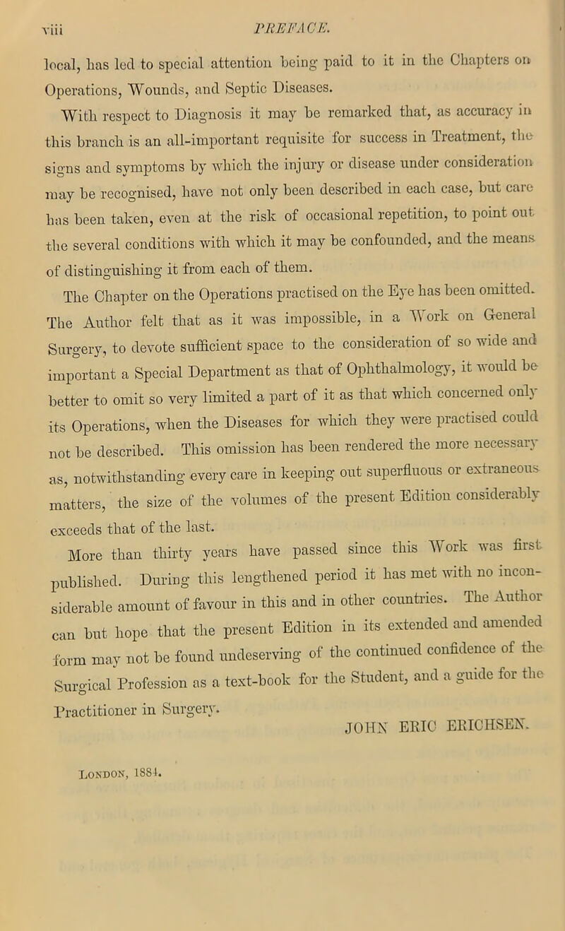 local, Las led to special attention being' paid to it in the Chapters on Operations, Wounds, and Septic Diseases. With respect to Diagnosis it may be remarked that, as accuracy in this branch is an all-important requisite for success in Treatment, the signs and symptoms by which the injury or disease under consideration may be recognised, have not only been described in each case, but caio has been taken, even at the risk of occasional repetition, to point out the several conditions with which it may be confounded, and the means of distinguishing it from each of them. The Chapter on the Operations practised on the Eye has been omitted. The Author felt that as it was impossible, in a Work on General Surgery, to devote sufficient space to the consideration of so wide and important a Special Department as that of Ophthalmology, it would be better to omit so very limited a part of it as that which concerned only its Operations, when the Diseases for which they were practised could not be described. This omission has been rendered the more necessary as, notwithstanding every care in keeping out superfluous or extraneous matters, the size of the volumes of the present Edition considerably exceeds that of the last. More than thirty years have passed since this Work was first published. During this lengthened period it has met with no incon- siderable amount of favour in this and in other countries. The Author can but hope that the present Edition in its extended and amended form may not be found undeserving of tho continued confidence of the Surgical Profession as a text-book for the Student, and a guide for the Practitioner in Surgery. JOHN ERIC ERICH SEN. London, 188L