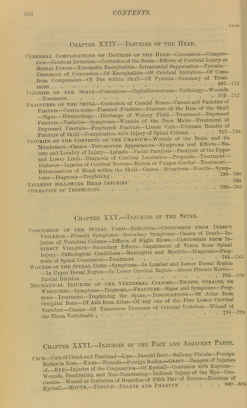 Chapter XXIV.—Injuries op the Head. Cerebral Complications op Injuries of the Head—Concussion—Compres- sion—-Cerebral Irritation—Contusion of tlic Brain—Effects of Cerebral Injury on Mental Powers—Traumatic Encephalitis—Intracranial Suppuration—Pyaemia— Treatment of Concussion—Of Encephalitis—Of Cerebral Irritation—Of Coma from Compression—Of Pus within Skull—Of Pyaemia—Summary of Treat- , .... 097— ment ; , Injuries of the Scalp—Contusions— Cephalhematoma—Pathology—Wounds —Treatment * 1 ' ' 7 Fractures of the Skull—Contusion of Cranial Bones—Causes and \ anetics <>i Fracture—Contrc-coup—Fissured Fracture—Fracture of the Base of the Skull —Signs—Hfemorrhage— Discharge of Watery Fluid—Treatment—Depressed Fracture—Varieties—Symptoms—Wounds of the Dura Mater Treatment of Depressed Fracture—Punctured Fracture—Linear Cuts—Ultimate Results of Fracture of Skull—Complication with Injury of Spinal Column . . . 717— Injuries of the Contents of the Cranium—Wounds of the Brain and its Membranes—Causes—Post-mortem Appearances—Symptoms and Effects—Na- ture and Locality of Injury—Aphasia—Facial Paralysis—Paralysis of the Upper and Lower Limb—Diagnosis of Cerebral Laceration—Prognosis-Treatment— Diabetes—Injuries of Cerebral Nerves—Hernia or Fungus Cerebri—Treatment Extravasation of Blood within the Skull—Causes—Situations—Results—Symp- toms-Diagnosis—Trephining 7 Epilepsy following Head Injuries Operation of Trephining Chapter XXV.—Injuries of the Spine, of the Spinal Cord—Definition.—Concussion from Direct _ . ^ , 11 1 , Poncoc rvf llontVi—Til- the Theca Vcrtcbralis . . . S00—SOS