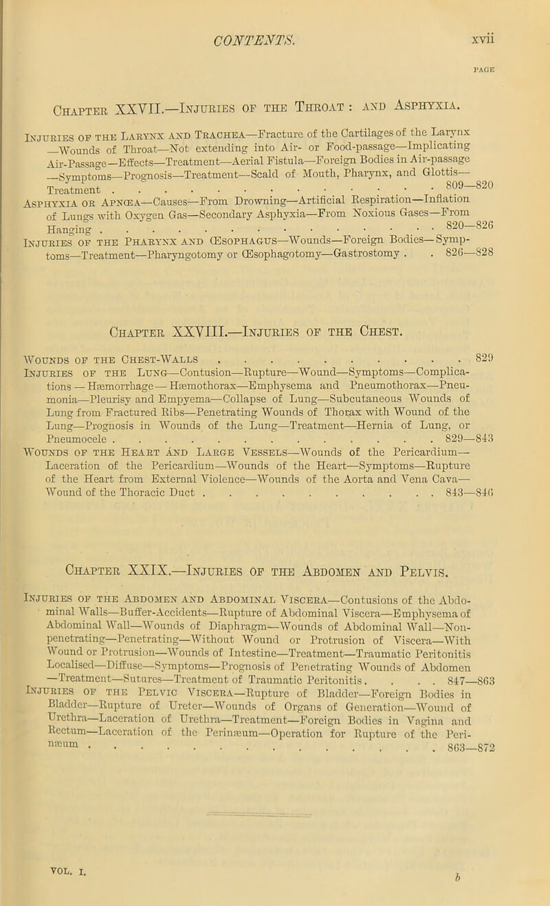 Chapter XXYIL— Injuries op the Throat : and Asphyxia. Injuries op the Larynx and Trachea—Fracture of the Cartilages of the Larynx Wounds of Throat—Not extending into Air- or Food-passage—Implicating Air-Passage—Effects—Treatment—Aerial Fistula—Foreign Bodies in Air-passage —Symptoms—Prognosis—Treatment—Scald of Mouth, Pharynx, and Glottis- Treatment • • • Asphyxia or Apngea—Causes—From Drowning—Artificial Respiration—Inflation of Lungs with Oxygen Gas—Secondary Asphyxia—From Noxious Gases—From Hanging 820- Injuries of THE Pharynx and (Esophagus—Wounds—Foreign Bodies—Symp- toms—Treatment—Pharyngotomy or (Esophagotomy—Gastrostomy . . S26— Chapter XXYIII.—Injuries op the Chest. Wounds of the Chest-Walls Injuries of the Lung—Contusion—Rupture—Wound—Symptoms—Complica- tions — Haemorrhage—Hannothorax—Emphysema and Pneumothorax—Pneu- monia—Pleurisy and Empyema—Collapse of Lung—Subcutaneous Wounds of Lung from Fractured Ribs—Penetrating Wounds of Thorax with Wound of the Lung—Prognosis in Wounds of the Lung—Treatment—Hernia of Lung, or Pneumocele 829— Wounds of the Heart and Large Vessels—Wounds of the Pericardium- Laceration of the Pericardium—Wounds of the Heart—-Symptoms—Rupture of the Heart from External Violence—Wounds of the Aorta and Vena Cava— Wound of the Thoracic Duct 843— Chapter XXIX.—Injuries op the Abdomen and Pelvis. Injuries of the Abdomen and Abdominal Viscera—Contusions of the Abdo- minal Walls—Buffer-Accidents—Rupture of Abdominal Viscera—Emphysema of Abdominal Wall—Wounds of Diaphragm—Wounds of Abdominal Wall—Non- penetrating—Penetrating—Without Wound or Protrusion of Viscera—With Wound or Protrusion—Wounds of Intestine—Treatment—Traumatic Peritonitis Localised—Diffuse—Symptoms—Prognosis of Penetrating Wounds of Abdomen —Treatment—Sutures—Treatment of Traumatic Peritonitis. . . . 847- Injuries of the Pelvic Viscera—Rupture of Bladder—Foreign Bodies in Bladder—Rupture of Ureter—Wounds of Organs of Generation—Wound of Urethra—Laceration of Urethra—Treatment—Foreign Bodies in Vagina and Rectum—Laceration of the Perinreum—Operation for Rupture of the Peri- neum rAGE -820 -826 -828 829 -843 -846 ■863 ■872 VOL. I. b