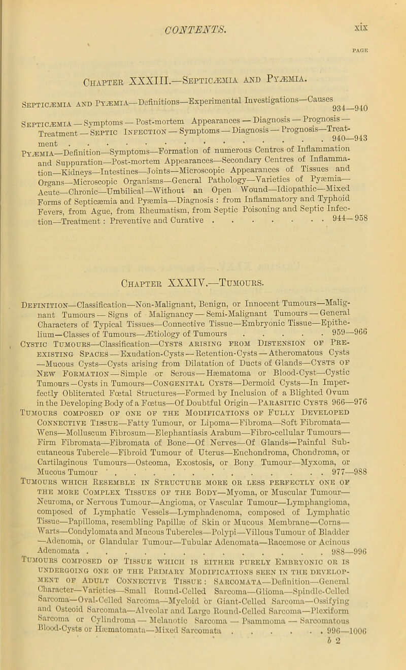 PAGE Chapter XXXIII— Septicaemia and Pyjemia. Septicemia and PYiEMiA-Definitions-Experimental Investigations-Causes^^^ Septicemia - Symptoms - Post-mortem Appearances — Diagnosis — Prognosis — Treatment — Septic Infection — Symptoms — Diagnosis — Prognosis—Treat- £ ,.••••• 940—943 Pyaemia Definition—Symptoms—Formation of numerous Centres of Inflammation  and Suppuration—Post-mortem Appearances—Secondary Centres of Inflamma- tion Kidneys—Intestines—Joints—Microscopic Appearances of Tissues and Organs—Microscopic Organisms—General Pathology—Varieties of Pysenna— Acute—Chronic—Umbilical—Without an Open Wound—Idiopathic—Mixed Forms of Septicaemia and Pyaemia—Diagnosis : from Inflammatory and Typhoid Fevers, from Ague, from Rheumatism, from Septic Poisoning and Septic Infec- tion—Treatment: Preventive and Curative . 944— 958 Chapter XXXIV.—1Tumours. Definition—Classification—Non-Malignant, Benign, or Innocent Tumours—Malig- nant Tumours — Signs of Malignancy — Semi-Malignant Tumours — General Characters of Typical Tissues—Connective Tissue—Embryonic Tissue—Epithe- lium—Classes of Tumours—iEtiology of Tumours ..... 959 966 Cystic Tumours—Classification—Cysts arising from Distension of Pre- existing Spaces — Exudation-Cysts — Retention-Cysts — Atheromatous Cysts —Mucous Cysts—Cysts arising from. Dilatation of Ducts of Glands—Cysts of New Formation —Simple or Serous—Hfematoma or Blood-Cyst—Cystic Tumours —Cysts in Tumours—Congenital Cysts—Dermoid Cysts—-In Imper- fectly Obliterated Foetal Structures—Formed by Inclusion of a Blighted Ovum in the Developing Body of a Foetus—Of Doubtful Origin—Parasitic Cysts 966—976 Tumours composed of one of the Modifications of Fully Developed Connective Tissue—Fatty Tumour, or Lipoma—Fibroma—-Soft Fibromata— Wens—Molluscum Fibrosum—Elephantiasis Arabum—Fibro-cellular Tumours— Finn Fibromata—Fibromata of Bone—Of Nerves—Of Glands—Painful Sub- cutaneous Tubercle—Fibroid Tumour of Uterus—Enchondroma, Chondroma, or Cartilaginous Tumours—Osteoma, Exostosis, or Bony Tumour-—Myxoma, or Mucous Tumour . . . . . . . . . . . . 977—988 Tumours which Resemble in Structure more or less perfectly one of the more Complex Tissues of the Body—Myoma, or Muscular Tumour— Neuroma, or Nervous Tumour—Angioma, or Vascular Tumour—Lymphangioma, composed of Lymphatic Vessels—Lymphadenoma, composed of Lymphatic Tissue—Papilloma, resembling Papillae of Skin or Mucous Membrane—Corns— Waits—Condylomata and Mucous Tubercles—Polypi—Villous Tumour of Bladder •—Adenoma, or Glandular Tumour—Tubular Adenomata—Racemose or Acinous Adenomata 988—996 Tumours composed of Tissue which is either purely Embryonic or is UNDERGOING ONE OF THE PRIMARY MODIFICATIONS SEEN IN THE DEVELOP- MENT of Adult Connective Tissue : Sarcomata—Definition—General Character—Varieties—Small Round-Celled Sarcoma—Glioma—Spindle-Celled Sarcoma—Oval-Celled Sarcoma—Myeloid or Giant-Celled Sarcoma—Ossifying .and Osteoid Sarcomata—Alveolar and Large Round-Celled Sarcoma—Plcxiform Sarcoma or Cylindroma — Melanotic Sarcoma — Psammoma — Sarcomatous Blood-Cysts or Haunatomata—Mixed Sarcomata 996—1006 l 2