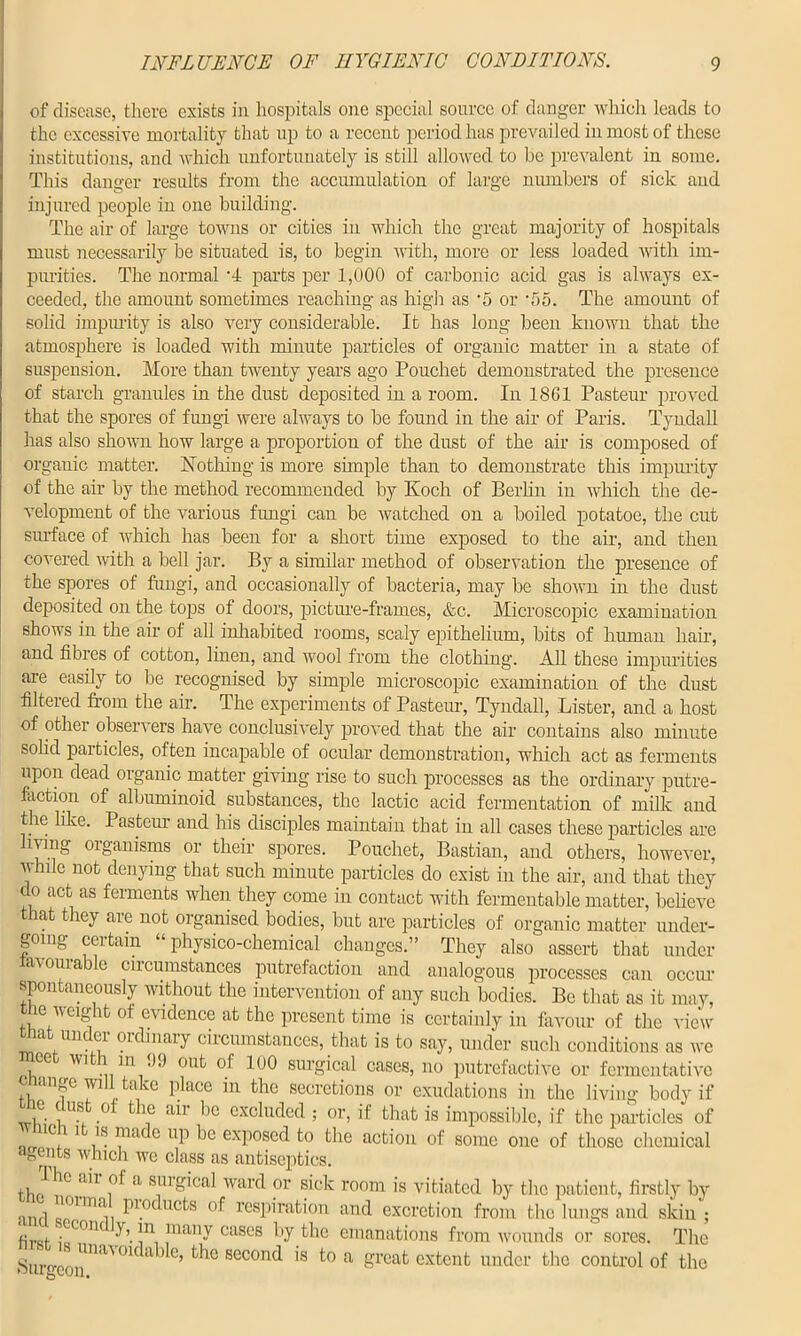 of disease, there exists in hospitals one special source of danger which leads to the excessive mortality that up to a recent period has prevailed in most of these institutions, and which unfortunately is still allowed to be prevalent in some. This danger results from the accumulation of large numbers of sick and injured people in one building. The air of large towns or cities in which the great majority of hospitals must necessarily be situated is, to begin with, more or less loaded with im- purities. The normal '4 parts per 1,000 of carbonic acid gas is always ex- ceeded, the amount sometimes reaching as high as *5 or •f)5. The amount of solid impurity is also very considerable. It has long been known that the atmosphere is loaded with minute particles of organic matter in a state of suspension. More than twenty years ago Pouchet demonstrated the presence of starch granules in the dust deposited in a room. In 1861 Pasteur proved that the spores of fungi were always to be found in the air of Paris. Tyndall has also shown how large a proportion of the dust of the air is composed of organic matter. Nothing is more simple than to demonstrate this impurity of the air by the method recommended by Koch of Berlin in which the de- velopment of the various fungi can be watched on a boiled potatoe, the cut surface of which has been for a short time exposed to the air, and then covered with a bell jar. By a similar method of observation the presence of the spores of fungi, and occasionally of bacteria, may be shown in the dust deposited on the tops of doors, picture-frames, &c. Microscopic examination shows in the ah' of all inhabited rooms, scaly epithelium, bits of human hah, and fibres of cotton, linen, and wool from the clothing. All these impurities are easily to be recognised by simple microscopic examination of the dust filtered horn the air. The experiments of Pasteur, Tyndall, Lister, and a host of other observers have conclusively proved that the air contains also minute solid particles, often incapable of ocular demonstration, which act as ferments upon dead organic matter giving rise to such processes as the ordinary putre- faction of albuminoid substances, the lactic acid fermentation of milk and the like. Pasteur and his disciples maintain that in all cases these particles are hvmg organisms or their spores. Pouchet, Bastian, and others, however, while not denying that such minute particles do exist in the air, and that they clo act as ferments when they come in contact with fermentable matter, believe that they are not organised bodies, but are particles of organic matter under- going certain “physico-chemical changes.” They also assert that under favourable circumstances putrefaction and analogous processes can occur spontaneously without the intervention of any such bodies. Be that as it may, the weight of evidence at the present time is certainly in favour of the view a nil ei oi inary circumstances, that is to say, under such conditions as we ee vi i m .),) out of 100 surgical cases, no putrefactive or fermentative onange will take place in the secretions or exudations in the living body if 1° * u? kbe aii be excluded ; or, if that is impossible, if the particles of 1C,11 }8.llldC e up be exposed to the action of some one of those chemical agents which we class as antiseptics. aU\of a smKical ward or sick room is vitiated by the patient, firstly by P10c u°ts °f respiration and excretion from the lungs and skin; 6vri i ,C0IK !n, many cascs by the emanations from wounds or sores. The Surgeon'™'0K a > e’ secon<^ 1S to a £reat extent under the control of the