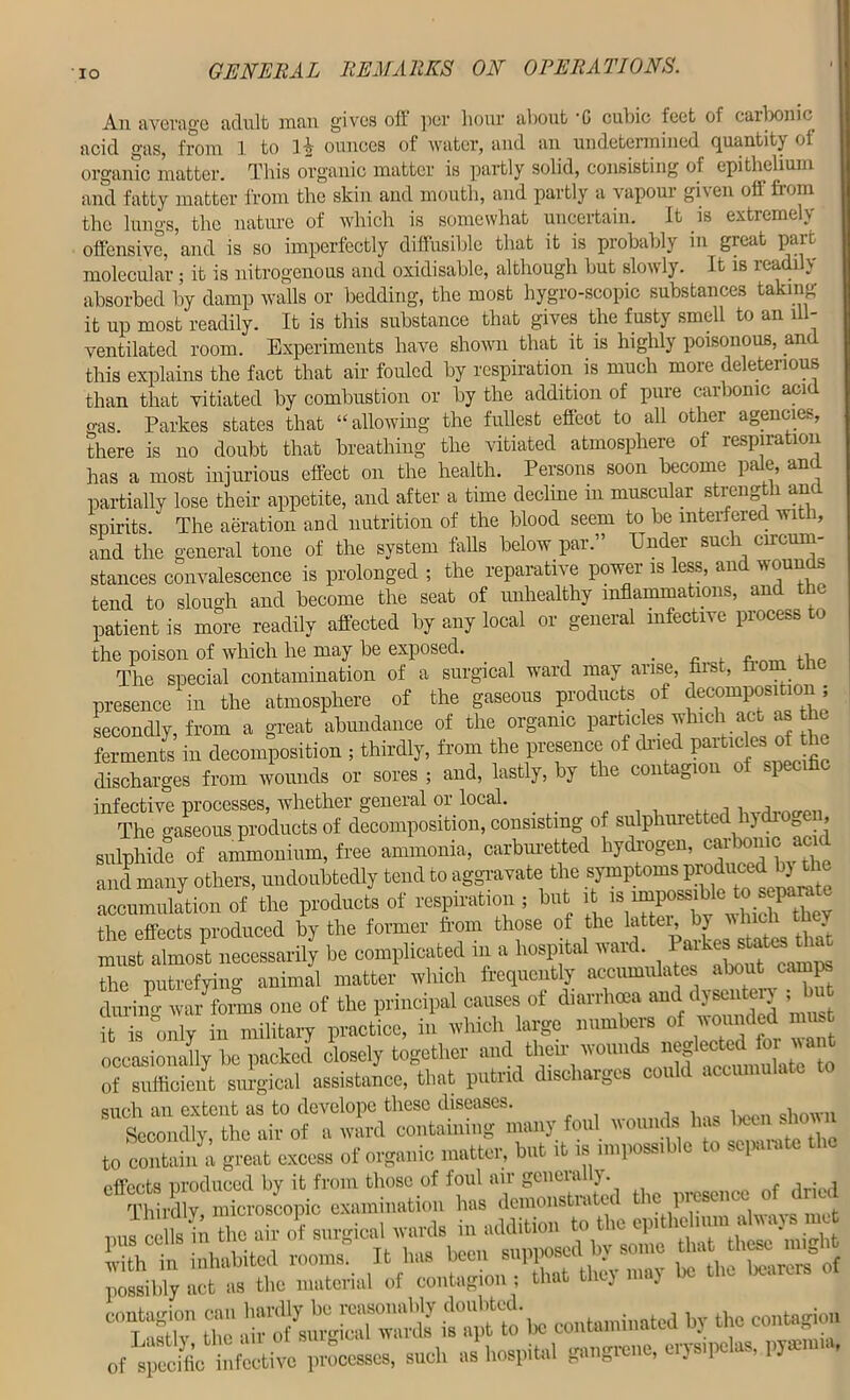 IO An average adult man gives off per hour about -C cubic feet of carbonic acid gas, from 1 to ounces of water, and an undetermined quantity of organic matter. This organic matter is partly solid, consisting of epithelium and fatty matter from the skin and mouth, and partly a vapoui gi\en off from the lungs, the nature of which is somewhat uncertain. It is extremely offensive, and is so imperfectly diffusible that it is piobably in great part molecular ; it is nitrogenous and oxidisable, although but slowly. It is readily absorbed by damp walls or bedding, the most hygro-scopic substances taking it up most readily. It is this substance that gives the fusty smell to an ffl- ventilated room. Experiments have shown that it is highly poisonous, am this explains the fact that air fouled by respiration is much more deleterious than that vitiated by combustion or by the addition of pure carbonic acid o-as. Parkes states that “allowing the fullest effect to all other agencies, there is no doubt that breathing the vitiated atmosphere of respiration has a most injurious effect on the health. Persons soon become pale, and partially lose their appetite, and after a time decline m muscular strength am spirits. The aeration and nutrition of the blood seem to be interfered with, and the general tone of the system falls below par.” Under such circum- stances convalescence is prolonged ; the reparative power is less, and wounds tend to slough and become the seat of unhealthy inflammations, and the patient is more readily affected by any local or general infective process to the poison of which he may be exposed. » The special contamination of a surgical ward may arise, first, fi presence in the atmosphere of the gaseous products of decomposition; secondly, from a great abundance of the organic particles which act as the ferments in decomposition ; thirdly, from the presence of dried particles of th discharges from wounds or sores ; and, lastly, by the contagion of specific infective processes, whether general or local. l r) The gaseous products of decomposition, consisting of sulphuretted hydio0en, sulphide of ammonium, free ammonia, carburetted hydrogen, car ionic acn and many others, undoubtedly tend to aggravate the symptoms produced b) the ^cumulation of the products of respiration , but it ,s nupomible the effects produced by the former fr om those of the latten by wjuiffi h must almost necessarily be complicated m a hospital ward the putrefying animal matter which frequently accumulates about camps during wa/fonns one of the principal causes of diarrhoea and dysentery ; is only in military practice, in which large numbers of wounded must occasionally be packed closely together and their wounds n^lectedUor|want of sufficient surgical assistance, that putrid discharges could accumulate such an extent as to develope these diseases. Secondly, the air of a ward containing many foul wounds has been show to contain a great excess of organic matter, but it is impossible to separate pffbots produced by it from those of foul air geneially. xffirdly microscopic examination has demonstrated the presence of dried possibly act as the material of contagion ; that tl ) ■. “tr Z“be contaminated by the contagion Of specific infective processes, such as hospital gangrene, erysipelas, pyaemia,