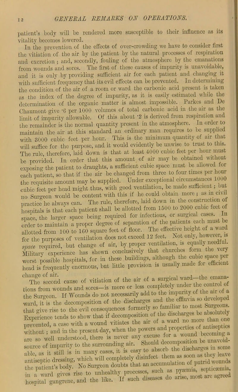 patient’s body will be rendered more susceptible to their influence as its vitality becomes lowered. In the prevention of the effects of over-crowding we have to consider first the vitiation of the air by the patient by the natural processes oi respixation and excretion ; and, secondly, fouling of the atmosphere by the emanations from wounds and sores. The first of these causes of impurity is unavoidable, and it is only by providing sufficient air for each patient and changing it with sufficient frequency that its evil effects can be prevented. In determining the condition of the air of a room or ward the carbonic acid present is taken as the index of the degree of impurity, as it is easily estimated while the determination of the organic matter is almost impossible. Parkes and De Chaumont give 'G per 1000 volumes of total carbonic acid in the air as the limit of impurity allowable. Of this about '2 is derived from respiiation and the remainder is the normal quantity present in the atmosphere. In order to maintain the air at this standard an ordinary man requires to be supplied with 3000 cubic feet per hour. This is the minimum quantity of air that will suffice for the purpose, and it would evidently be unwise to trust to this. The rule, therefore, laid down is that at least 4000 cubic feet per horn must be provided In order that this amount of air may be obtained without exposing the patient to draughts, a sufficient cubic space must be allowed for each patient, so that if the air be changed from three to four times per hour the requisite amount may be supplied. Under exceptional circumstances 1000 cubic feet per head might thus, with good ventilation, be made sufficient; but no Surgeon would be content with this if he could obtain more ; as in ci\ ii practice he always can. The rule, therefore, laid down in the construction of hospitals is that each patient shall be allotted from 1500 to 2000 cubic feet of space, the larger space being required for infectious, or surgical cases. In order to maintain a proper degree of separation of the patients each must be allotted from 100 to 1G0 square feet of floor. The effective height of a vaid for the purposes of ventilation does not exceed 12 feet, hot only, however is space required, but change of air, by proper ventilation is equally_needfuL Military experience has shown conclusively that churches foim the very worst possible hospitals, for in these buildings, although the cubic space pci head is frequently enormous, but little provision is usually made foi efficient dlTho sect a cause of vitiation of the air of a surgical ward-the cmana- tiot frl wounds and sores-is more or less completely under the con rol of he Suro-con. If Wounds do not necessarily add to the impurity of the a. of a ™rcuts the decomposition of the discharges and the«fci.sc.develop that o-ive rise to the evil consequences formerly so familial to most bui ec . Experience tends to show that if decomposition oi the discharges> ea iso u y prevented, a case with a wound vitiates the air of a ward no moreono without • and in the present day, when the powers and properties of antiseptics *Xdcvsi)tl,orc 5 never any excuse for a wound ^commga source of impurity to the surrounding air. •ible as it still is in many cases, it is easy to absoib the cliscn h