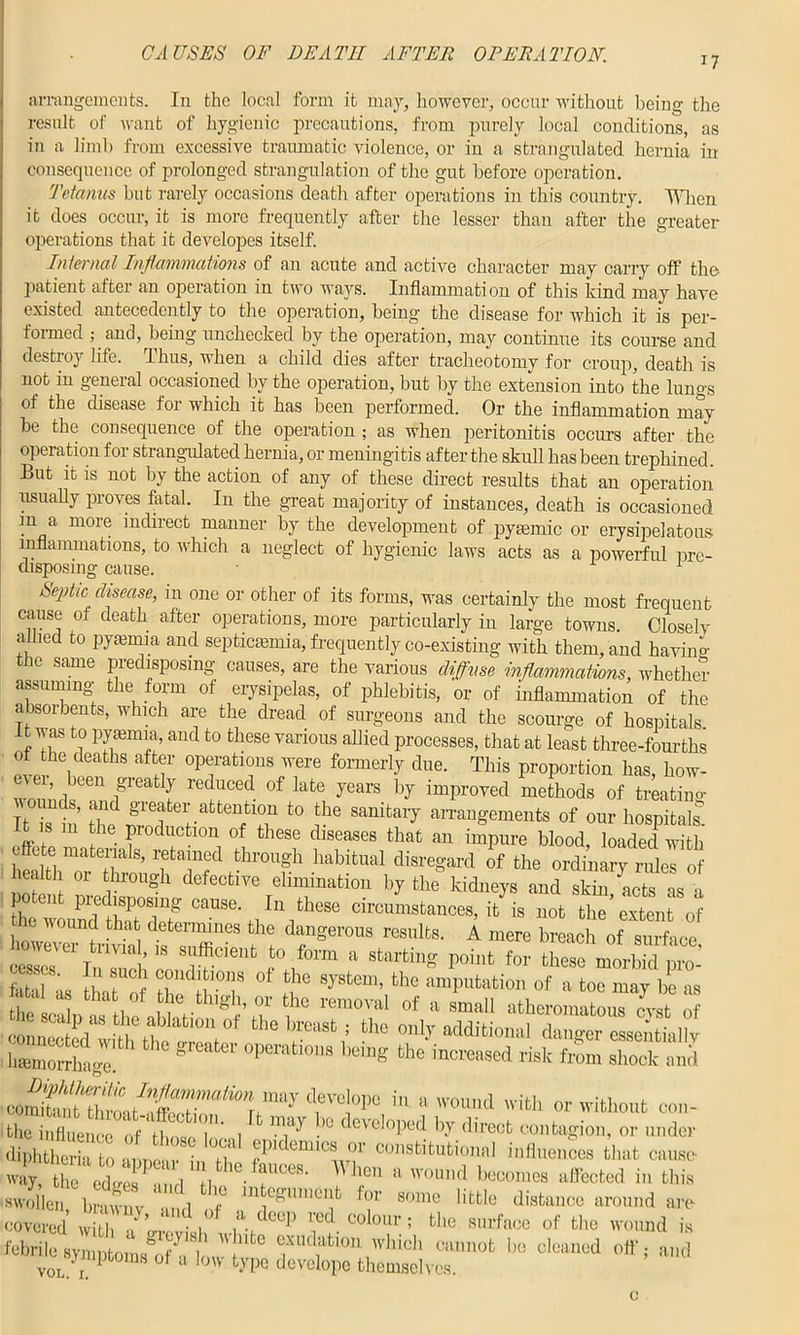 i7 arrangements. In the local form it may, however, occur without being the result of want of hygienic precautions, from purely local conditions, as in a limb from excessive traumatic violence, or in a strangulated hernia in consequence of prolonged strangulation of the gut before operation. Tetanus but rarely occasions death after operations in this country. Wien it does occur, it is more frequently after the lesser than after the greater operations that it developes itself. Internal Inflammations of an acute and active character may carry off the patient after an operation in two ways. Inflammation of this kind may have existed antecedently to the operation, being the disease for which it is per- formed ; and, being unchecked by the operation, may continue its course and destroy life, dims, when a child dies after tracheotomy for croup, death is not in general occasioned by the operation, but by the extension into the lungs of the disease for which it has been performed. Or the inflammation may be the consequence of the operation ; as when peritonitis occurs after the operation for strangulated hernia, or meningitis after the skull has been trephined. But it is not by the action of any of these direct results that an operation usually proves fatal. In the great majority of instances, death is occasioned m a more indirect manner by the development of pyrnmic or erysipelatous inflammations, to which a neglect of hygienic laws acts as a powerful pre- disposing cause. 1 Septic chsease, in one or other of its forms, was certainly the most frequent cause oi death after operations, more particularly in large towns. Closely allied to pyaemia and septicaemia, frequently co-existing with them, and havino- thc same predisposing causes, are the various diffuse inflammations, whether assuming- the form of erysipelas, of phlebitis, or of inflammation of the absorbents, which are the dread of surgeons and the scourge of hospitals it was to •pyaemia, and to these various allied processes, that at least three-fourths ot the deaths after operations were formerly due. This proportion has, how- ever, been greatly reduced of late years by improved methods of treating It rt’ 3r 1attentioii to the sanitary arrangements of our hospitals* s m the production of these diseases that an impure blood, loaded with , ite materials, retained through habitual disregard of the ordinary rules of health or through defective elimination by the kidneys and skh^acts as a potent predisposing cause. In these circumstances, it is not the’extent of ie wound that determines the dangerous results. A mere breach of surface however trivial, is sufficient to form a starting point for these^morbffi 1 fatal*8' If TC) 0f fcho the amputation of a toe may be as fea , . tha / the thigh, or the removal of a small atheromatLrLt 0 a*'r*i ‘he «*«>*««»< haemorrhage. * ^ °perafcl0ns being the increased risk from shock and T’0!01* in » TOIa *«• or without oon- fcho influence of those loiil ''A '' ‘'“'doped by direct contagion, or under diphtheria to annear in H h'demicsor constitutional influences that cause- Z tSe irZ, “ ,the fr,oes- Whe“ » ™und becomes affected in this swollen £ , f m!egl'me? f°r “me little distance around are coverS wlih f’ i01AJe<V 1;C!.colo“-; «» surface of the wound is febrile syiuntonw^f1, I, «\tC ‘01’ ,'llcl' Cllul,0t 1,0 cleaned off, and y 1 toms ot a low type develope themselves. vol. r.