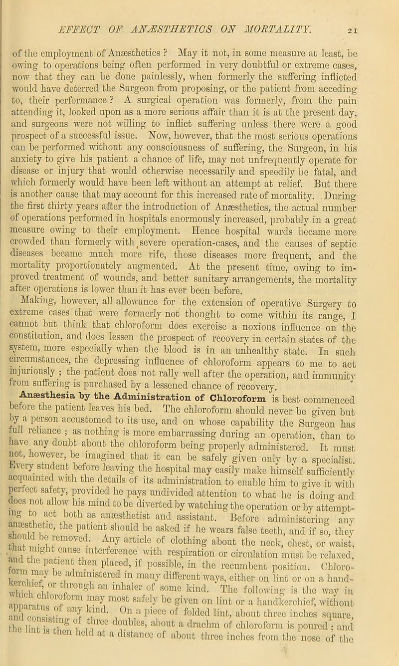 EFFECT OF ANAESTHETICS ON MORTALITY. of the employment of Anaesthetics ? May it not, in some measure at least, be owing to operations being often performed in very doubtful or extreme cases, now that they can be done painlessly, when formerly the suffering inflicted would have deterred the Surgeon from proposing, or the patient from acceding to, their performance ? A surgical operation was formerly, from the pain attending it, looked upon as a more serious affair than it is at the present day, and surgeons were not willing to inflict suffering unless there were a good prospect of a successful issue. Now, however, that the most serious operations can be performed without any consciousness of suffering, the Surgeon, in his anxiety to give his patient a chance of life, may not unfrequently operate for disease or injury that would otherwise necessarily and speedily be fatal, and which formerly would have been left without an attempt at relief. But there is another cause that may account for this increased rate of mortality. During the first thirty years after the introduction of Anaesthetics, the actual number of operations performed in hospitals enormously increased, probably in a great measure owing to their employment. Hence hospital wards became more crowded than formerly with f severe operation-cases, and the causes of septic diseases became much more rife, those diseases more frequent, and the mortality proportionately augmented. At the present time, owing to im- proved treatment of wounds, and better sanitary arrangements, the mortality after operations is lower than it has ever been before. Making, however, all allowance for the extension of operative Surgery to extieme cases that were formerly not thought to come within its range, I cannot but think that chloroform does exercise a noxious influence on the constitution, and does lessen the prospect of recovery in certain states of the sj stem, more especially when the blood is in an unhealthy state. In such circumstances, the depressing influence of chloroform appears to me to act injuiiously ; the patient does not rally well after the operation, and immunity from suffering is purchased by a lessened chance of recovery. Anaesthesia by the Administration of Chloroform is best commenced before the patient leaves his bed. The chloroform should never be given but oy a person accustomed to its use, and on whose capability the Surgeon has full reliance ; as nothing is more embarrassing during an operation, than to have any doubt about the chloroform being properly administered. ' It must not, however be imagined that it can be safely given only by a specialist. -Hvery student before leaving the hospital may easily make himself sufficiently acquainted with the details of its administration to enable him to give it with perfect safety, provided he pays undivided attention to what he is doing and does not allow Ins mind to be diverted by watching the operation or by attempt- to act both as anaesthetist and assistant. Before administering any anesthetic, the patient should be asked if he wears false teeth, and if so, they bn mio.n’em°VecL , artiGle °f Cl0fchin§- about tbe neck, chest, or waist, ■ ci ,, k cause interference with respiration or circulation must be relaxed, forin n Pa1tlenfc1 theU placed’ lf P°ssible> ^ the recumbent position. Chloro- I ] m‘p Hi a mmistered in many different ways, either on lint or on a hand- whb'rii ,OT !'r0UgU aU iubaler of somc ^nd. The following is the way in aniri Vi hi a01 r °!m .may mosfc be given on lint or a handkerchief, without and onimicf0 <Ulr \m< ‘ _()u a piece of folded lint, about three inches square, the lint is th* *1 n'lT d°ublcs’ about a drachm of chloroform is poured ; and en held at a distance of about three inches from the nose of the