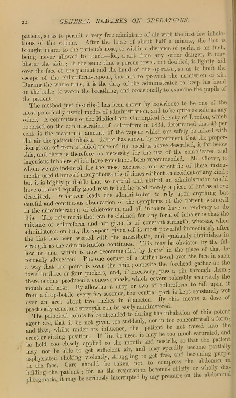 2 ° patient, so as to permit a very free admixture ot air with the first lew inhala- tions of the vapour. After the lapse of about hall a minute, the lint is brought nearer to the patient’s nose, to within a distance ol peihaps an inch, being never allowed to touch—for, apart from any other danger, it nu\ blister the skin ; at the same tune a porous towel, not doubled, is lightly laid over the lace of the patient and the hand of the operator, so as to limit the escape of the chloroform-vapour, but not to prevent the admission ol air. During the whole time, it is the duty of the administrator to keep his hand on the pulse, to watch the breathing, and occasionally to examine the pupils of the patient. . . The method just described has been shown by experience to be one ol tne most practically useful modes of administration, and to be quite as sale as an) other. A committee of the Medical and Chirurgical Society of London, which reported on the administration of chloroform in 18G4, determined that 4A per cent, is the maximum amount of the vapour which can safely be mixed with the air the patient inhales. Lister has shown by experiment that the propor- tion given off from a folded piece of lint, used as above described, is far below this, and there is therefore no necessity for the use of the complicated and ingenious inhalers which have sometimes been recommended. Mr. Clover, to whom we are indebted for the most accurate and scientific of these instru- ments, used it himself many thousands of times without an accident of any land; but it is highly probable that so careful and skilful an administrator would have obtained equally good results had he used merely a piece of lint as abo\e described Whatever leads the administrator to rely upon anything but careful and continuous observation of the symptoms of the patient is an evil in the administration of chloroform, and all inhalers have a tendency to co this. The only merit that can be claimed for any form of inhaler is that the mixture of chloroform and air given is of constant strength, whereas, when administered on lint, the vapour given off is most powerful immediately aftei the lint has been wetted with the anaesthetic, and gradually diminishes i in strength as the administration continues. This, may be obviated by the fo - lowing plan, which is now recommended by Lister in the place ot that formerly advocated. Put one corner of a stiffish towel over the face m such a way that the point is over the chin; opposite the forehead gather up the towel in three or four puckers, and, if necessary, pass a pm through them ; there is thus produced a concave mask, which covers tolerably acciuate 1) the mouth and nose. By allowing a drop or two of chloroform to M[ upon it from a drop-bottle every few seconds, the central pai is vcp cons . over an area about two inches in diameter.. By this means a dose of practically constant strength can be easily administered. The principal points to be attended to during the inhalation of this potent agent arc, that it be not given too suddenly, nor m too concentrated a fc , and that, whilst under its influence, the patient be not raised into the erect or sitting position. If lint be used, it may be too much saturated, and he held too closely applied to the mouth and nostrils, so that the patient mav not be able to get sufficient air, and may speedily become partially asphyxiated, choking violently, struggling to get free, in the face. Care should be taken not to compress the abdomen i m holding the patient; for, as the respiration becomes chiefly or whollyJaa- phragmatic, it may be seriously interrupted by any pressure on the abdomm.
