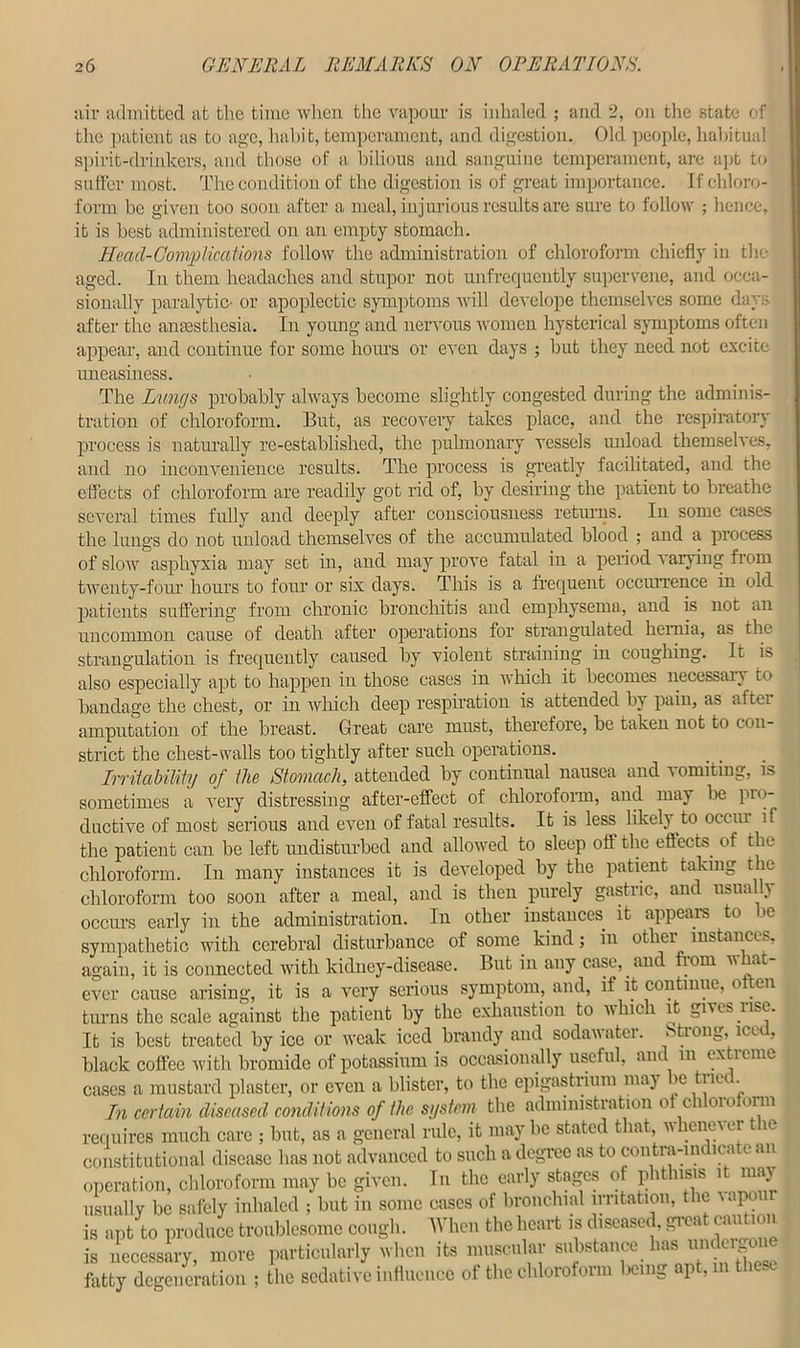 air admitted at the time when the vapour is inhaled ; and 2, on the state of the patient as to age, habit, temperament, and digestion. Old people, habitual spirit-drinkers, and those of a bilious and sanguine temperament, are apt to suffer most. The condition of the digestion is of great importance. If chloro- form be given too soon after a meal, injurious results arc sure to follow ; hence, it is best administered on an empty stomach. Head-Complications follow the administration of chloroform chiefly in the aged. In them headaches and stupor not unfrequently supervene, and occa- sionally paralytic- or apoplectic symptoms will develope themselves some days after the anaesthesia. In young and nervous women hysterical symptoms often appear, and continue for some hours or even days ; but they need not excite uneasiness. The Lwicjs probably always become slightly congested during the adminis- tration of chloroform. But, as recovery takes place, and the respiratory process is naturally re-established, the pulmonary vessels unload themselves, and no inconvenience results. The process is greatly facilitated, and the effects of chloroform are readily got rid of, by desiring the patient to breathe several times fully and deeply after consciousness returns. In some cases the lungs do not unload themselves of the accumulated blood ; and a process of slow asphyxia may set in, and may prove fatal in a period varying from twenty-four hours to four or six days. This is a frequent occurrence in old patients suffering from chronic bronchitis and emphysema, and is not an uncommon cause of death after operations for strangulated hernia, as the strangulation is frequently caused by violent straining in coughing. It is also especially apt to happen in those cases in which it becomes necessan to bandage the chest, or in which deep respiration is attended by pain, as after amputation of the breast. Great care must, therefore, be taken not to con- strict the chest-walls too tightly after such operations. Irritability of the Stomach, attended by continual nausea and vomiting, is sometimes a very distressing after-effect of chloroform, and may be pro- ductive of most serious and even of fatal results. It is less likely to occm if the patient can be left undisturbed and allowed to sleep off the effects of the chloroform. In many instances it is developed by the patient taking the chloroform too soon after a meal, and is then purely gastric, and usually occurs early in the administration. In other instances it appears to be sympathetic with cerebral disturbance of some kind; in other instances, again, it is connected with kidney-disease. But in any case, and from what- ever cause arising, it is a very serious symptom, and, if it continue, o ten turns the scale against the patient by the exhaustion to which it gives nse. It is best treated by ice or weak iced brandy and sodawatei. Stiong, ice , black coffee with bromide of potassium is occasionally useful, and m extreme cases a mustard plaster, or even a blister, to the epigastrium maj be ti let. In certain diseased conditions of the system the administration of chloroform requires much care ; but, as a general rule, it may be stated that, vhcne\er t le constitutional disease has not advanced to such a degree as to contra-indicate an operation, chloroform may be given. In the early stages of phthisis it ma} usually be safely inhaled ; but in some cases of bronchial irritation, the vapour is apt to produce troublesome cough. When the heart is diseased, great caution l necessary, move particularly when it., muscular antotance h» tmde^ne fatty degeneration ; the sedative influence of the chloroform being apt, t -