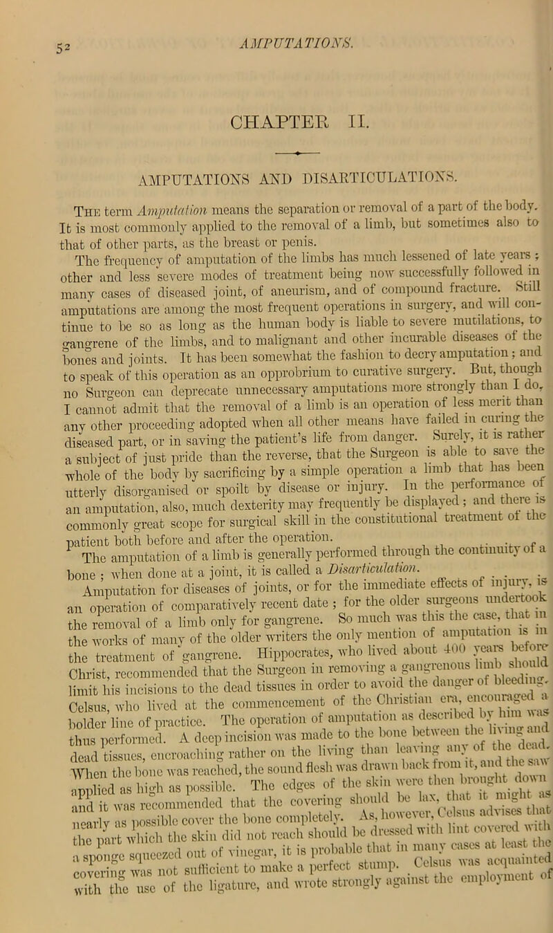 CHAPTER II. AMPUTATIONS AND DISARTICULATIONS. The term Ampul at ion means the separation or removal of a part of the body. It is most commonly applied to the removal ot a limb, but sometimes also to that of other parts, as the breast or penis. The frequency of amputation of the limbs has much lessened of late yeais „ other and less severe modes of treatment being now successfully followed in many cases of diseased joint, of aneurism, and of compound fracture. Still amputations are among the most frequent operations in surgery, and will con- tinue to he so as long as the human body is liable to severe mutilations, to o-ano-rene of the limbs, and to malignant and other incurable diseases of the hones and joints. It has been somewhat the fashion to decry amputation; and to speak of this operation as an opprobrium to curative surgery. But, though no Surgeon can deprecate unnecessary amputations more strongly than 1 do, I cannot admit that the removal of a limb is an operation of less merit than any other proceeding adopted when all other means have failed m curing the diseased part, or in saving the patient’s life from danger. Surely, it is rather a subject of just pride than the reverse, that the Surgeon is able to save the whole of the body by sacrificing by a simple operation a limb that has been utterly disorganised or spoilt by disease or injury. In the performance of an amputation, also, much dexterity may frequently be displayed ; and there is commonly great scope for surgical skill m the constitutional treatment ot tic patient both before and after the operation. . - The amputation of a limb is generally performed through the continuity of a bone ; when done at a joint, it is called a Disarticulation. . . . Amputation for diseases of joints, or for the immediate effects of injury, is an operation of comparatively recent date ; for the older surgeons undertook the removal of a limb only for gangrene. So much was this the awe, that the works of many of the older writers the only mention of the treatment of gangrene. Hippocrates, who lived about • Christ, recommended that the Surgeon in removing a gangrenous limb slioulc limit his incisions to the dead tissues in order to avoid the danger of bleedun . Celsus, who lived at the commencement of the Christian era, encourage « holder line of practice. The operation of amputation as described by him a thraperformed. A deep incision was made to the bone between the living and dead tissues encroaching rather on the living than leaving am of the dead. When the bone was reached, the sound flesh was drawn hack from it, andthesaw Mpphed as high as possible. The edges of the skin were then brought down and it was recommended that the covering should be lax, that it migi nearly as possible cover the bone completely. As, however Celsus advises that the par^wlitoh the skin did not reach should be dressed with hut cc^e^m^