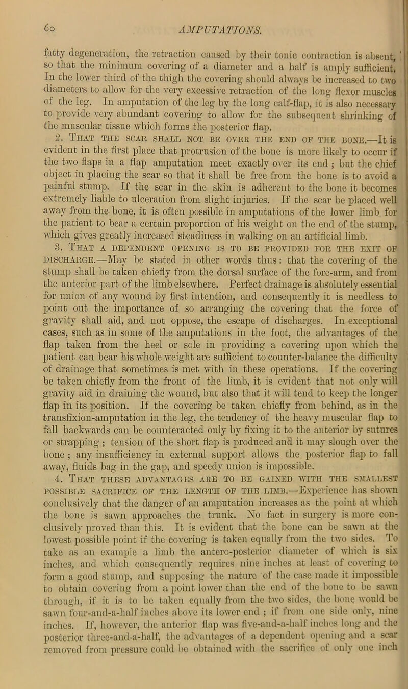 fatty degeneration, the retraction caused hy their tonic contraction is absent, j so that the minimum covering of a diameter and a half is amply sufficient. : In the lower third of the thigh the covering should always he increased to two | diameters to allow for the very excessive retraction of the long flexor muscles of the leg. In amputation of the leg by the long calf-flap, it is also necessary to provide very abundant covering to allow for the subsequent shrinking of the muscular tissue which forms the posterior flap. 2. That the scar shall not bn over the end op the bone.—It is evident in the first place that protrusion of the bone is more likely to occur if the two flaps in a flap amputation meet exactly over its end ; but the chief object in placing the scar so that it shall be free from the bone is to avoid a painful stump. If the scar in the skin is adherent to the bone it becomes extremely liable to ulceration from slight injuries. If the scar be placed well away from the bone, it is often possible in amputations of the lower limb for the patient to bear a certain proportion of his weight on the end of the stump, which gives greatly increased steadiness in walking on an artificial limb. 3. That a dependent opening- is to be provided for the exit of discharge.—May be stated in other words thus: that the covering of the stump shall be taken chiefly from the dorsal surface of the fore-arm, and from the anterior part of the limb elsewhere. Perfect drainage is absolutely essential for union of any wound by first intention, and consequently it is needless to point out the importance of so arranging the covering that the force of gravity shah aid, and not oppose, the escape of discharges. In exceptional cases, such as in some of the amputations in the foot, the advantages of the flap taken from the heel or sole in providing a covering upon which the patient can bear his whole weight are sufficient to counter-balance the difficulty of drainage that sometimes is met with in these operations. If the covering be taken chiefly from the front of the limb, it is evident that not only will gravity aid in draining the wound, but also that it will tend to keep the longer flap in its position. If the covering be taken chiefly from behind, as in the transfixion-amputation in the leg, the tendency of the heavy muscular flap to fall backwards can be counteracted only by fixing it to the anterior by sutures or strapping ; tension of the short flap is produced and it may slough over the hone ; any insufficiency in external support allows the posterior flap to fall away, fluids bag in the gap, and speedy union is impossible. 4. That these advantages are to be gained with the smallest possible SACRIFICE OF the length of the limb.—Experience has shown conclusively that the danger of an amputation increases as the point at which the bone is sawn approaches the trunk. ISTo fact in surgery is more con- clusively proved than this. It is evident that the bone can be sawn at the lowest possible point if the covering is taken equally from the two sides. To take as an example a limb the antero-posterior diameter of which is six inches, and which consequently requires nine inches at least of covering to form a good stump, and supposing the nature of the case made it impossible to obtain covering from a point lower than the end of the bone to be sawn through, if it is to be taken equally from the two sides, the bone would be sawn four-and-a-half inches above its lower end ; if from one side only, nine inches. If, however, the anterior flap was five-and-a-half inches long and the posterior three-and-a-half, the advantages of a dependent opening and a scar removed from pressure could l>c obtained with the sacrifice of only one inch