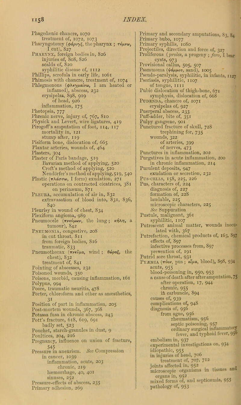 Pliagcdamic chancre, 1070 treatment of, 1072, 1073 Pliaryngotomy ((pdpvthe pharynx ; rlp-vu, I cut), 827 Pharynx, foreign bodies in, 826 injuries of, 808, 826 scalds of, 820 syphilitic disease of, 1112 Phillips, scrofula in early life, 1061 Phimosis with chancre, treatment of, 1074 Phlegmonous (<p\eypalvco, I am heated or inflamed), abscess, 232 erysipelas, 898, 919 of head, 926 inflammation, 175 Pliotopsia, 777 Phrenic nerve, injury of, 767, 810 Physick and Levert, wire ligatures, 419 PirogofFs amputation of foot, 114, 117 mortality in, 121 stump after, 119 Pisiform bone, dislocation of, 665 Plantar arteries, wounds of, 464 Plasters, 304 Plaster of Paris bandage, 519 Bavarian method of applying, 520 Croft’s method of applying, 520 Neudorfer’s method of applying, 519, 540 Plastic (irAdo-ffo), I form) exudation, 271 operations on contracted cicatrices, 381 on perinseum, 871 Pleura, accumulation of air in, 832 extravasation of blood into, 831, 836, 840 Pleurisy in wound of chest, 834 Plexiform angioma, 9S9 Pneumocele (irvev/xa>v, the lung; /ctjAtj, a tumour), 842 Pneumonia, congestive, 20S in cut throat, Si 1 from foreign bodies, 816 traumatic, 833 Pneumothorax (irvedpa, wind ; 6wpa^, the chest), 832 treatment of, 841 Pointing of abscesses, 232 Poisoned wounds, 350 Poisons, morbid, causing inflammation, 161 Polypus, 994 Poore, traumatic neuritis, 478 Porter, chloroform and other as amestlietics, 31 Position of part in inflammation, 205 Post-mortem wounds, 367, 368 Potassa fusa in chronic abscess, 243 Pott’s fracture, 618, 619, 691 badly set, 523 Pouchet, starch-granules in dust, 9 Poultices, 204, 216 Pregnancy, influence on union of fracture, 545 „ n Pressure in aneurism. See Compression in cancer, 1039 inflammation, acute, 203 chronic, 219 haemorrhage, 40, 401 sinuses, 252 Pressure-effects of abscess, 235 Primary adhesion, 269 Primary and secondary amputations, 83, 84 Primary bubo, 1077 Primary syphilis, 1080 Projectiles, direction and force of, 327 Proliferous (proles, a progeny ; fero, 1 bear cysts, 973 Provisional callus, 505, 507 Psammoma {\pdppios, sand), 1005 Pseudo-paralysis, syphilitic, in infants, 1127 Psoriasis, syphilitic, 1107 of tongue, iiii Pubic dislocation of thigh-bone, 671 symphysis, dislocation of, 668 Pudenda, chancre of, 1071 erysipelas of, 927 Puerperal abscess, 233 Puff-adder, bite of, 351 Pulpy gangrene, 901 Punctured fracture of skull, 72S trephining for, 735 wounds, 322 of arteries, 399 of nerves, 473 Punctures in inflammation, 202 Purgatives in acute inflammation, 200 in chronic inflammation, 214 Purulent deposits, 947 exudation or secretion, 232 Pus-cells, 158, 225, 226 Pus, characters of, 224 diagnosis of, 227 formation of, 22S laudable, 225 microscopic characters, 225 Sec Suppuration Pustule, malignant, 361 syphilitic, 1107 Putrescent animal matter, wounds inocu- lated with, 367 Putrefaction, chemical products of, 163, 897 effects of, 897 infective processes from, S97 prevention of, 191 Putrid sore throat, 931 Pyiemia (ttvov, pus ; afjtia, blood), 89S, 934 acute, 955 blood-poisoning in, 950, 953 a cause of death after after amputation, 75 after operation, 17, 944 chronic, 955 iff carbuncle, S94 causes of, 939 complications of, 94S diagnosis of, 956 from ague, 956 rheumatism, 956 septic poisoning, 957 ordinary surgical inflammatory fever, and typhoid fever, 950 embolism in, 937 experimental investigations on, 934 idiopathic, 955 in injuries of head, 706 treatment of, 707, 712 joints affected in, 952 . . , microscopic organisms in tissues an organs in, 952 mixed forms of, and septicaemia, 955 pathology of, 953