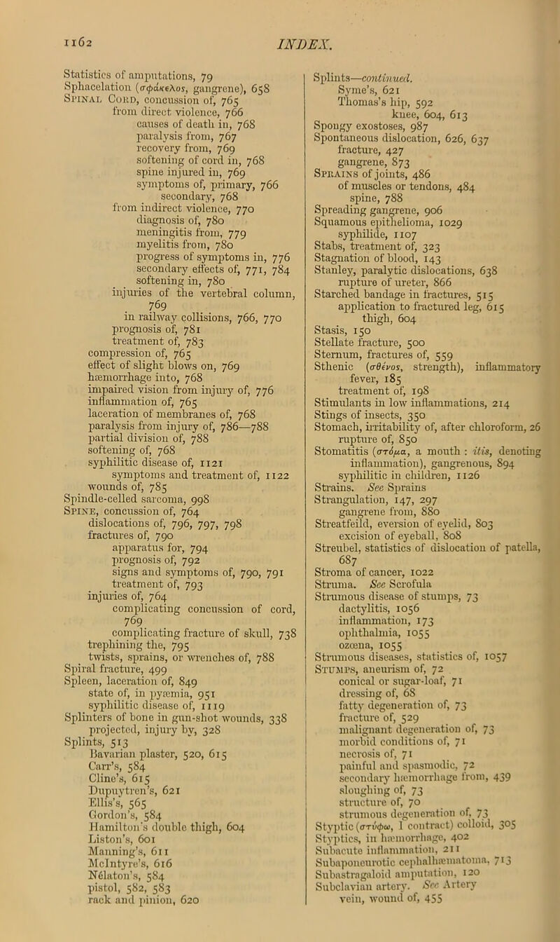 1X62 Statistics of amputations, 79 Sphacelation (atpditeAos, gangrene), 658 Si'iNAL Cord, concussion of, 765 from direct violence, 766 causes of death in, 768 paralysis from, 767 recovery from, 769 softening of cord in, 768 spine injured in, 769 symptoms of, primary, 766 secondary, 768 from indirect violence, 770 diagnosis of, 780 meningitis from, 779 myelitis from, 780 progress of symptoms in, 776 secondary effects of, 771, 784 softening in, 780 injuries of the vertebral column, 769 in railway collisions, 766, 770 prognosis of, 781 treatment of, 783 compression of, 765 effect of slight blows on, 769 hamiori'hage into, 768 impaired vision from injury of, 776 inflammation of, 765 laceration of membranes of, 768 paralysis from injury of, 786—788 partial division of, 788 softening of, 768 syphilitic disease of, 1121 symptoms and treatment of, 1122 wounds of, 785 Spindle-celled sarcoma, 998 Spine, concussion of, 764 dislocations of, 796, 797, 798 fractures of, 790 apparatus for, 794 prognosis of, 792 signs and symptoms of, 790, 791 treatment of, 793 injuries of, 764 complicating concussion of cord, 769 complicating fracture of skull, 738 trephining the, 795 twists, sprains, or wrenches of, 78S Spiral fracture, 499 Spleen, laceration of, 849 state of, in pycemia, 951 syphilitic disease of, 1119 Splinters of bone in gun-shot wounds, 33S projected, injury by, 328 Splints, 513 Havarian plaster, 520, 61? Carr’s, 584 Cline’s, 615 Dupuytren’s, 621 Elhs’s, 565 Gordon’s, 584 Hamilton’s double thigh, 604 Liston’s, 601 Manning’s, 611 McIntyre’s, 616 Nelaton’s, 584 pistol, 582, 5S3 rack and pinion, 620 Splints—continued. Syme’s, 621 Thomas’s hip, 592 knee, 604, 613 Spongy exostoses, 987 Spontaneous dislocation, 626, 637 fracture, 427 gangrene, 873 Sprains of joints, 486 of muscles or tendons, 484 spine, 788 Spreading gangrene, 906 Squamous epithelioma, 1029 syphilide, 1107 Stabs, treatment of, 323 Stagnation of blood, 143 Stanley, paralytic dislocations, 638 rupture of ureter, 866 Starched bandage in fractures, 515 application to fractured leg, 615 thigh, 604 Stasis, 150 Stellate fracture, 500 Sternum, fractures of, 559 Sthenic (<x0eVos, strength), inflammatory fever, 185 treatment of, 198 Stimidants in low inflammations, 214 Stings of insects, 350 Stomach, irritability of, after chloroform, 26 rupture of, S50 Stomatitis {<jt6 pa, a mouth : it is, denoting inflammation), gangrenous, S94 syphilitic in children, 1126 Strains. Sec Sprains Strangulation, 147, 297 gangrene from, 8S0 Streatfeild, eversion of eyelid, 803 excision of eyeball, 80S Streubel, statistics of dislocation of patella, 6S7 Stroma of cancer, 1022 Struma. See Scrofula Strumous disease of stumps, 73 dactylitis, 1056 inflammation, 173 ophthalmia, 1055 ozeena, 1055 Strumous diseases, statistics of, 1057 Stumps, aneurism of, 72 conical or sugar-loaf, 71 dressing of, 68 fatty degeneration of, 73 fracture of, 529 malignant degeneration of, 73 morbid conditions of, 71 necrosis of, 71 painful and spasmodic, 72 secondary luemorrhage from, 439 sloughing of, 73 structure of, 70 strumous degeneration of, 73 Styptic (oTvcpu), 1 contract) colloid, 3°S Styptics, in haunorrhnge, 402 Subacute inflammation, 211 Subaponeurotic cephalhsematoma, 713 Subastragaloid amputation, 120 Subclavian artery. See Artery vein, wound of, 455