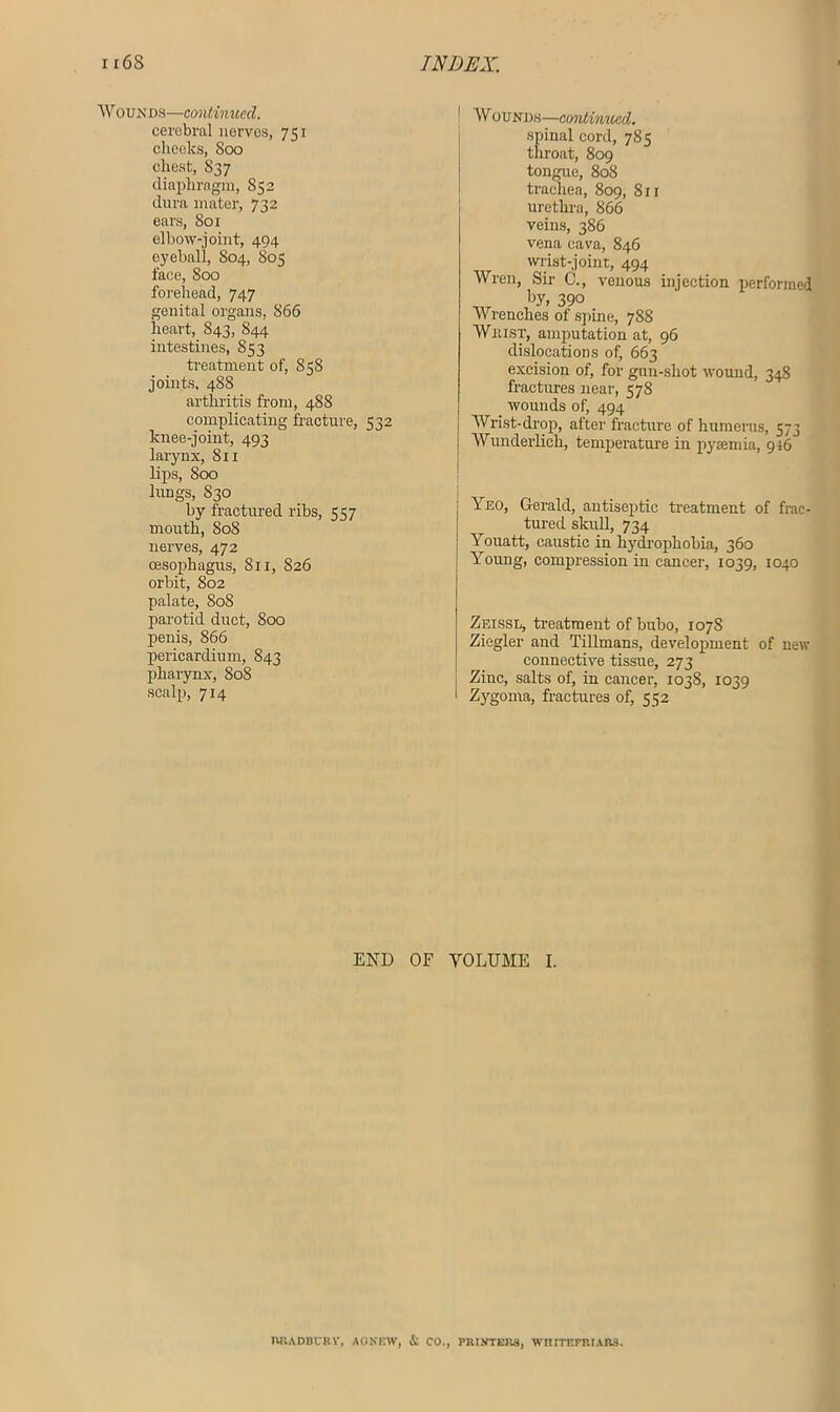 Wounds—continued. cerebral nerves, 751 cheeks, 800 chest, S37 diaphragm, S52 dura mater, 732 ears, 801 elbow-joint, 494 eyeball, S04-) face, 800 forehead, 747 genital organs, 866 heart, 843, 844 intestines, 853 treatment of, 858 joints, 4S8 arthritis from, 488 complicating fracture, 532 knee-joint, 493 larynx, 811 lips, 800 lungs, 830 by fractured ribs, 557 mouth, 808 nerves, 472 oesophagus, 811, 826 orbit, S02 palate, 808 parotid duct, 800 penis, 866 pericardium, 843 pharynx, 808 scalp, 714 Wounds—continued. spinal cord, 785 throat, 809 tongue, 808 trachea, 809, 811 urethra, 866 veins, 386 vena cava, 846 wrist-joint, 494 Wren, Sir C., venous injection performed _r 'w, 390 Wrenches of spine, 788 Whist, amputation at, 96 dislocations of, 663 excision of, for gun-shot wound, 348 fractures near, 578 wounds of, 494 Wrist-drop, after fracture of humerus, 573 Wunderlich, temperature in pyaemia, 946 Yeo, Gerald, antiseptic treatment of frac- tured skull, 734 Youatt, caustic in hydrophobia, 360 Young, compression in cancer, 1039, 1040 Zeissu, treatment of bubo, 1078 Ziegler and Tillmans, development of new connective tissue, 273 Zinc, salts of, in cancer, 1038, 1039 Zygoma, fractures of, 552 END OF VOLUME I. RRADBIRV, AONEW, & CO., PRINTERS, WIUTEFRIARS.