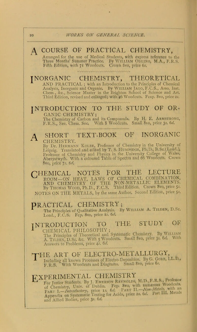 A COURSE OF PRACTICAL CHEMISTRY, Arranged for the use of Medical Students, with express reference to the Three Months’ Summer Practice. By William Odunr, M.A., F.R.S. Fifth Edition, with 71 Woodcuts. Crowh 8vo, price 6s. VVVWV WWV'/VAAAAAAAA/X/XiA# INORGANIC CHEMISTRY, THEORETICAL AND PRACTICAL ; with an Introduction to the Principles of Chemical Analysis, Inorganic and Organic. By William Jago, F.C.S., Asso. Inst. Chem., &c., Science Master in the Brighton School of Science and Art. Third Edition, revised and enlarged; with 46 Woodcuts. Fcap. 8vo, price 2s. INTRODUCTION TO THE STUDY OF OR- 1 GANIC CHEMISTRY; The Chemistry of Carbon and its Compounds. By H. E. Armstrong, F.R.S., Sec. Chem. Soc; With 8 Woodcuts. Small 8vo, price 3 a 6d. A SHORT TEXT-BOOK OF INORGANIC ^ CHEMISTRY. By Dr. Hermann Kolbe, Professor of Chemistry in the University of Leipzig. Translated and edited by T. S. PIumpidge, Ph.D., B.Sc.(Lond.), Professor of Chemistry and Physics in the University College of Wales, Aberystwyth. With a coloured Table of Spectra and 66 Woodcuts. Crown 8vo, price Js. 6d. pHEMICAL NOTES FOR THE LECTURE ^ ROOM—ON HEAT, LAWS OF CHEMICAL COMBINATION, And CHEMISTRY OF THE NON-METALLIC ELEMENTS. By Thomas Wood, Ph.D., F.C.S. Third Edition. Crown Svo, price 5a NOTES ON THE METALS, by the same Author, Second Edition, price 5a PRACTICAL CHEMISTRY; 1 The Principles of Qualitative Analysis. By William A. Tilden, D.Sc. Lond., F.C.S. Fcp. 8vo, price is. 61L INTRODUCTION TO THE STUDY OF A CHEMICAL PHILOSOPHY ; _ ... The Principles of Theoretical and Systematic Chemistry. By \\ ILI.IAM A. Tilden, D.Sc. &c. With 5 Woodcuts. Small Svo, price 3s. 6d-. \\ itu Answers to Problems, price 4.1. 6d. npHE ART OF ELECTRO-METALLURGY, ^ Including all known Processes of Electro-Deposition. By G. Gore, LL.D., F.R.S. With WOodcltts and Diagrams. Small Svo, price 6a experimental chemistry For Tuitior Students. By J. Emerson Reynolds, c Lt.— TT«Fr Tin 1-^15n Fnv 8vri: IVlt M.D..F.R.S., Professor of Chemistry, Univ. of'Dublin. Fcp. 8vo; with numerous Woodcuts. Part I-Mroductory, price ia b/ Part Appendix on Systematic Testing for Acids, price 2«. 6d. 1 art III. Met and Allied Bodies, price 3j. 6d.