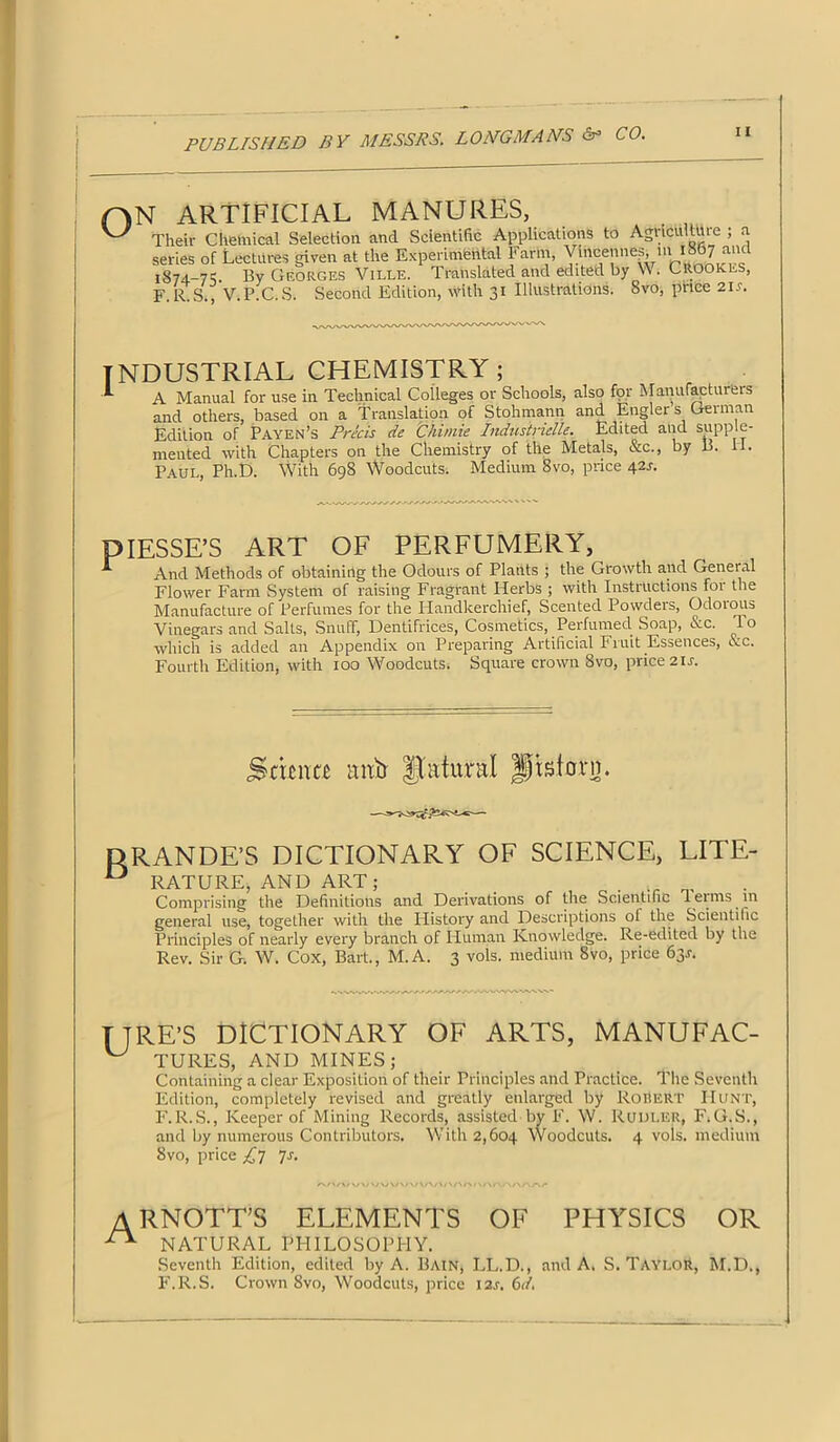 ON ARTIFICIAL MANURES, ^ Their Chemical Selection and Scientific Applications to Agriculture ; a series of Lectures given at the Experimental Farm, yin|fennesi ni I 7 anc 1874-71: By Georges Ville. Translated and edited by W. Crookes, F R S V P C S. Second Edition, with 31 Illustrations. Svo, price 21s. INDUSTRIAL CHEMISTRY; ^ A Manual for use in Technical Colleges or Schools, also for Manufactuieis and others, based on a translation of Stohmann and. Engler s German Edition of Payen’s Precis de Chimie Industridle. Edited and supple- mented with Chapters on the Chemistry of the Metals, &c., by B. PI. Paul, Ph.D. With 698 Woodcuts. Medium 8vo, price 42r. DIESSE’S ART OF PERFUMERY, ^ And Methods of obtaining the Odours of Plants ; the Growth and General Flower Farm System of raising Fragrant Herbs ; with Instructions for the Manufacture of Perfumes for the Plandkercliief, Scented Powders, Odorous Vinegars and Salts, Snuff, Dentifrices, Cosmetics, Perfumed. Soap, &c. T o which is added an Appendix on Preparing Artificial Fruit Essences, &c. Fourth Edition, with 100 Woodcuts. Square crown Svo, price 21s. Semite lint) fl'atunil |) is torn. DRANDE’S DICTIONARY OF SCIENCE, LITE- D RATURE, AND ART; Comprising the Definitions and Derivations of the Scientific Terms in general use, together with the History and Descriptions ol the Scientific Principles of nearly every branch of Human Knowledge. Re-edited by the Rev. Sir G. W. Cox, Bart., M. A. 3 vols. medium 8vo, price 63^. TTRE’S DICTIONARY OF ARTS, MANUFAC- TURKS, AND MINES; Containing a clear Exposition of their Principles and Practice. The Seventh Edition, completely revised and greatly enlarged by Robert Hunt, F.R.S., Keeper of Mining Records, assisted by F. W. Rudler, F. G.S., and by numerous Contributors. With 2,604 Woodcuts. 4 vols. medium Svo, price £7 7r. ARNOTT’S elements of physics or NATURAL PHILOSOPHY. Seventh Edition, edited by A. Bain, LL.D., and A. S. TAYLOR, M.D., F.R.S. Crown Svo, Woodcuts, price I2.r. 6</.