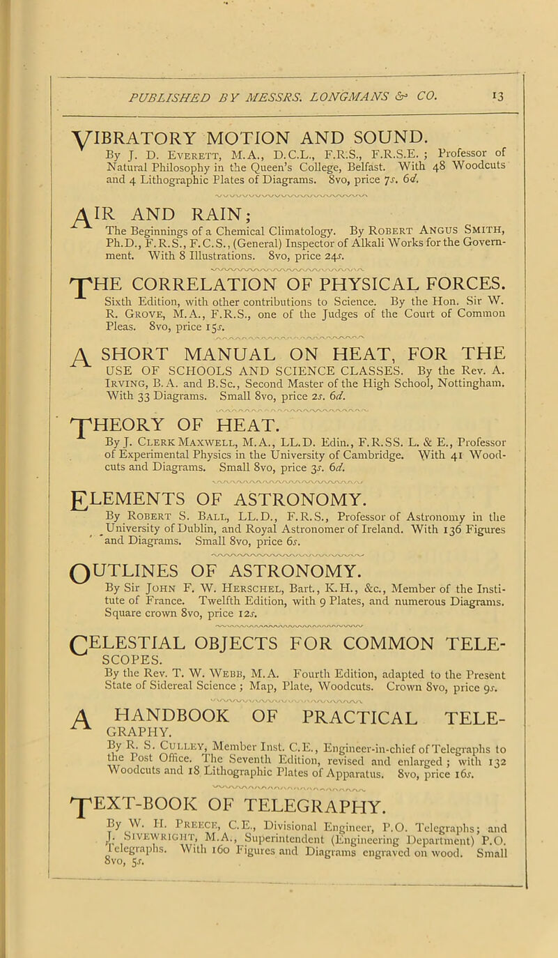VIBRATORY MOTION AND SOUND. By J. D. Everett, M.A., D.C.L., F.R.S., F.R.S.E. ; Professor of Natural Philosophy in the Queen’s College, Belfast. With 48 Woodcuts and 4 Lithographic Plates of Diagrams. Svo, price 7r. 6d. AIR AND RAIN; The Beginnings of a Chemical Climatology. By Robert Angus Smith, Ph.D., F.R.S., F. C.S., (General) Inspector of Alkali Works for the Govern- ment. With 8 Illustrations. 8vo, price 24r. rpHE CORRELATION OF PHYSICAL FORCES. Sixth Edition, with other contributions to Science. By the Hon. Sir W. R. Grove, M.A., F.R.S., one of the Judges of the Court of Common Pleas. 8vo, price 15J. A SHORT MANUAL ON HEAT, FOR THE USE OF SCHOOLS AND SCIENCE CLASSES. By the Rev. A. Irving, B. A. and B.Sc., Second Master of the High School, Nottingham. With 33 Diagrams. Small Svo, price 2s. 6d. 'THEORY OF HEAT. By J. Clerk Maxwell, M.A., LL.D. Edin., F.R.SS. L. & E., Professor of Experimental Physics in the University of Cambridge. With 41 Wood- cuts and Diagrams. Small Svo, price 3r. 6d. ELEMENTS OF ASTRONOMY. By Robert S. Ball, LL.D., F.R.S., Professor of Astronomy in the _ University of Dublin, and Royal Astronomer of Ireland. With 136 Figures and Diagrams. Small Svo, price 6s. OUTLINES OF ASTRONOMY. By Sir John F. W. Herschel, Bart., K.H., See., Member of the Insti- tute of France. Twelfth Edition, with 9 Plates, and numerous Diagrams. Square crown 8vo, price 12s. CELESTIAL OBJECTS FOR COMMON tele- scopes. By the Rev. T. W. Webb, M.A. Fourth Edition, adapted to the Present State of Sidereal Science ; Map, Plate, Woodcuts. Crown Svo, price 91-. y/ MVVW\/\AAA/\y OVV ' /VVWVAAA A HANDBOOK of practical tele- x x GRAPHY. By R. S. Culley, Member Inst. C.E., Engineer-in-chief of Telegraphs to the Post Office. 1 he Seventh Edition, revised and enlarged; with 132 Woodcuts and iS Lithographic Plates of Apparatus. 8vo, price i6r. 'JpEXT-BOOK OF TELEGRAPHY. By W. H. Preece, C.E., Divisional Engineer, P.O. Telegraphs; and J. Sivewright, M.A., Superintendent (Engineering Department) P.O. telegraphs. With 160 Figures and Diagrams engraved on wood. Small Svo, 5J.