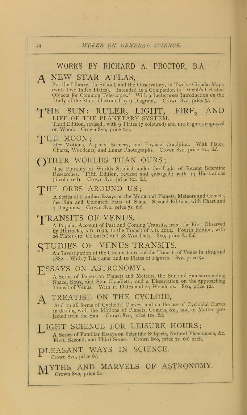 WORKS BY RICHARD A. PROCTOR, B.A. NEW STAR ATLAS, For the Library, the School, and the Observatory, in Twelve Circular Maps (with Two Index Plates). Intended as a Companion to ‘ Webb’s Celestial Objects for Common Telescopes.’ With a Letterpress Introduction on the Study of the Stars, illustrated by 9 Diagrams. Crown 8vo, price 5-n npHE SUN: RULER, LIGHT, FIRE, AND A LIFE OF THE PLANETARY SYSTEM. Third Edition, revised; with 9 Plates (7 coloured) and no Figures engraved on Wood. Crown 8vo, price I4r. THE MOON ; Her Motions, Aspects, Scenery, and Physical Condition. With Plates, Charts, Woodcuts, and Lunar Photographs. Crown 8vo, price ior. 6d. QTHER WORLDS THAN OURS; The Plurality of Worlds Studied under the Light of Recent Scientific Researches. Fifth Edition, revised and enlarged; with 14 Illustrations (6 coloured). Crown 8vo, price 10s. 6d. 'J'HE ORBS AROUND US; A Series of Familiar Essays on the Moon and Planets, Meteors and Comets, the Sun and Coloured Pairs of Suns. Second Edition, with Chart and 4 Diagrams. Crown 8vo, price 7s. 6d. '“TRANSITS OF VENUS. A A Popular Account of Past and Coming Transits, from the First Observed by Horrocks, a.d. 1639, to the Transit of a.d. 2012. Fourth Edition, with 20 Plates (12 Coloured) and 38 Woodcuts. Svo, price Sr. 6d, CTUDIES OF VENUS-TRANSITS. ^ An Investigation of the Circumstances of the Transits of Venus in 1874 and 1882. With 7 Diagrams and 10 Plates of Figures. Svo, price 5-f. J7SSAYS ON ASTRONOMY; A Series of Papers on Planets and Meteors, the Sun and Sun-surrounding Space, Stars, and Star Cloudlets; and a Dissertation on the approaching Transit of Venus. With 10 Plates and 24 Woodcuts. Svo, price 12s. A TREATISE ON THE CYCLOID, And on all forms of Cycloidal Curves, and on the use of Cycloidal Curves in dealing with the Motions of Planets, Comets, &c., and of Matter pro- jected from the Sun. Crown Svo, price ior. 6</. TIGHT SCIENCE FOR LEISURE HOURS; A Series of Familiar Essays on Scientific Subjects, Natural Phenomena, &c. First, Second, and Third Series. Crown Svo, price 7-f. 6d. each. PLEASANT WAYS IN SCIENCE. A Crown Svo, price 6.r. ]\/TYTHS AND MARVELS OF ASTRONOMY. IV-V Crown Svo, price 6s.