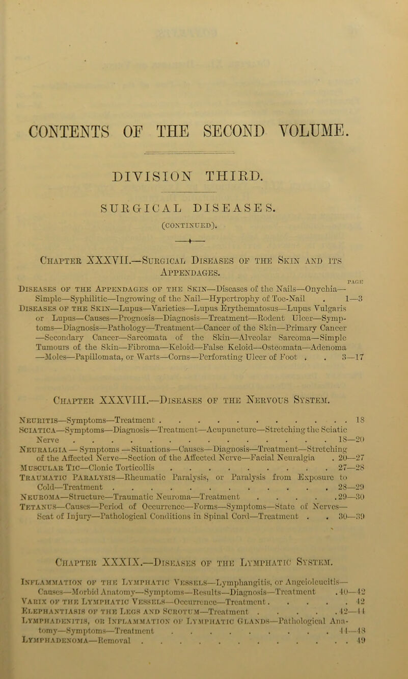 CONTENTS OF THE SECOND VOLUME. DIVISION THIED. SUKGICAL DISEASES. (CONTINUED). * Chapter JXXYIL—Surgical Diseases of the Skin and its Appendages. PAGE Diseases of the Appendages of the Skin—Diseases of the Nails—Onychia— Simple—Syphilitic—Ingrowing of the Nail—Hypertrophy of Toe-Nail . 1—3 Diseases of the Skin—Lupus—Varieties—Lupus Erythematosus—Lupus Vulgaris or Lupus—Causes—Prognosis—Diagnosis—Treatment.—Rodent Ulcer—Symp- toms—Diagnosis—Pathology—Treatment—Cancer of the Skin—Primaiy Cancer —Secondary Cancer—Sarcomata of the Skin—Alveolar Sarcoma—Simple Tumoui'S of the Skin—Fibroma—Keloid—False Keloid—Osteomata—Adenoma —31oles—PapiUomata, or Warts—Corns—Perforating Ulcer of Foot . . 3—17 Chapter XXXYIII.—Diseases of the Xervous System. Neuritis—Symptoms—Treatment 18 Sciatica—Symptoms—Diagnosis—Treatment—Acupuncture—Stretching the Sciatic Nerve 18—20 Neuralgia — Symptoms — Situations—Causes—Diagnosis—Treatment—Stretching of the Affected Nerve—Section of the Affected Nerve—Facial Neuralgia , 20—27 Muscular Tic—Clonic Torticollis 27—28 Trau^iatic Paralysis—Rheumatic Paralysis, or Paralysis from Exposure to Cold—Treatment 28—20 Neurom.\—Structure—Traumatic Neuroma—Treatment 20—30 Tetanus—Causes—Period of Occurrence—Forms—Symptoms—State of Nerves— Seat of Injury—Pathological Conditions in Spinal Cord—Treatment . . 30—30 Chapter XXXTX.—Diseases of the Lymphatic System. Inflammation of the Ly.mpiiatic Vessels—Lymphangitis, or Angciolcucitis— Caascs—.Morbid Anatomy—Syin[)toms—Results—Diagno.sis—Treatment . l(i—12 Vari.x of the Ly.mphatic Vessels—Occurrence—Treatment 12 Elephantiasis of the liEOS and Scuotum—Treatment 12—11 LYMPifADENiTlS, OR Infla.m.mation OF Lv.mphatic (iLANDS—Pathological Ana- tomy—Symptoms—Trcntmcnt 1 1—18 LYMPifADENO.MA—Removal 10