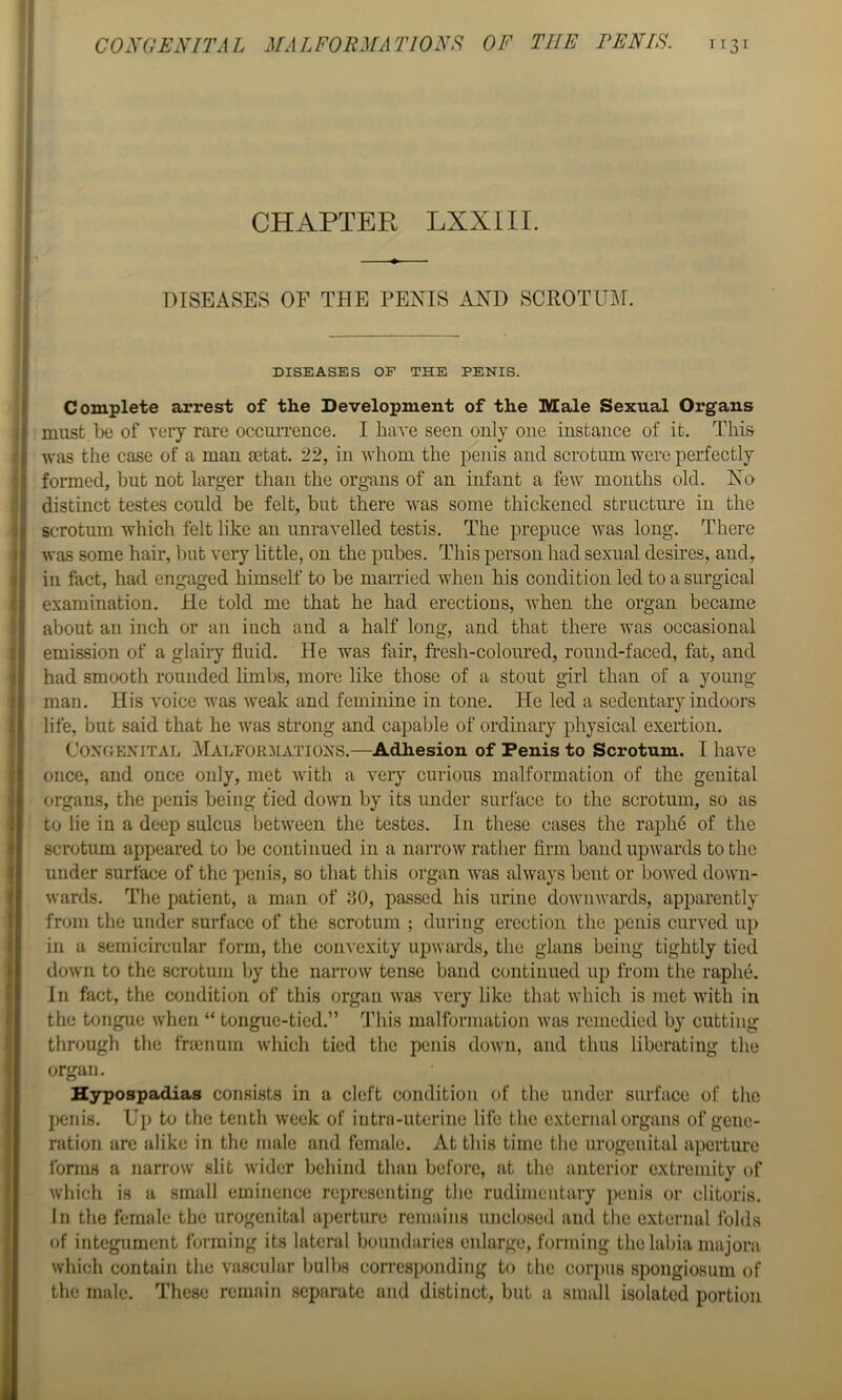 CHAPTER LXXIII. DISEASES OF THE PENIS AND SCROTUM. DISEASES OF THE PENIS. Complete arrest of the Development of the Male Sexual Organs must.be of very rare occuiTence. I haA'e seen only one instance of it. This was the case of a man setat. 22, in whom the penis and scrotum were perfectly formed, but not larger than the organs of an infant a few months old. No distinct testes could be felt, but there was some thickened structure in the scrotum which felt like an unravelled testis. The prepuce was long. There was some hair, but very little, on the pubes. This person had sexual desires, and, in fact, had engaged himself to be married when his condition led to a surgical examination. He told me that he had erections, when the organ became about an inch or an inch and a half long, and that there was occasional emission of a glairy fluid. He was fair, fresh-colom*ed, round-faced, fat, and had smooth rounded limbs, more like those of a stout girl than of a yomig' man. His voice was weak and feminine in tone. He led a sedentary indoors life, but said that he was strong and capable of ordinary j)hysical exertion. Congenital Malfor^iations.—Adhesion of Penis to Scrotum. I have once, and once only, met with a very curious malformation of the genital organs, the penis being tied down by its under surface to the scrotum, so as to lie in a deep sulcus between the testes. In these cases the raphe of the scrotum appeared to be continued in a narrow rather firm band upwards to the under surface of the penis, so that this organ Avas always bent or boAved doAvn- Avards. The patient, a man of 80, passed his urine doAviiAvards, apparently from the under surface of the scrotum ; during erection the penis curved up in a semicircular form, the convexity upAvards, the gians being tightly tied doAvn to the scrotum by the narroAV tense band continued up from the raph^. In fact, the condition of this organ Avas very like that Avhich is met with in the tongue when “ tongue-tied.” This malformation Avas remedied by cutting- through the fnenum Avhich tied the penis doAvn, and thus liberating the organ. Hypospadias consists in a cleft condition of the under surface of the penis. Up to the tenth Aveek of iutrn-uterine litc the external organs of gene- ration are alike in the male and female. At this time the urogenital aperture forms a narrow slit Avider behind than before, at the anterior extremity of Avhich is a small eminence representing the rudimentary penis or clitoris. In the female the urogenital aperture remains unclosed and the external folds of integument forming its lateral boundaries enlarge, forming the labia majora Avhich contain the vascular bulbs corresponding to the corpus spongiosum of the male. These remain separate and distinct, but a small isolated portion