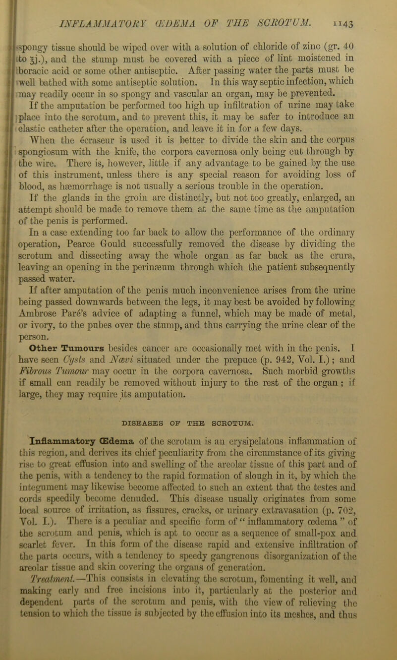 'Spongy tissue should be wiped over with a solution of chloride of zinc (gr. 40 do 3j’.)j and the stump must be covered with a piece of lint moistened in iboracic acid or some other antiseptic. After passing water the parts must be -well bathed with some antiseptic solution. In this way septic infection, which may readily occim in so spongy and vascular an organ, may be prevented. If the amputation be performed too high up infiltration of urine may take : place into the scrotum, and to prevent this, it may be safer to introduce an elastic catheter after the operation, and leave it in for a few days. When the ecraseur is used it is better to divide the skin and the coi*pus • spongiosum with the knife, the corpora cavernosa only being cut through by the wire. There is, however, little if any advantage to be gained by the use of this instrument, unless there is any special reason for avoiding loss of blood, as haemorrhage is not usually a serious trouble in the operation. If the glands in the groin are distinctly, but not too greatly, enlarged, an attempt should be made to remove them at the same time as the amputation of the penis is performed. In a case extending too far back to allow the performance of the ordinary operation, Pearce Gould successfully removed the disease by dividing the scrotum and dissecting away the whole organ as far back as the crura, leaving an opening in the perineeum through which the patient subsequently passed water. If after amputation of the penis much inconvenience arises from the mine being passed downwards between the legs, it may best be avoided by following Ambrose Park’s advice of adapting a funnel, which may be made of metal, or ivory, to the pubes over the stump, and thus carrying the urine clear of the person. Other Tumours besides cancer are occasionally met with in the penis. I have seen Cysts and Nce^vi situated under the prepuce (p. 942, Vol. I.); and Fibrous Tumour may occm' in the corpora cavernosa. Such morbid gi’owths if small can readily be removed without injury to the rest of the organ; if large, they may require its amputation. DISEASES OP THE SCEOTUM. Inflammatory (Edema of the scrotum is an erysipelatous inflammation of this region, and derives its chief peculiarity from the circumstance of its giving rise to great effusion into and swelling of the areolar tissue of this part and of the penis, with a tendency to the rapid formation of slough in it, by which the integument may likewise become aftccted to such an extent that the testes and cords speedily become denuded. This disease usually originates from some local source of irritation, as fissures, cracks, or urinary extravasation (p. 702, Vol. I.). There is a peculiar and specific form of “ inflammatory oedema ” of the scrotum and penis, which is apt to occur as a sequence of small-pox and scarlet fever. In this form of the disease rapid and extensive infiltration of the parts occui-s, ivith a tendency to speedy gangrenous disorganization of the areolar tissue and skin covering the organs of generation. Treatment.—This coiLsists in elevating the scrotum, fomenting it well, and making early and free incisions into it, particularly at the posterior and dependent parts of the scrotum and penis, with the view of relieving the tension to which the tissue is subjected by the effusion into its meshes, and thus